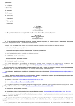         b) (Revogado)

        IV - (Revogado)

        V -(Revogado)

        VI - (Revogado)

        VII - (Revogado)

        VIII - (Revogado)

        § 1°- (Revogado)

        § 2°- (Revogado)

        § 3°- (Revogado)

                                                                          TÍTULO VIII
                                                                        Da Ordem Social
                                                                           CAPÍTULO I
                                                                       DISPOSIÇÃO GERAL

        Art. 193. A ordem social tem como base o primado do trabalho, e como objetivo o bem-estar e a justiça sociais.

                                                                         CAPÍTULO II
                                                                    DA SEGURIDADE SOCIAL
                                                                           Seção I
                                                                     DISPOSIÇÕES GERAIS

         Art. 194. A seguridade social compreende um conjunto integrado de ações de iniciativa dos Poderes Públicos e da sociedade, destinadas a
assegurar os direitos relativos à saúde, à previdência e à assistência social.

        Parágrafo único. Compete ao Poder Público, nos termos da lei, organizar a seguridade social, com base nos seguintes objetivos: 

        I - universalidade da cobertura e do atendimento;

        II - uniformidade e equivalência dos benefícios e serviços às populações urbanas e rurais;

        III - seletividade e distributividade na prestação dos benefícios e serviços;

        IV - irredutibilidade do valor dos benefícios;

        V - eqüidade na forma de participação no custeio;

        VI - diversidade da base de financiamento;

         VII - caráter democrático e descentralizado da administração, mediante gestão quadripartite, com participação dos trabalhadores, dos
empregadores, dos aposentados e do Governo nos órgãos colegiados. (Redação dada pela Emenda Constitucional nº 20, de 1998)

      Art. 195. A seguridade social será financiada por toda a sociedade, de forma direta e indireta, nos termos da lei, mediante recursos provenientes dos
orçamentos da União, dos Estados, do Distrito Federal e dos Municípios, e das seguintes contribuições sociais:

        I - do empregador, da empresa e da entidade a ela equiparada na forma da lei, incidentes sobre: (Redação dada pela Emenda Constitucional nº 20,
de 1998)

         a) a folha de salários e demais rendimentos do trabalho pagos ou creditados, a qualquer título, à pessoa física que lhe preste serviço, mesmo sem
vínculo empregatício; (Incluído pela Emenda Constitucional nº 20, de 1998)

        b) a receita ou o faturamento; (Incluído pela Emenda Constitucional nº 20, de 1998)

        c) o lucro; (Incluído pela Emenda Constitucional nº 20, de 1998)

         II - do trabalhador e dos demais segurados da previdência social, não incidindo contribuição sobre aposentadoria e pensão concedidas pelo regime
geral de previdência social de que trata o art. 201; (Redação dada pela Emenda Constitucional nº 20, de 1998)

        III - sobre a receita de concursos de prognósticos.

        IV - do importador de bens ou serviços do exterior, ou de quem a lei a ele equiparar. (Incluído pela Emenda Constitucional nº 42, de 19.12.2003)

         §  1º - As receitas dos Estados, do Distrito Federal e dos Municípios destinadas à seguridade social constarão dos respectivos orçamentos, não
integrando o orçamento da União.

        § 2º - A proposta de orçamento da seguridade social será elaborada de forma integrada pelos órgãos responsáveis pela saúde, previdência social e
assistência social, tendo em vista as metas e prioridades estabelecidas na lei de diretrizes orçamentárias,   assegurada a cada área a gestão de seus
recursos.

         § 3º - A pessoa jurídica em débito com o sistema da seguridade social, como estabelecido em lei, não poderá contratar com o Poder Público nem
 