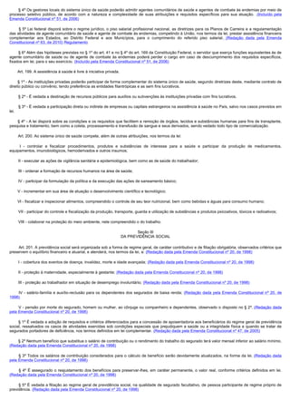         § 4º Os gestores locais do sistema único de saúde poderão admitir agentes comunitários de saúde e agentes de combate às endemias por meio de
processo seletivo público, de acordo com a natureza e complexidade de suas atribuições e requisitos específicos para sua atuação. .(Incluído pela
Emenda Constitucional nº 51, de 2006)

         § 5º Lei federal disporá sobre o regime jurídico, o piso salarial profissional nacional, as diretrizes para os Planos de Carreira e a regulamentação
das atividades de agente comunitário de saúde e agente de combate às endemias, competindo à União, nos termos da lei, prestar assistência financeira
complementar aos Estados, ao Distrito Federal e aos Municípios, para o cumprimento do referido piso salarial. (Redação dada pela Emenda
Constitucional nº 63, de 2010) Regulamento

        § 6º Além das hipóteses previstas no § 1º do art. 41 e no § 4º do art. 169 da Constituição Federal, o servidor que exerça funções equivalentes às de
agente comunitário de saúde ou de agente de combate às endemias poderá perder o cargo em caso de descumprimento dos requisitos específicos,
fixados em lei, para o seu exercício. (Incluído pela Emenda Constitucional nº 51, de 2006)

        Art. 199. A assistência à saúde é livre à iniciativa privada.

        § 1º - As instituições privadas poderão participar de forma complementar do sistema único de saúde, segundo diretrizes deste, mediante contrato de
direito público ou convênio, tendo preferência as entidades filantrópicas e as sem fins lucrativos.

        § 2º - É vedada a destinação de recursos públicos para auxílios ou subvenções às instituições privadas com fins lucrativos.

        § 3º - É vedada a participação direta ou indireta de empresas ou capitais estrangeiros na assistência à saúde no País, salvo nos casos previstos em
lei.

        § 4º - A lei disporá sobre as condições e os requisitos que facilitem a remoção de órgãos, tecidos e substâncias humanas para fins de transplante,
pesquisa e tratamento, bem como a coleta, processamento e transfusão de sangue e seus derivados, sendo vedado todo tipo de comercialização.

        Art. 200. Ao sistema único de saúde compete, além de outras atribuições, nos termos da lei:

         I  - controlar e fiscalizar procedimentos, produtos e substâncias de interesse para a saúde e participar da produção de medicamentos,
equipamentos, imunobiológicos, hemoderivados e outros insumos;

        II - executar as ações de vigilância sanitária e epidemiológica, bem como as de saúde do trabalhador;

        III - ordenar a formação de recursos humanos na área de saúde;

        IV - participar da formulação da política e da execução das ações de saneamento básico;

        V - incrementar em sua área de atuação o desenvolvimento científico e tecnológico;

        VI - fiscalizar e inspecionar alimentos, compreendido o controle de seu teor nutricional, bem como bebidas e águas para consumo humano;

        VII - participar do controle e fiscalização da produção, transporte, guarda e utilização de substâncias e produtos psicoativos, tóxicos e radioativos;

        VIII - colaborar na proteção do meio ambiente, nele compreendido o do trabalho.

                                                                               Seção III
                                                                        DA PREVIDÊNCIA SOCIAL

        Art. 201. A previdência social será organizada sob a forma de regime geral, de caráter contributivo e de filiação obrigatória, observados critérios que
preservem o equilíbrio financeiro e atuarial, e atenderá, nos termos da lei, a: (Redação dada pela Emenda Constitucional nº 20, de 1998)

        I - cobertura dos eventos de doença, invalidez, morte e idade avançada; (Redação dada pela Emenda Constitucional nº 20, de 1998)

        II - proteção à maternidade, especialmente à gestante; (Redação dada pela Emenda Constitucional nº 20, de 1998)

        III - proteção ao trabalhador em situação de desemprego involuntário; (Redação dada pela Emenda Constitucional nº 20, de 1998)

         IV  - salário-família e auxílio-reclusão para os dependentes dos segurados de baixa renda; (Redação dada pela Emenda Constitucional nº 20, de
1998)

        V - pensão por morte do segurado, homem ou mulher, ao cônjuge ou companheiro e dependentes, observado o disposto no § 2º. (Redação dada
pela Emenda Constitucional nº 20, de 1998)

        § 1º É vedada a adoção de requisitos e critérios diferenciados para a concessão de aposentadoria aos beneficiários do regime geral de previdência
social, ressalvados os casos de atividades exercidas sob condições especiais que prejudiquem a saúde ou a integridade física e quando se tratar de
segurados portadores de deficiência, nos termos definidos em lei complementar. (Redação dada pela Emenda Constitucional nº 47, de 2005)

        § 2º Nenhum benefício que substitua o salário de contribuição ou o rendimento do trabalho do segurado terá valor mensal inferior ao salário mínimo.
(Redação dada pela Emenda Constitucional nº 20, de 1998)

        § 3º Todos os salários de contribuição considerados para o cálculo de benefício serão devidamente atualizados, na forma da lei. (Redação dada
pela Emenda Constitucional nº 20, de 1998)

         §  4º É assegurado o reajustamento dos benefícios para preservar-lhes, em caráter permanente, o valor real, conforme critérios definidos em lei.
(Redação dada pela Emenda Constitucional nº 20, de 1998)

        § 5º É vedada a filiação ao regime geral de previdência social, na qualidade de segurado facultativo, de pessoa participante de regime próprio de
previdência. (Redação dada pela Emenda Constitucional nº 20, de 1998)
 