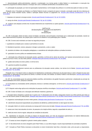          I - descentralização político-administrativa, cabendo a coordenação e as normas gerais à esfera federal e a coordenação e a execução dos
respectivos programas às esferas estadual e municipal, bem como a entidades beneficentes e de assistência social;

        II - participação da população, por meio de organizações representativas, na formulação das políticas e no controle das ações em todos os níveis.

         Parágrafo único. É facultado aos Estados e ao Distrito Federal vincular a programa de apoio à inclusão e promoção social até cinco décimos por
cento de sua receita tributária líquida, vedada a aplicação desses recursos no pagamento de: (Incluído pela Emenda Constitucional nº 42, de
19.12.2003)

        I - despesas com pessoal e encargos sociais; (Incluído pela Emenda Constitucional nº 42, de 19.12.2003)

        II - serviço da dívida; (Incluído pela Emenda Constitucional nº 42, de 19.12.2003)

        III - qualquer outra despesa corrente não vinculada diretamente aos investimentos ou ações apoiados. (Incluído pela Emenda Constitucional nº 42,
de 19.12.2003)

                                                                    CAPÍTULO III
                                                      DA EDUCAÇÃO, DA CULTURA E DO DESPORTO
                                                                       Seção I
                                                                   DA EDUCAÇÃO

        Art. 205. A educação, direito de todos e dever do Estado e da família, será promovida e incentivada com a colaboração da sociedade, visando ao 
pleno desenvolvimento da pessoa, seu preparo para o exercício da cidadania e sua qualificação para o trabalho.

        Art. 206. O ensino será ministrado com base nos seguintes princípios: 

        I - igualdade de condições para o acesso e permanência na escola;

        II - liberdade de aprender, ensinar, pesquisar e divulgar o pensamento, a arte e o saber;

        III - pluralismo de idéias e de concepções pedagógicas, e coexistência de instituições públicas e privadas de ensino;

        IV - gratuidade do ensino público em estabelecimentos oficiais;

         V - valorização dos profissionais da educação escolar, garantidos, na forma da lei, planos de carreira, com ingresso exclusivamente por concurso
público de provas e títulos, aos das redes públicas; (Redação dada pela Emenda Constitucional nº 53, de 2006)

        VI - gestão democrática do ensino público, na forma da lei;

        VII - garantia de padrão de qualidade.

         VIII - piso salarial profissional nacional para os profissionais da educação escolar pública, nos termos de lei federal. (Incluído pela Emenda
Constitucional nº 53, de 2006)

        Parágrafo único. A lei disporá sobre as categorias de trabalhadores considerados profissionais da educação básica e sobre a fixação de prazo para 
a elaboração ou adequação de seus planos de carreira, no âmbito da União, dos Estados, do Distrito Federal e dos Municípios. (Incluído pela Emenda
Constitucional nº 53, de 2006)

        Art. 207. As universidades gozam de autonomia didático-científica, administrativa e de gestão financeira e patrimonial, e obedecerão ao princípio de
indissociabilidade entre ensino, pesquisa e extensão.

         § 1º É facultado às universidades admitir professores, técnicos e cientistas estrangeiros, na forma da lei. (Incluído pela Emenda Constitucional nº
11, de 1996)

        § 2º O disposto neste artigo aplica-se às instituições de pesquisa científica e tecnológica. (Incluído pela Emenda Constitucional nº 11, de 1996)

        Art. 208. O dever do Estado com a educação será efetivado mediante a garantia de:

        I - educação básica obrigatória e gratuita dos 4 (quatro) aos 17 (dezessete) anos de idade, assegurada inclusive sua oferta gratuita para todos os
que a ela não tiveram acesso na idade própria; (Redação dada pela Emenda Constitucional nº 59, de 2009) (Vide Emenda Constitucional nº 59, de 2009)

        II - progressiva universalização do ensino médio gratuito; (Redação dada pela Emenda Constitucional nº 14, de 1996)

          III - atendimento educacional especializado aos portadores de deficiência, preferencialmente na rede regular de ensino;

        IV - educação infantil, em creche e pré-escola, às crianças até 5 (cinco) anos de idade; (Redação dada pela Emenda Constitucional nº 53, de 2006)

        V - acesso aos níveis mais elevados do ensino, da pesquisa e da criação artística, segundo a capacidade de cada um;

        VI - oferta de ensino noturno regular, adequado às condições do educando;

         VII - atendimento ao educando, em todas as etapas da educação básica, por meio de programas suplementares de material didáticoescolar,
transporte, alimentação e assistência à saúde. (Redação dada pela Emenda Constitucional nº 59, de 2009)

        § 1º - O acesso ao ensino obrigatório e gratuito é direito público subjetivo.

        § 2º - O não-oferecimento do ensino obrigatório pelo Poder Público, ou sua oferta irregular, importa responsabilidade da autoridade competente.

        § 3º - Compete ao Poder Público recensear os educandos no ensino fundamental, fazer-lhes a chamada e zelar, junto aos pais ou responsáveis,
 