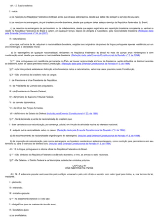         Art. 12. São brasileiros:

        I - natos:

        a) os nascidos na República Federativa do Brasil, ainda que de pais estrangeiros, desde que estes não estejam a serviço de seu país;

        b) os nascidos no estrangeiro, de pai brasileiro ou mãe brasileira, desde que qualquer deles esteja a serviço da República Federativa do Brasil;

         c) os nascidos no estrangeiro de pai brasileiro ou de mãebrasileira, desde que sejam registrados em repartição brasileira competente ou venham a
residir na República Federativa do Brasil e optem, em qualquer tempo, depois de atingida a maioridade, pela nacionalidade brasileira; (Redação dada
pela Emenda Constitucional nº 54, de 2007)

        II - naturalizados:

         a) os que, na forma da lei, adquiram a nacionalidade brasileira, exigidas aos originários de países de língua portuguesa apenas residência por um
ano ininterrupto e idoneidade moral;

         b) os estrangeiros de qualquer nacionalidade, residentes na República Federativa do Brasil há mais de quinze anos ininterruptos e sem
condenação penal, desde que requeiram a nacionalidade brasileira. (Redação dada pela Emenda Constitucional de Revisão nº 3, de 1994)

         § 1º   Aos portugueses com residência permanente no País, se houver reciprocidade em favor de brasileiros, serão atribuídos os direitos inerentes
ao brasileiro, salvo os casos previstos nesta Constituição. (Redação dada pela Emenda Constitucional de Revisão nº 3, de 1994)

        § 2º - A lei não poderá estabelecer distinção entre brasileiros natos e naturalizados, salvo nos casos previstos nesta Constituição.

        § 3º - São privativos de brasileiro nato os cargos:

        I - de Presidente e Vice-Presidente da República;

        II - de Presidente da Câmara dos Deputados;

        III - de Presidente do Senado Federal;

        IV - de Ministro do Supremo Tribunal Federal;

        V - da carreira diplomática;

        VI - de oficial das Forças Armadas.

        VII - de Ministro de Estado da Defesa (Incluído pela Emenda Constitucional nº 23, de 1999)

        § 4º - Será declarada a perda da nacionalidade do brasileiro que:

        I - tiver cancelada sua naturalização, por sentença judicial, em virtude de atividade nociva ao interesse nacional;

        II - adquirir outra nacionalidade, salvo no casos: (Redação dada pela Emenda Constitucional de Revisão nº 3, de 1994)

        a) de reconhecimento de nacionalidade originária pela lei estrangeira; (Incluído pela Emenda Constitucional de Revisão nº 3, de 1994)

        b) de imposição de naturalização, pela norma estrangeira, ao brasileiro residente em estado estrangeiro, como condição para permanência em seu
território ou para o exercício de direitos civis; (Incluído pela Emenda Constitucional de Revisão nº 3, de 1994)

        Art. 13. A língua portuguesa é o idioma oficial da República Federativa do Brasil.

        § 1º - São símbolos da República Federativa do Brasil a bandeira, o hino, as armas e o selo nacionais.

        § 2º - Os Estados, o Distrito Federal e os Municípios poderão ter símbolos próprios.

                                                                      CAPÍTULO IV
                                                                 DOS DIREITOS POLÍTICOS

         Art. 14. A soberania popular será exercida pelo sufrágio universal e pelo voto direto e secreto, com valor igual para todos, e, nos termos da lei,
mediante:

        I - plebiscito;

        II - referendo;

        III - iniciativa popular.

        § 1º - O alistamento eleitoral e o voto são:

        I - obrigatórios para os maiores de dezoito anos;

        II - facultativos para:

        a) os analfabetos;
 