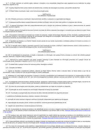          §  1º - O Poder Judiciário só admitirá ações relativas à disciplina e às competições desportivas após esgotarem-se as instâncias da justiça
desportiva, regulada em lei.

        § 2º - A justiça desportiva terá o prazo máximo de sessenta dias, contados da instauração do processo, para proferir decisão final.

        § 3º - O Poder Público incentivará o lazer, como forma de promoção social.

                                                                         CAPÍTULO IV
                                                                   DA CIÊNCIA E TECNOLOGIA

        Art. 218. O Estado promoverá e incentivará o desenvolvimento científico, a pesquisa e a capacitação tecnológicas.

        § 1º - A pesquisa científica básica receberá tratamento prioritário do Estado, tendo em vista o bem público e o progresso das ciências.

         §  2º - A pesquisa tecnológica voltar-se-á preponderantemente para a solução dos problemas brasileiros e para o desenvolvimento do sistema
produtivo nacional e regional.

        § 3º - O Estado apoiará a formação de recursos humanos nas áreas de ciência, pesquisa e tecnologia, e concederá aos que delas se ocupem meios
e condições especiais de trabalho.

        § 4º - A lei apoiará e estimulará as empresas que invistam em pesquisa, criação de tecnologia adequada ao País, formação e aperfeiçoamento de
seus recursos humanos e que pratiquem sistemas de remuneração que assegurem ao empregado, desvinculada do salário, participação nos ganhos
econômicos resultantes da produtividade de seu trabalho.

         § 5º - É facultado aos Estados e ao Distrito Federal vincular parcela de sua receita orçamentária a entidades públicas de fomento ao ensino e à
pesquisa científica e tecnológica.

        Art. 219. O mercado interno integra o patrimônio nacional e será incentivado de modo a viabilizar o desenvolvimento cultural e sócio-econômico, o
bem-estar da população e a autonomia tecnológica do País, nos termos de lei federal.

                                                                          CAPÍTULO V
                                                                    DA COMUNICAÇÃO SOCIAL

         Art. 220. A manifestação do pensamento, a criação, a expressão e a informação, sob qualquer forma, processo ou veículo não sofrerão qualquer
restrição, observado o disposto nesta Constituição.

         § 1º - Nenhuma lei conterá dispositivo que possa constituir embaraço à plena liberdade de informação jornalística em qualquer veículo de
comunicação social, observado o disposto no art. 5º, IV, V, X, XIII e XIV.

        § 2º - É vedada toda e qualquer censura de natureza política, ideológica e artística.

        § 3º - Compete à lei federal:

         I  - regular as diversões e espetáculos públicos, cabendo ao Poder Público informar sobre a natureza deles, as faixas etárias a que não se
recomendem, locais e horários em que sua apresentação se mostre inadequada;

        II  - estabelecer os meios legais que garantam à pessoa e à família a possibilidade de se defenderem de programas ou programações de rádio e
televisão que contrariem o disposto no art. 221, bem como da propaganda de produtos, práticas e serviços que possam ser nocivos à saúde e ao meio
ambiente.

        § 4º - A propaganda comercial de tabaco, bebidas alcoólicas, agrotóxicos, medicamentos e terapias estará sujeita a restrições legais, nos termos do
inciso II do parágrafo anterior, e conterá, sempre que necessário, advertência sobre os malefícios decorrentes de seu uso.

        § 5º - Os meios de comunicação social não podem, direta ou indiretamente, ser objeto de monopólio ou oligopólio.

        § 6º - A publicação de veículo impresso de comunicação independe de licença de autoridade.

        Art. 221. A produção e a programação das emissoras de rádio e televisão atenderão aos seguintes princípios:

        I - preferência a finalidades educativas, artísticas, culturais e informativas;

        II - promoção da cultura nacional e regional e estímulo à produção independente que objetive sua divulgação;

        III - regionalização da produção cultural, artística e jornalística, conforme percentuais estabelecidos em lei;

        IV - respeito aos valores éticos e sociais da pessoa e da família.

       Art. 222. A propriedade de empresa jornalística e de radiodifusão sonora e de sons e imagens é privativa de brasileiros natos ou naturalizados há
mais de dez anos, ou de pessoas jurídicas constituídas sob as leis brasileiras e que tenham sede no País. (Redação dada pela Emenda Constitucional
nº 36, de 2002)

        § 1º Em qualquer caso, pelo menos setenta por cento do capital total e do capital votante das empresas jornalísticas e de radiodifusão sonora e de
sons e imagens deverá pertencer, direta ou indiretamente, a brasileiros natos ou naturalizados há mais de dez anos, que exercerão obrigatoriamente a
gestão das atividades e estabelecerão o conteúdo da programação. (Redação dada pela Emenda Constitucional nº 36, de 2002)

        § 2º A responsabilidade editorial e as atividades de seleção e direção da programação veiculada são privativas de brasileiros natos ou naturalizados
há mais de dez anos, em qualquer meio de comunicação social. (Redação dada pela Emenda Constitucional nº 36, de 2002)

         § 3º Os meios de comunicação social eletrônica, independentemente da tecnologia utilizada para a prestação do serviço, deverão observar os
princípios enunciados no art. 221, na forma de lei específica, que também garantirá a prioridade de profissionais brasileiros na execução de produções
 