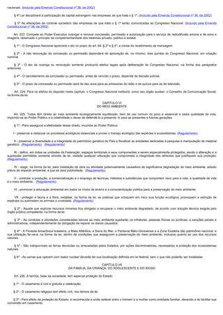 nacionais. (Incluído pela Emenda Constitucional nº 36, de 2002)

        § 4º Lei disciplinará a participação de capital estrangeiro nas empresas de que trata o § 1º. (Incluído pela Emenda Constitucional nº 36, de 2002)

         § 5º As alterações de controle societário das empresas de que trata o § 1º serão comunicadas ao Congresso Nacional. (Incluído pela Emenda
Constitucional nº 36, de 2002)

         Art. 223. Compete ao Poder Executivo outorgar e renovar concessão, permissão e autorização para o serviço de radiodifusão sonora e de sons e
imagens, observado o princípio da complementaridade dos sistemas privado, público e estatal.

        § 1º - O Congresso Nacional apreciará o ato no prazo do art. 64, § 2º e § 4º, a contar do recebimento da mensagem.

         § 2º - A não renovação da concessão ou permissão dependerá de aprovação de, no mínimo, dois quintos do Congresso Nacional, em votação
nominal.

         § 3º - O ato de outorga ou renovação somente produzirá efeitos legais após deliberação do Congresso Nacional, na forma dos parágrafos
anteriores.

        § 4º - O cancelamento da concessão ou permissão, antes de vencido o prazo, depende de decisão judicial.

        § 5º - O prazo da concessão ou permissão será de dez anos para as emissoras de rádio e de quinze para as de televisão.

        Art. 224. Para os efeitos do disposto neste capítulo, o Congresso Nacional instituirá, como seu órgão auxiliar, o Conselho de Comunicação Social, 
na forma da lei.

                                                                          CAPÍTULO VI
                                                                       DO MEIO AMBIENTE

         Art. 225. Todos têm direito ao meio ambiente ecologicamente equilibrado, bem de uso comum do povo e essencial à sadia qualidade de vida,
impondo-se ao Poder Público e à coletividade o dever de defendê-lo e preservá- lo para as presentes e futuras gerações.

        § 1º - Para assegurar a efetividade desse direito, incumbe ao Poder Público:

        I - preservar e restaurar os processos ecológicos essenciais e prover o manejo ecológico das espécies e ecossistemas; (Regulamento)

        II - preservar a diversidade e a integridade do patrimônio genético do País e fiscalizar as entidades dedicadas à pesquisa e manipulação de material
genético;  (Regulamento)   (Regulamento)

        III - definir, em todas as unidades da Federação, espaços territoriais e seus componentes a serem especialmente protegidos, sendo a alteração e a
supressão permitidas somente através de lei, vedada qualquer utilização que comprometa a integridade dos atributos que justifiquem sua proteção;
(Regulamento)

        IV  - exigir, na forma da lei, para instalação de obra ou atividade potencialmente causadora de significativa degradação do meio ambiente, estudo
prévio de impacto ambiental, a que se dará publicidade; (Regulamento)

        V - controlar a produção, a comercialização e o emprego de técnicas, métodos e substâncias que comportem risco para a vida, a qualidade de vida
e o meio ambiente; (Regulamento)

        VI - promover a educação ambiental em todos os níveis de ensino e a conscientização pública para a preservação do meio ambiente;

         VII  - proteger a fauna e a flora, vedadas, na forma da lei, as práticas que coloquem em risco sua função ecológica, provoquem a extinção de
espécies ou submetam os animais a crueldade. (Regulamento)

        §  2º - Aquele que explorar recursos minerais fica obrigado a recuperar o meio ambiente degradado, de acordo com solução técnica exigida pelo
órgão público competente, na forma da lei.

        §  3º - As condutas e atividades consideradas lesivas ao meio ambiente sujeitarão os infratores, pessoas físicas ou jurídicas, a sanções penais e
administrativas, independentemente da obrigação de reparar os danos causados.

        § 4º - A Floresta Amazônica brasileira, a Mata Atlântica, a Serra do Mar, o Pantanal Mato-Grossense e a Zona Costeira são patrimônio nacional, e
sua utilização far-se-á, na forma da lei, dentro de condições que assegurem a preservação do meio ambiente, inclusive quanto ao uso dos recursos
naturais.

        § 5º - São indisponíveis as terras devolutas ou arrecadadas pelos Estados, por ações discriminatórias, necessárias à proteção dos ecossistemas
naturais.

        § 6º - As usinas que operem com reator nuclear deverão ter sua localização definida em lei federal, sem o que não poderão ser instaladas.

                                                                     CAPÍTULO VII
                                                 DA FAMÍLIA, DA CRIANÇA, DO ADOLESCENTE E DO IDOSO

        Art. 226. A família, base da sociedade, tem especial proteção do Estado. 

        § 1º - O casamento é civil e gratuita a celebração.

        § 2º - O casamento religioso tem efeito civil, nos termos da lei.

        § 3º - Para efeito da proteção do Estado, é reconhecida a união estável entre o homem e a mulher como entidade familiar, devendo a lei facilitar sua
conversão em casamento.
 
