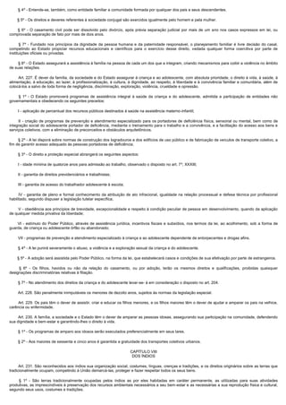         § 4º - Entende-se, também, como entidade familiar a comunidade formada por qualquer dos pais e seus descendentes.

        § 5º - Os direitos e deveres referentes à sociedade conjugal são exercidos igualmente pelo homem e pela mulher.

         § 6º - O casamento civil pode ser dissolvido pelo divórcio, após prévia separação judicial por mais de um ano nos casos expressos em lei, ou
comprovada separação de fato por mais de dois anos.

         §  7º - Fundado nos princípios da dignidade da pessoa humana e da paternidade responsável, o planejamento familiar é livre decisão do casal,
competindo ao Estado propiciar recursos educacionais e científicos para o exercício desse direito, vedada qualquer forma coercitiva por parte de
instituições oficiais ou privadas.

        § 8º - O Estado assegurará a assistência à família na pessoa de cada um dos que a integram, criando mecanismos para coibir a violência no âmbito
de suas relações.

        Art. 227. É dever da família, da sociedade e do Estado assegurar à criança e ao adolescente, com absoluta prioridade, o direito à vida, à saúde, à
alimentação, à educação, ao lazer, à profissionalização, à cultura, à dignidade, ao respeito, à liberdade e à convivência familiar e comunitária, além de
colocá-los a salvo de toda forma de negligência, discriminação, exploração, violência, crueldade e opressão.

         §  1º - O Estado promoverá programas de assistência integral à saúde da criança e do adolescente, admitida a participação de entidades não
governamentais e obedecendo os seguintes preceitos:

        I - aplicação de percentual dos recursos públicos destinados à saúde na assistência materno-infantil;

        II  - criação de programas de prevenção e atendimento especializado para os portadores de deficiência física, sensorial ou mental, bem como de
integração social do adolescente portador de deficiência, mediante o treinamento para o trabalho e a convivência, e a facilitação do acesso aos bens e
serviços coletivos, com a eliminação de preconceitos e obstáculos arquitetônicos.

        § 2º - A lei disporá sobre normas de construção dos logradouros e dos edifícios de uso público e de fabricação de veículos de transporte coletivo, a
fim de garantir acesso adequado às pessoas portadoras de deficiência.

        § 3º - O direito a proteção especial abrangerá os seguintes aspectos:

        I - idade mínima de quatorze anos para admissão ao trabalho, observado o disposto no art. 7º, XXXIII;

        II - garantia de direitos previdenciários e trabalhistas;

        III - garantia de acesso do trabalhador adolescente à escola;

         IV  - garantia de pleno e formal conhecimento da atribuição de ato infracional, igualdade na relação processual e defesa técnica por profissional
habilitado, segundo dispuser a legislação tutelar específica;

        V - obediência aos princípios de brevidade, excepcionalidade e respeito à condição peculiar de pessoa em desenvolvimento, quando da aplicação
de qualquer medida privativa da liberdade;

         VI - estímulo do Poder Público, através de assistência jurídica, incentivos fiscais e subsídios, nos termos da lei, ao acolhimento, sob a forma de
guarda, de criança ou adolescente órfão ou abandonado;

        VII - programas de prevenção e atendimento especializado à criança e ao adolescente dependente de entorpecentes e drogas afins.

        § 4º - A lei punirá severamente o abuso, a violência e a exploração sexual da criança e do adolescente.

        § 5º - A adoção será assistida pelo Poder Público, na forma da lei, que estabelecerá casos e condições de sua efetivação por parte de estrangeiros.

         §  6º - Os filhos, havidos ou não da relação do casamento, ou por adoção, terão os mesmos direitos e qualificações, proibidas quaisquer
designações discriminatórias relativas à filiação.

        § 7º - No atendimento dos direitos da criança e do adolescente levar-se- á em consideração o disposto no art. 204.

        Art. 228. São penalmente inimputáveis os menores de dezoito anos, sujeitos às normas da legislação especial. 

        Art. 229. Os pais têm o dever de assistir, criar e educar os filhos menores, e os filhos maiores têm o dever de ajudar e amparar os pais na velhice, 
carência ou enfermidade.

        Art. 230. A família, a sociedade e o Estado têm o dever de amparar as pessoas idosas, assegurando sua participação na comunidade, defendendo 
sua dignidade e bem-estar e garantindo-lhes o direito à vida.

        § 1º - Os programas de amparo aos idosos serão executados preferencialmente em seus lares.

        § 2º - Aos maiores de sessenta e cinco anos é garantida a gratuidade dos transportes coletivos urbanos.

                                                                        CAPÍTULO VIII
                                                                         DOS ÍNDIOS

        Art. 231. São reconhecidos aos índios sua organização social, costumes, línguas, crenças e tradições, e os direitos originários sobre as terras que 
tradicionalmente ocupam, competindo à União demarcá-las, proteger e fazer respeitar todos os seus bens.

         §  1º - São terras tradicionalmente ocupadas pelos índios as por eles habitadas em caráter permanente, as utilizadas para suas atividades
produtivas, as imprescindíveis à preservação dos recursos ambientais necessários a seu bem-estar e as necessárias a sua reprodução física e cultural,
segundo seus usos, costumes e tradições.
 