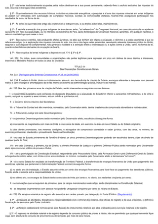         § 2º - As terras tradicionalmente ocupadas pelos índios destinam-se a sua posse permanente, cabendo-lhes o usufruto exclusivo das riquezas do
solo, dos rios e dos lagos nelas existentes.

        § 3º - O aproveitamento dos recursos hídricos, incluídos os potenciais energéticos, a pesquisa e a lavra das riquezas minerais em terras indígenas
só podem ser efetivados com autorização do Congresso Nacional, ouvidas as comunidades afetadas, ficando-lhes assegurada participação nos
resultados da lavra, na forma da lei.

        § 4º - As terras de que trata este artigo são inalienáveis e indisponíveis, e os direitos sobre elas, imprescritíveis.

        § 5º - É vedada a remoção dos grupos indígenas de suas terras, salvo, "ad referendum" do Congresso Nacional, em caso de catástrofe ou epidemia
que ponha em risco sua população, ou no interesse da soberania do País, após deliberação do Congresso Nacional, garantido, em qualquer hipótese, o
retorno imediato logo que cesse o risco.

         § 6º - São nulos e extintos, não produzindo efeitos jurídicos, os atos que tenham por objeto a ocupação, o domínio e a posse das terras a que se
refere este artigo, ou a exploração das riquezas naturais do solo, dos rios e dos lagos nelas existentes, ressalvado relevante interesse público da União,
segundo o que dispuser lei complementar, não gerando a nulidade e a extinção direito a indenização ou a ações contra a União, salvo, na forma da lei,
quanto às benfeitorias derivadas da ocupação de boa fé.

        § 7º - Não se aplica às terras indígenas o disposto no art. 174, § 3º e § 4º.

         Art. 232. Os índios, suas comunidades e organizações são partes legítimas para ingressar em juízo em defesa de seus direitos e interesses,
intervindo o Ministério Público em todos os atos do processo.

                                                                           TÍTULO IX
                                                             Das Disposições Constitucionais Gerais

        Art. 233. (Revogado pela Emenda Constitucional nº 28, de 25/05/2000)

        Art. 234. É vedado à União, direta ou indiretamente, assumir, em decorrência da criação de Estado, encargos referentes a despesas com pessoal 
inativo e com encargos e amortizações da dívida interna ou externa da administração pública, inclusive da indireta.

        Art. 235. Nos dez primeiros anos da criação de Estado, serão observadas as seguintes normas básicas:

        I - a Assembléia Legislativa será composta de dezessete Deputados se a população do Estado for inferior a seiscentos mil habitantes, e de vinte e
quatro, se igual ou superior a esse número, até um milhão e quinhentos mil;

        II - o Governo terá no máximo dez Secretarias;

        III - o Tribunal de Contas terá três membros, nomeados, pelo Governador eleito, dentre brasileiros de comprovada idoneidade e notório saber;

        IV - o Tribunal de Justiça terá sete Desembargadores;

        V - os primeiros Desembargadores serão nomeados pelo Governador eleito, escolhidos da seguinte forma:

        a) cinco dentre os magistrados com mais de trinta e cinco anos de idade, em exercício na área do novo Estado ou do Estado originário;

         b)  dois  dentre  promotores,  nas  mesmas  condições,  e  advogados  de  comprovada  idoneidade  e  saber  jurídico,  com  dez  anos,  no  mínimo,  de 
exercício profissional, obedecido o procedimento fixado na Constituição;

        VI - no caso de Estado proveniente de Território Federal, os cinco primeiros Desembargadores poderão ser escolhidos dentre juízes de direito de
qualquer parte do País;

        VII - em cada Comarca, o primeiro Juiz de Direito, o primeiro Promotor de Justiça e o primeiro Defensor Público serão nomeados pelo Governador
eleito após concurso público de provas e títulos;

        VIII - até a promulgação da Constituição Estadual, responderão pela Procuradoria-Geral, pela Advocacia-Geral e pela Defensoria-Geral do Estado
advogados de notório saber, com trinta e cinco anos de idade, no mínimo, nomeados pelo Governador eleito e demissíveis "ad nutum";

        IX - se o novo Estado for resultado de transformação de Território Federal, a transferência de encargos financeiros da União para pagamento dos
servidores optantes que pertenciam à Administração Federal ocorrerá da seguinte forma:

        a) no sexto ano de instalação, o Estado assumirá vinte por cento dos encargos financeiros para fazer face ao pagamento dos servidores públicos, 
ficando ainda o restante sob a responsabilidade da União;

        b) no sétimo ano, os encargos do Estado serão acrescidos de trinta por cento e, no oitavo, dos restantes cinqüenta por cento;

        X - as nomeações que se seguirem às primeiras, para os cargos mencionados neste artigo, serão disciplinadas na Constituição Estadual;

        XI - as despesas orçamentárias com pessoal não poderão ultrapassar cinqüenta por cento da receita do Estado.

        Art. 236. Os serviços notariais e de registro são exercidos em caráter privado, por delegação do Poder Público. (Regulamento)

        § 1º - Lei regulará as atividades, disciplinará a responsabilidade civil e criminal dos notários, dos oficiais de registro e de seus prepostos, e definirá a
fiscalização de seus atos pelo Poder Judiciário.

        § 2º - Lei federal estabelecerá normas gerais para fixação de emolumentos relativos aos atos praticados pelos serviços notariais e de registro.

        § 3º - O ingresso na atividade notarial e de registro depende de concurso público de provas e títulos, não se permitindo que qualquer serventia fique
vaga, sem abertura de concurso de provimento ou de remoção, por mais de seis meses.
 
