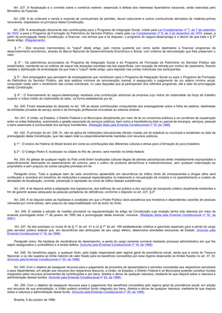          Art. 237. A fiscalização e o controle sobre o comércio exterior, essenciais à defesa dos interesses fazendários nacionais, serão exercidos pelo
Ministério da Fazenda.

         Art. 238. A lei ordenará a venda e revenda de combustíveis de petróleo, álcool carburante e outros combustíveis derivados de matérias-primas
renováveis, respeitados os princípios desta Constituição.

        Art. 239. A arrecadação decorrente das contribuições para o Programa de Integração Social, criado pela Lei Complementar nº 7, de 7 de setembro
de 1970, e para o Programa de Formação do Patrimônio do Servidor Público, criado pela Lei Complementar nº 8, de 3 de dezembro de 1970, passa, a
partir da promulgação desta Constituição, a financiar, nos termos que a lei dispuser, o programa do seguro-desemprego e o abono de que trata o § 3º
deste artigo. (Regulamento)

         § 1º - Dos recursos mencionados no "caput" deste artigo, pelo menos quarenta por cento serão destinados a financiar programas de
desenvolvimento econômico, através do Banco Nacional de Desenvolvimento Econômico e Social, com critérios de remuneração que lhes preservem o
valor.

         §  2º - Os patrimônios acumulados do Programa de Integração Social e do Programa de Formação do Patrimônio do Servidor Público são
preservados, mantendo-se os critérios de saque nas situações previstas nas leis específicas, com exceção da retirada por motivo de casamento, ficando
vedada a distribuição da arrecadação de que trata o "caput" deste artigo, para depósito nas contas individuais dos participantes.

        § 3º - Aos empregados que percebam de empregadores que contribuem para o Programa de Integração Social ou para o Programa de Formação
do Patrimônio do Servidor Público, até dois salários mínimos de remuneração mensal, é assegurado o pagamento de um salário mínimo anual,
computado neste valor o rendimento das contas individuais, no caso daqueles que já participavam dos referidos programas, até a data da promulgação
desta Constituição.

         §  4º - O financiamento do seguro-desemprego receberá uma contribuição adicional da empresa cujo índice de rotatividade da força de trabalho
superar o índice médio da rotatividade do setor, na forma estabelecida por lei.

        Art. 240. Ficam ressalvadas do disposto no art. 195 as atuais contribuições compulsórias dos empregadores sobre a folha de salários, destinadas 
às entidades privadas de serviço social e de formação profissional vinculadas ao sistema sindical.

         Art. 241. A União, os Estados, o Distrito Federal e os Municípios disciplinarão por meio de lei os consórcios públicos e os convênios de cooperação
entre os entes federados, autorizando a gestão associada de serviços públicos, bem como a transferência total ou parcial de encargos, serviços, pessoal
e bens essenciais à continuidade dos serviços transferidos. (Redação dada pela Emenda Constitucional nº 19, de 1998)

        Art. 242. O princípio do art. 206, IV, não se aplica às instituições educacionais oficiais criadas por lei estadual ou municipal e existentes na data da 
promulgação desta Constituição, que não sejam total ou preponderantemente mantidas com recursos públicos.

        § 1º - O ensino da História do Brasil levará em conta as contribuições das diferentes culturas e etnias para a formação do povo brasileiro.

        § 2º - O Colégio Pedro II, localizado na cidade do Rio de Janeiro, será mantido na órbita federal.

        Art. 243. As glebas de qualquer região do País onde forem localizadas culturas ilegais de plantas psicotrópicas serão imediatamente expropriadas e 
especificamente destinadas ao assentamento de colonos, para o cultivo de produtos alimentícios e medicamentosos, sem qualquer indenização ao
proprietário e sem prejuízo de outras sanções previstas em lei.

         Parágrafo único. Todo e qualquer bem de valor econômico apreendido em decorrência do tráfico ilícito de entorpecentes e drogas afins será
confiscado e reverterá em benefício de instituições e pessoal especializados no tratamento e recuperação de viciados e no aparelhamento e custeio de
atividades de fiscalização, controle, prevenção e repressão do crime de tráfico dessas substâncias.

        Art. 244. A lei disporá sobre a adaptação dos logradouros, dos edifícios de uso público e dos veículos de transporte coletivo atualmente existentes a 
fim de garantir acesso adequado às pessoas portadoras de deficiência, conforme o disposto no art. 227, § 2º.

        Art. 245. A lei disporá sobre as hipóteses e condições em que o Poder Público dará assistência aos herdeiros e dependentes carentes de pessoas
vitimadas por crime doloso, sem prejuízo da responsabilidade civil do autor do ilícito.

         Art. 246. É vedada a adoção de medida provisória na regulamentação de artigo da Constituição cuja redação tenha sido alterada por meio de
emenda promulgada entre 1º de janeiro de 1995 até a promulgação desta emenda, inclusive. (Redação dada pela Emenda Constitucional nº 32, de
2001)

         Art. 247. As leis previstas no inciso III do § 1º do art. 41 e no § 7º do art. 169 estabelecerão critérios e garantias especiais para a perda do cargo
pelo servidor público estável que, em decorrência das atribuições de seu cargo efetivo, desenvolva atividades exclusivas de Estado. (Incluído pela
Emenda Constitucional nº 19, de 1998)

        Parágrafo  único. Na  hipótese de  insuficiência de  desempenho, a  perda do  cargo  somente ocorrerá mediante processo administrativo em que  lhe 
sejam assegurados o contraditório e a ampla defesa. (Incluído pela Emenda Constitucional nº 19, de 1998)

         Art. 248. Os benefícios pagos, a qualquer título, pelo órgão responsável pelo regime geral de previdência social, ainda que à conta do Tesouro
Nacional, e os não sujeitos ao limite máximo de valor fixado para os benefícios concedidos por esse regime observarão os limites fixados no art. 37, XI.
(Incluído pela Emenda Constitucional nº 20, de 1998)

        Art. 249. Com o objetivo de assegurar recursos para o pagamento de proventos de aposentadoria e pensões concedidas aos respectivos servidores
e seus dependentes, em adição aos recursos dos respectivos tesouros, a União, os Estados, o Distrito Federal e os Municípios poderão constituir fundos
integrados pelos recursos provenientes de contribuições e por bens, direitos e ativos de qualquer natureza, mediante lei que disporá sobre a natureza e
administração desses fundos. (Incluído pela Emenda Constitucional nº 20, de 1998)

         Art. 250. Com o objetivo de assegurar recursos para o pagamento dos benefícios concedidos pelo regime geral de previdência social, em adição
aos recursos de sua arrecadação, a União poderá constituir fundo integrado por bens, direitos e ativos de qualquer natureza, mediante lei que disporá
sobre a natureza e administração desse fundo. (Incluído pela Emenda Constitucional nº 20, de 1998)

        Brasília, 5 de outubro de 1988. 
 