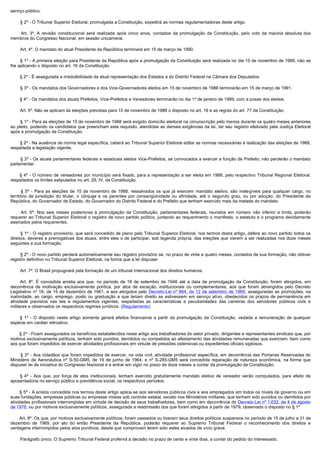 serviço público.

        § 2º - O Tribunal Superior Eleitoral, promulgada a Constituição, expedirá as normas regulamentadoras deste artigo.

         Art.  3º. A revisão constitucional será realizada após cinco anos, contados da promulgação da Constituição, pelo voto da maioria absoluta dos
membros do Congresso Nacional, em sessão unicameral.

        Art. 4º. O mandato do atual Presidente da República terminará em 15 de março de 1990.

        § 1º - A primeira eleição para Presidente da República após a promulgação da Constituição será realizada no dia 15 de novembro de 1989, não se
lhe aplicando o disposto no art. 16 da Constituição.

        § 2º - É assegurada a irredutibilidade da atual representação dos Estados e do Distrito Federal na Câmara dos Deputados.

        § 3º - Os mandatos dos Governadores e dos Vice-Governadores eleitos em 15 de novembro de 1986 terminarão em 15 de março de 1991.

        § 4º - Os mandatos dos atuais Prefeitos, Vice-Prefeitos e Vereadores terminarão no dia 1º de janeiro de 1989, com a posse dos eleitos.

        Art. 5º. Não se aplicam às eleições previstas para 15 de novembro de 1988 o disposto no art. 16 e as regras do art. 77 da Constituição.

        § 1º - Para as eleições de 15 de novembro de 1988 será exigido domicílio eleitoral na circunscrição pelo menos durante os quatro meses anteriores
ao pleito, podendo os candidatos que preencham este requisito, atendidas as demais exigências da lei, ter seu registro efetivado pela Justiça Eleitoral
após a promulgação da Constituição.

        § 2º - Na ausência de norma legal específica, caberá ao Tribunal Superior Eleitoral editar as normas necessárias à realização das eleições de 1988,
respeitada a legislação vigente.

        § 3º - Os atuais parlamentares federais e estaduais eleitos Vice-Prefeitos, se convocados a exercer a função de Prefeito, não perderão o mandato
parlamentar.

         § 4º - O número de vereadores por município será fixado, para a representação a ser eleita em 1988, pelo respectivo Tribunal Regional Eleitoral,
respeitados os limites estipulados no art. 29, IV, da Constituição.

         §  5º - Para as eleições de 15 de novembro de 1988, ressalvados os que já exercem mandato eletivo, são inelegíveis para qualquer cargo, no
território de jurisdição do titular, o cônjuge e os parentes por consangüinidade ou afinidade, até o segundo grau, ou por adoção, do Presidente da
República, do Governador de Estado, do Governador do Distrito Federal e do Prefeito que tenham exercido mais da metade do mandato.

         Art.  6º. Nos seis meses posteriores à promulgação da Constituição, parlamentares federais, reunidos em número não inferior a trinta, poderão
requerer ao Tribunal Superior Eleitoral o registro de novo partido político, juntando ao requerimento o manifesto, o estatuto e o programa devidamente
assinados pelos requerentes.

        § 1º - O registro provisório, que será concedido de plano pelo Tribunal Superior Eleitoral, nos termos deste artigo, defere ao novo partido todos os
direitos, deveres e prerrogativas dos atuais, entre eles o de participar, sob legenda própria, das eleições que vierem a ser realizadas nos doze meses
seguintes a sua formação.

        § 2º - O novo partido perderá automaticamente seu registro provisório se, no prazo de vinte e quatro meses, contados de sua formação, não obtiver
registro definitivo no Tribunal Superior Eleitoral, na forma que a lei dispuser.

        Art. 7º. O Brasil propugnará pela formação de um tribunal internacional dos direitos humanos.

         Art. 8º. É concedida anistia aos que, no período de 18 de setembro de 1946 até a data da promulgação da Constituição, foram atingidos, em
decorrência de motivação exclusivamente política, por atos de exceção, institucionais ou complementares, aos que foram abrangidos pelo Decreto
Legislativo nº 18, de 15 de dezembro de 1961, e aos atingidos pelo Decreto-Lei nº 864, de 12 de setembro de 1969, asseguradas as promoções, na
inatividade, ao cargo, emprego, posto ou graduação a que teriam direito se estivessem em serviço ativo, obedecidos os prazos de permanência em
atividade previstos nas leis e regulamentos vigentes, respeitadas as características e peculiaridades das carreiras dos servidores públicos civis e
militares e observados os respectivos regimes jurídicos. (Regulamento)

         § 1º - O disposto neste artigo somente gerará efeitos financeiros a partir da promulgação da Constituição, vedada a remuneração de qualquer
espécie em caráter retroativo.

        § 2º - Ficam assegurados os benefícios estabelecidos neste artigo aos trabalhadores do setor privado, dirigentes e representantes sindicais que, por
motivos exclusivamente políticos, tenham sido punidos, demitidos ou compelidos ao afastamento das atividades remuneradas que exerciam, bem como
aos que foram impedidos de exercer atividades profissionais em virtude de pressões ostensivas ou expedientes oficiais sigilosos.

        § 3º - Aos cidadãos que foram impedidos de exercer, na vida civil, atividade profissional específica, em decorrência das Portarias Reservadas do
Ministério da Aeronáutica nº S-50-GM5, de 19 de junho de 1964, e nº S-285-GM5 será concedida reparação de natureza econômica, na forma que
dispuser lei de iniciativa do Congresso Nacional e a entrar em vigor no prazo de doze meses a contar da promulgação da Constituição.

         § 4º - Aos que, por força de atos institucionais, tenham exercido gratuitamente mandato eletivo de vereador serão computados, para efeito de
aposentadoria no serviço público e previdência social, os respectivos períodos.

        § 5º - A anistia concedida nos termos deste artigo aplica-se aos servidores públicos civis e aos empregados em todos os níveis de governo ou em
suas fundações, empresas públicas ou empresas mistas sob controle estatal, exceto nos Ministérios militares, que tenham sido punidos ou demitidos por
atividades profissionais interrompidas em virtude de decisão de seus trabalhadores, bem como em decorrência do Decreto-Lei nº 1.632, de 4 de agosto
de 1978, ou por motivos exclusivamente políticos, assegurada a readmissão dos que foram atingidos a partir de 1979, observado o disposto no § 1º.

        Art. 9º. Os que, por motivos exclusivamente políticos, foram cassados ou tiveram seus direitos políticos suspensos no período de 15 de julho a 31 de
dezembro de 1969, por ato do então Presidente da República, poderão requerer ao Supremo Tribunal Federal o reconhecimento dos direitos e
vantagens interrompidos pelos atos punitivos, desde que comprovem terem sido estes eivados de vício grave.

        Parágrafo único. O Supremo Tribunal Federal proferirá a decisão no prazo de cento e vinte dias, a contar do pedido do interessado.
 