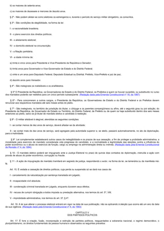         b) os maiores de setenta anos;

        c) os maiores de dezesseis e menores de dezoito anos.

        § 2º - Não podem alistar-se como eleitores os estrangeiros e, durante o período do serviço militar obrigatório, os conscritos.

        § 3º - São condições de elegibilidade, na forma da lei:

        I - a nacionalidade brasileira;

        II - o pleno exercício dos direitos políticos;

        III - o alistamento eleitoral;

        IV - o domicílio eleitoral na circunscrição;

        V - a filiação partidária;

        VI - a idade mínima de:

        a) trinta e cinco anos para Presidente e Vice-Presidente da República e Senador;

        b) trinta anos para Governador e Vice-Governador de Estado e do Distrito Federal;

        c) vinte e um anos para Deputado Federal, Deputado Estadual ou Distrital, Prefeito, Vice-Prefeito e juiz de paz;

        d) dezoito anos para Vereador.

        § 4º - São inelegíveis os inalistáveis e os analfabetos.

        § 5º O Presidente da República, os Governadores de Estado e do Distrito Federal, os Prefeitos e quem os houver sucedido, ou substituído no curso
dos mandatos poderão ser reeleitos para um único período subseqüente. (Redação dada pela Emenda Constitucional nº 16, de 1997)

         § 6º - Para concorrerem a outros cargos, o Presidente da República, os Governadores de Estado e do Distrito Federal e os Prefeitos devem
renunciar aos respectivos mandatos até seis meses antes do pleito.

        § 7º - São inelegíveis, no território de jurisdição do titular, o cônjuge e os parentes consangüíneos ou afins, até o segundo grau ou por adoção, do
Presidente da República, de Governador de Estado ou Território, do Distrito Federal, de Prefeito ou de quem os haja substituído dentro dos seis meses
anteriores ao pleito, salvo se já titular de mandato eletivo e candidato à reeleição.

        § 8º - O militar alistável é elegível, atendidas as seguintes condições:

        I - se contar menos de dez anos de serviço, deverá afastar-se da atividade;

         II - se contar mais de dez anos de serviço, será agregado pela autoridade superior e, se eleito, passará automaticamente, no ato da diplomação,
para a inatividade.

         § 9º  Lei complementar estabelecerá outros casos de inelegibilidade e os prazos de sua cessação, a fim de proteger a probidade administrativa, a
moralidade para exercício de mandato considerada vida pregressa do candidato, e a normalidade e legitimidade das eleições contra a influência do
poder econômico ou o abuso do exercício de função, cargo ou emprego na administração direta ou indireta. (Redação dada pela Emenda Constitucional
de Revisão nº 4, de 1994)

         § 10 - O mandato eletivo poderá ser impugnado ante a Justiça Eleitoral no prazo de quinze dias contados da diplomação, instruída a ação com
provas de abuso do poder econômico, corrupção ou fraude.

        § 11 - A ação de impugnação de mandato tramitará em segredo de justiça, respondendo o autor, na forma da lei, se temerária ou de manifesta má-
fé.

        Art. 15. É vedada a cassação de direitos políticos, cuja perda ou suspensão só se dará nos casos de:

        I - cancelamento da naturalização por sentença transitada em julgado;

        II - incapacidade civil absoluta;

        III - condenação criminal transitada em julgado, enquanto durarem seus efeitos;

        IV - recusa de cumprir obrigação a todos imposta ou prestação alternativa, nos termos do art. 5º, VIII;

        V - improbidade administrativa, nos termos do art. 37, § 4º.

         Art. 16. A lei que alterar o processo eleitoral entrará em vigor na data de sua publicação, não se aplicando à eleição que ocorra até um ano da data
de sua vigência. (Redação dada pela Emenda Constitucional nº 4, de 1993)

                                                                         CAPÍTULO V
                                                                   DOS PARTIDOS POLÍTICOS

         Art. 17. É livre a criação, fusão, incorporação e extinção de partidos políticos, resguardados a soberania nacional, o regime democrático, o
pluripartidarismo, os direitos fundamentais da pessoa humana e observados os seguintes preceitos:
 