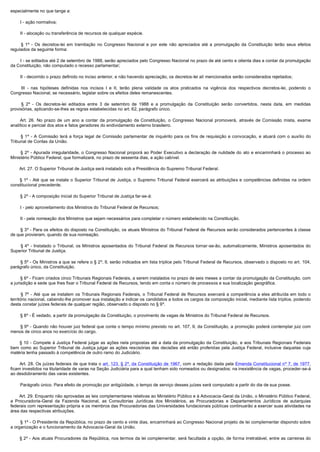 especialmente no que tange a:

        I - ação normativa;

        II - alocação ou transferência de recursos de qualquer espécie.

         §  1º - Os decretos-lei em tramitação no Congresso Nacional e por este não apreciados até a promulgação da Constituição terão seus efeitos
regulados da seguinte forma:

        I - se editados até 2 de setembro de 1988, serão apreciados pelo Congresso Nacional no prazo de até cento e oitenta dias a contar da promulgação
da Constituição, não computado o recesso parlamentar;

        II - decorrido o prazo definido no inciso anterior, e não havendo apreciação, os decretos-lei alí mencionados serão considerados rejeitados;

         III  - nas hipóteses definidas nos incisos I e II, terão plena validade os atos praticados na vigência dos respectivos decretos-lei, podendo o
Congresso Nacional, se necessário, legislar sobre os efeitos deles remanescentes.

         §  2º - Os decretos-lei editados entre 3 de setembro de 1988 e a promulgação da Constituição serão convertidos, nesta data, em medidas
provisórias, aplicando-se-lhes as regras estabelecidas no art. 62, parágrafo único.

         Art. 26. No prazo de um ano a contar da promulgação da Constituição, o Congresso Nacional promoverá, através de Comissão mista, exame
analítico e pericial dos atos e fatos geradores do endividamento externo brasileiro.

         §  1º - A Comissão terá a força legal de Comissão parlamentar de inquérito para os fins de requisição e convocação, e atuará com o auxílio do
Tribunal de Contas da União.

        §  2º - Apurada irregularidade, o Congresso Nacional proporá ao Poder Executivo a declaração de nulidade do ato e encaminhará o processo ao
Ministério Público Federal, que formalizará, no prazo de sessenta dias, a ação cabível.

        Art. 27. O Superior Tribunal de Justiça será instalado sob a Presidência do Supremo Tribunal Federal.

         § 1º - Até que se instale o Superior Tribunal de Justiça, o Supremo Tribunal Federal exercerá as atribuições e competências definidas na ordem
constitucional precedente.

        § 2º - A composição inicial do Superior Tribunal de Justiça far-se-á:

        I - pelo aproveitamento dos Ministros do Tribunal Federal de Recursos;

        II - pela nomeação dos Ministros que sejam necessários para completar o número estabelecido na Constituição.

        § 3º - Para os efeitos do disposto na Constituição, os atuais Ministros do Tribunal Federal de Recursos serão considerados pertencentes à classe
de que provieram, quando de sua nomeação.

         § 4º - Instalado o Tribunal, os Ministros aposentados do Tribunal Federal de Recursos tornar-se-ão, automaticamente, Ministros aposentados do
Superior Tribunal de Justiça.

        § 5º - Os Ministros a que se refere o § 2º, II, serão indicados em lista tríplice pelo Tribunal Federal de Recursos, observado o disposto no art. 104,
parágrafo único, da Constituição.

        § 6º - Ficam criados cinco Tribunais Regionais Federais, a serem instalados no prazo de seis meses a contar da promulgação da Constituição, com
a jurisdição e sede que lhes fixar o Tribunal Federal de Recursos, tendo em conta o número de processos e sua localização geográfica.

         §  7º - Até que se instalem os Tribunais Regionais Federais, o Tribunal Federal de Recursos exercerá a competência a eles atribuída em todo o
território nacional, cabendo-lhe promover sua instalação e indicar os candidatos a todos os cargos da composição inicial, mediante lista tríplice, podendo
desta constar juízes federais de qualquer região, observado o disposto no § 9º.

        § 8º - É vedado, a partir da promulgação da Constituição, o provimento de vagas de Ministros do Tribunal Federal de Recursos.

        § 9º - Quando não houver juiz federal que conte o tempo mínimo previsto no art. 107, II, da Constituição, a promoção poderá contemplar juiz com
menos de cinco anos no exercício do cargo.

         § 10 - Compete à Justiça Federal julgar as ações nela propostas até a data da promulgação da Constituição, e aos Tribunais Regionais Federais
bem como ao Superior Tribunal de Justiça julgar as ações rescisórias das decisões até então proferidas pela Justiça Federal, inclusive daquelas cuja
matéria tenha passado à competência de outro ramo do Judiciário.

         Art. 28. Os juízes federais de que trata o art. 123, § 2º, da Constituição de 1967, com a redação dada pela Emenda Constitucional nº 7, de 1977,
ficam investidos na titularidade de varas na Seção Judiciária para a qual tenham sido nomeados ou designados; na inexistência de vagas, proceder-se-á
ao desdobramento das varas existentes.

        Parágrafo único. Para efeito de promoção por antigüidade, o tempo de serviço desses juízes será computado a partir do dia de sua posse.

        Art. 29. Enquanto não aprovadas as leis complementares relativas ao Ministério Público e à Advocacia-Geral da União, o Ministério Público Federal,
a Procuradoria-Geral da Fazenda Nacional, as Consultorias Jurídicas dos Ministérios, as Procuradorias e Departamentos Jurídicos de autarquias
federais com representação própria e os membros das Procuradorias das Universidades fundacionais públicas continuarão a exercer suas atividades na
área das respectivas atribuições.

        § 1º - O Presidente da República, no prazo de cento e vinte dias, encaminhará ao Congresso Nacional projeto de lei complementar dispondo sobre
a organização e o funcionamento da Advocacia-Geral da União.

         § 2º - Aos atuais Procuradores da República, nos termos da lei complementar, será facultada a opção, de forma irretratável, entre as carreiras do
 