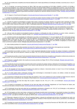         Art. 70. Fica mantida atual competência dos tribunais estaduais até a mesma seja definida na Constituição do Estado, nos termos do art. 125, § 1º,
da Constituição.

         Art. 71. É instituído, nos exercícios financeiros de 1994 e 1995, bem assim nos períodos de 01/01/1996 a 30/06/97 e 01/07/97 a 31/12/1999, o
Fundo Social de Emergência, com o objetivo de saneamento financeiro da Fazenda Pública Federal e de estabilização econômica, cujos recursos serão
aplicados prioritariamente no custeio das ações dos sistemas de saúde e educação, incluindo a complementação de recursos de que trata o § 3º do art.
60 do Ato das Disposições Constitucionais Transitórias, benefícios previdenciários e auxílios assistenciais de prestação continuada, inclusive liquidação
de passivo previdenciário, e despesas orçamentárias associadas a programas de relevante interesse econômico e social. (Redação dada pela Emenda
Constitucional nº 17, de 1997)

        Art. 72. Integram o Fundo Social de Emergência: (Incluído pela Emenda Constitucional de Revisão nº 1, de 1994)

        I - o produto da arrecadação do imposto sobre renda e proventos de qualquer natureza incidente na fonte sobre pagamentos efetuados, a qualquer
título, pela União, inclusive suas autarquias e fundações; (Incluído pela Emenda Constitucional de Revisão nº 1, de 1994)

         II - a parcela do produto da arrecadação do imposto sobre renda e proventos de qualquer natureza e do imposto sobre operações de crédito,
câmbio e seguro, ou relativas a títulos e valores mobiliários, decorrente das alterações produzidas pela Lei nº 8.894, de 21 de junho de 1994, e pelas
Leis nºs 8.849 e 8.848, ambas de 28 de janeiro de 1994, e modificações posteriores; (Redação dada pela Emenda Constitucional nº 10, de 1996)

        III - a parcela do produto da arrecadação resultante da elevação da alíquota da contribuição social sobre o lucro dos contribuintes a que se refere o
§ 1º do Art. 22 da Lei nº 8.212, de 24 de julho de 1991, a qual, nos exercícios financeiros de 1994 e 1995, bem assim no período de 1º de janeiro de
1996 a 30 de junho de 1997, passa a ser de trinta por cento, sujeita a alteração por lei ordinária, mantidas as demais normas da Lei nº 7.689, de 15 de
dezembro de 1988; (Redação dada pela Emenda Constitucional nº 10, de 1996)

         IV  - vinte por cento do produto da arrecadação de todos os impostos e contribuições da União, já instituídos ou a serem criados, excetuado o
previsto nos incisos I, II e III, observado o disposto nos §§ 3º e 4º; (Redação dada pela Emenda Constitucional nº 10, de 1996)

        V - a parcela do produto da arrecadação da contribuição de que trata a Lei Complementar nº 7, de 7 de setembro de 1970, devida pelas pessoas
jurídicas a que se refere o inciso III deste artigo, a qual será calculada, nos exercícios financeiros de 1994 a 1995, bem assim nos períodos de 1ºde
janeiro de 1996 a 30 de junho de 1997 e de 1º de julho de 1997 a 31 de dezembro de 1999, mediante a aplicação da alíquota de setenta e cinco
centésimos por cento, sujeita a alteração por lei ordinária posterior, sobre a receita bruta operacional, como definida na legislação do imposto sobre
renda e proventos de qualquer natureza. (Redação dada pela Emenda Constitucional nº 17, de 1997)

        VI - outras receitas previstas em lei específica. (Incluído pela Emenda Constitucional de Revisão nº 1, de 1994)

        § 1.º As alíquotas e a base de cálculo previstas nos incisos III e V aplicar-se-ão a partir do primeiro dia do mês seguinte aos noventa dias
posteriores à promulgação desta Emenda. (Incluído pela Emenda Constitucional de Revisão nº 1, de 1994)

         § 2º As parcelas de que tratam os incisos I, II, III e V serão previamente deduzidas da base de cálculo de qualquer vinculação ou participação
constitucional ou legal, não se lhes aplicando o disposto nos artigos, 159, 212 e 239 da Constituição. (Redação dada pela Emenda Constitucional nº 10,
de 1996)

        § 3º A parcela de que trata o inciso IV será previamente deduzida da base de cálculo das vinculações ou participações constitucionais previstas nos
artigos 153, § 5º, 157, II, 212 e 239 da Constituição. (Redação dada pela Emenda Constitucional nº 10, de 1996)

        § 4º O disposto no parágrafo anterior não se aplica aos recursos previstos nos Artigos 158, II e 159 da Constituição. (Redação dada pela Emenda
Constitucional nº 10, de 1996)

        § 5º A parcela dos recursos provenientes do imposto sobre renda e proventos de qualquer natureza, destinada ao Fundo Social de Emergência, nos
termos do inciso II deste artigo, não poderá exceder a cinco inteiros e seis décimos por cento do total do produto da sua arrecadação. (Redação dada
pela Emenda Constitucional nº 10, de 1996)

         Art. 73. Na regulação do Fundo Social de Emergência não poderá ser utilizado o instrumento previsto no inciso V do art. 59 da Constituição.
(Incluído pela Emenda Constitucional de Revisão nº 1, de 1994)

         Art. 74. A União poderá instituir contribuição provisória sobre movimentação ou transmissão de valores e de créditos e direitos de natureza
financeira. (Incluído pela Emenda Constitucional nº 12, de 1996)

        § 1º A alíquota da contribuição de que trata este artigo não excederá a vinte e cinco centésimos por cento, facultado ao Poder Executivo reduzi-la
ou restabelecê-la, total ou parcialmente, nas condições e limites fixados em lei. (Incluído pela Emenda Constitucional nº 12, de 1996)

         §  2º A contribuição de que trata este artigo não se aplica o disposto nos arts. 153, § 5º, e 154, I, da Constituição. (Incluído pela Emenda
Constitucional nº 12, de 1996)

         §  3º O produto da arrecadação da contribuição de que trata este artigo será destinado integralmente ao Fundo Nacional de Saúde, para
financiamento das ações e serviços de saúde. (Incluído pela Emenda Constitucional nº 12, de 1996)

         §  4º A contribuição de que trata este artigo terá sua exigibilidade subordinada ao disposto no art. 195, § 6º, da Constituição, e não poderá ser
cobrada por prazo superior a dois anos. (Incluído pela Emenda Constitucional nº 12, de 1996)

        Art. 75. É prorrogada, por trinta e seis meses, a cobrança da contribuição provisória sobre movimentação ou transmissão de valores e de créditos e
direitos de natureza financeira de que trata o art. 74, instituída pela Lei nº 9.311, de 24 de outubro de 1996, modificada pela Lei nº 9.539, de 12 de
dezembro de 1997, cuja vigência é também prorrogada por idêntico prazo. (Incluído pela Emenda Constitucional nº 21, de 1999)

        § 1º Observado o disposto no § 6º do art. 195 da Constituição Federal, a alíquota da contribuição será de trinta e oito centésimos por cento, nos
primeiros doze meses, e de trinta centésimos, nos meses subseqüentes, facultado ao Poder Executivo reduzi-la total ou parcialmente, nos limites aqui
definidos. (Incluído pela Emenda Constitucional nº 21, de 1999)

        § 2º O resultado do aumento da arrecadação, decorrente da alteração da alíquota, nos exercícios financeiros de 1999, 2000 e 2001, será destinado
ao custeio da previdência social. (Incluído pela Emenda Constitucional nº 21, de 1999)
 