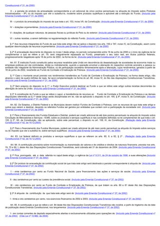 Constitucional nº 31, de 2000)

         II  – a parcela do produto da arrecadação correspondente a um adicional de cinco pontos percentuais na alíquota do Imposto sobre Produtos
Industrializados – IPI, ou do imposto que vier a substituí-lo, incidente sobre produtos supérfluos e aplicável até a extinção do Fundo; (Incluído pela
Emenda Constitucional nº 31, de 2000)

        III – o produto da arrecadação do imposto de que trata o art. 153, inciso VII, da Constituição; (Incluído pela Emenda Constitucional nº 31, de 2000)

        IV – dotações orçamentárias; (Incluído pela Emenda Constitucional nº 31, de 2000)

        V– doações, de qualquer natureza, de pessoas físicas ou jurídicas do País ou do exterior; (Incluído pela Emenda Constitucional nº 31, de 2000)

        VI – outras receitas, a serem definidas na regulamentação do referido Fundo. (Incluído pela Emenda Constitucional nº 31, de 2000)

        § 1º Aos recursos integrantes do Fundo de que trata este artigo não se aplica o disposto nos arts. 159 e 167, inciso IV, da Constituição, assim como
qualquer desvinculação de recursos orçamentários. (Incluído pela Emenda Constitucional nº 31, de 2000)

        § 2º A arrecadação decorrente do disposto no inciso I deste artigo, no período compreendido entre 18 de junho de 2000 e o início da vigência da lei
complementar a que se refere a art. 79, será integralmente repassada ao Fundo, preservado o seu valor real, em títulos públicos federais,
progressivamente resgatáveis após 18 de junho de 2002, na forma da lei. (Incluído pela Emenda Constitucional nº 31, de 2000)

        Art. 81. É instituído Fundo constituído pelos recursos recebidos pela União em decorrência da desestatização de sociedades de economia mista ou
empresas públicas por ela controladas, direta ou indiretamente, quando a operação envolver a alienação do respectivo controle acionário a pessoa ou
entidade não integrante da Administração Pública, ou de participação societária remanescente após a alienação, cujos rendimentos, gerados a partir de
18 de junho de 2002, reverterão ao Fundo de Combate e Erradicação de Pobreza. (Incluído pela Emenda Constitucional nº 31, de 2000)

         §  1º Caso o montante anual previsto nos rendimentos transferidos ao Fundo de Combate e Erradicação da Pobreza, na forma deste artigo, não
alcance o valor de quatro bilhões de reais. far-se-à complementação na forma do art. 80, inciso IV, do Ato das disposições Constitucionais Transitórias.
(Incluído pela Emenda Constitucional nº 31, de 2000)

         §  2º Sem prejuízo do disposto no § 1º, o Poder Executivo poderá destinar ao Fundo a que se refere este artigo outras receitas decorrentes da
alienação de bens da União. (Incluído pela Emenda Constitucional nº 31, de 2000)

        § 3º A constituição do Fundo a que se refere o caput, a transferência de recursos ao Fundo de Combate e Erradicação da Pobreza e as demais
disposições referentes ao § 1º deste artigo serão disciplinadas em lei, não se aplicando o disposto no art. 165, § 9º, inciso II, da Constituição. (Incluído
pela Emenda Constitucional nº 31, de 2000)

        Art. 82. Os Estados, o Distrito Federal e os Municípios devem instituir Fundos de Combate á Pobreza, com os recursos de que trata este artigo e
outros que vierem a destinar, devendo os referidos Fundos ser geridos por entidades que contem com a participação da sociedade civil. (Incluído pela
Emenda Constitucional nº 31, de 2000)

        § 1º Para o financiamento dos Fundos Estaduais e Distrital, poderá ser criado adicional de até dois pontos percentuais na alíquota do Imposto sobre
Circulação de Mercadorias e Serviços - ICMS, sobre os produtos e serviços supérfluos e nas condições definidas na lei complementar de que trata o art.
155, § 2º, XII, da Constituição, não se aplicando, sobre este percentual, o disposto no art. 158, IV, da Constituição. (Redação dada pela Emenda
Constitucional nº 42, de 19.12.2003)

        § 2º Para o financiamento dos Fundos Municipais, poderá ser criado adicional de até meio ponto percentual na alíquota do Imposto sobre serviços
ou do imposto que vier a substituí-lo, sobre serviços supérfluos. (Incluído pela Emenda Constitucional nº 31, de 2000)

         Art. 83. Lei federal definirá os produtos e serviços supérfluos a que se referem os arts. 80, II, e 82, § 2º . (Redação dada pela Emenda
Constitucional nº 42, de 19.12.2003)

         Art. 84. A contribuição provisória sobre movimentação ou transmissão de valores e de créditos e direitos de natureza financeira, prevista nos arts.
74, 75 e 80, I, deste Ato das Disposições Constitucionais Transitórias, será cobrada até 31 de dezembro de 2004. (Incluído pela Emenda Constitucional
nº 37, de 2002)

        § 1º Fica  prorrogada,  até  a  data  referida no caput deste artigo, a vigência da Lei nº 9.311, de 24 de outubro de 1996, e suas alterações.(Incluído
pela Emenda Constitucional nº 37, de 2002)

        § 2º Do produto da arrecadação da contribuição social de que trata este artigo será destinada a parcela correspondente à alíquota de: (Incluído pela
Emenda Constitucional nº 37, de 2002)

         I  - vinte centésimos por cento ao Fundo Nacional de Saúde, para financiamento das ações e serviços de saúde; (Incluído pela Emenda
Constitucional nº 37, de 2002)

        II - dez centésimos por cento ao custeio da previdência social; (Incluído pela Emenda Constitucional nº 37, de 2002)

         III  - oito centésimos por cento ao Fundo de Combate e Erradicação da Pobreza, de que tratam os arts. 80 e 81 deste Ato das Disposições
Constitucionais Transitórias. (Incluído pela Emenda Constitucional nº 37, de 2002)

        § 3º A alíquota  da  contribuição  de  que trata este artigo será de: (Incluído pela Emenda Constitucional nº 37, de 2002)

        I - trinta e oito centésimos por cento, nos exercícios financeiros de 2002 e 2003; (Incluído pela Emenda Constitucional nº 37, de 2002)

        Art. 85. A contribuição a que se refere o art. 84 deste Ato das Disposições Constitucionais Transitórias não incidirá, a partir do trigésimo dia da data
de publicação desta Emenda Constitucional, nos lançamentos: (Incluído pela Emenda Constitucional nº 37, de 2002)

         I - em contas correntes de depósito especialmente abertas e exclusivamente utilizadas para operações de: (Incluído pela Emenda Constitucional nº
37, de 2002) (Vide Lei nº 10.982, de 2004)
 