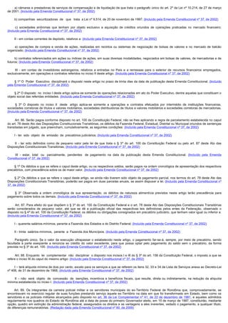         a) câmaras e prestadoras de serviços de compensação e de liquidação de que trata o parágrafo único do art. 2º da Lei nº 10.214, de 27 de março
de 2001; (Incluído pela Emenda Constitucional nº 37, de 2002)

        b) companhias  securitizadoras  de   que   trata  a Lei nº 9.514, de 20 de novembro de 1997; (Incluído pela Emenda Constitucional nº 37, de 2002)

         c)  sociedades  anônimas  que  tenham  por  objeto  exclusivo  a  aquisição  de  créditos  oriundos  de  operações  praticadas  no  mercado  financeiro; 
(Incluído pela Emenda Constitucional nº 37, de 2002)

        II - em contas correntes de depósito, relativos a: (Incluído pela Emenda Constitucional nº 37, de 2002)

         a)  operações  de  compra  e  venda  de  ações,  realizadas  em  recintos  ou  sistemas  de  negociação  de  bolsas  de  valores  e  no  mercado  de  balcão 
organizado; (Incluído pela Emenda Constitucional nº 37, de 2002)

        b) contratos referenciados em ações ou índices de ações, em suas diversas modalidades, negociados em bolsas de valores, de mercadorias e de 
futuros; (Incluído pela Emenda Constitucional nº 37, de 2002)

         III  - em contas de investidores estrangeiros, relativos a entradas no País e a remessas para o exterior de recursos financeiros empregados,
exclusivamente, em operações e contratos referidos no inciso II deste artigo. (Incluído pela Emenda Constitucional nº 37, de 2002)

        § 1º O  Poder  Executivo  disciplinará o disposto neste artigo no prazo de trinta dias da data de publicação desta Emenda Constitucional. (Incluído
pela Emenda Constitucional nº 37, de 2002)

        § 2º O disposto  no  inciso I deste artigo aplica-se somente às operações relacionadas em ato do Poder Executivo, dentre aquelas que constituam o
objeto social das referidas entidades. (Incluído pela Emenda Constitucional nº 37, de 2002)

         §  3º O disposto no inciso II   deste   artigo aplica-se somente a operações e contratos efetuados por intermédio de instituições financeiras,
sociedades corretoras de títulos e valores mobiliários, sociedades distribuidoras de títulos e valores mobiliários e sociedades corretoras de mercadorias.
(Incluído pela Emenda Constitucional nº 37, de 2002)

         Art. 86. Serão pagos conforme disposto no art. 100 da Constituição Federal, não se lhes aplicando a regra de parcelamento estabelecida no caput
do art. 78 deste Ato das Disposições Constitucionais Transitórias, os débitos da Fazenda Federal, Estadual, Distrital ou Municipal oriundos de sentenças
transitadas em julgado, que preencham, cumulativamente, as seguintes condições: (Incluído pela Emenda Constitucional nº 37, de 2002)

        I - ter  sido  objeto  de  emissão  de  precatórios judiciários; (Incluído pela Emenda Constitucional nº 37, de 2002)

         II  - ter sido definidos como de pequeno valor pela lei de que trata o § 3º do art. 100 da Constituição Federal ou pelo art. 87 deste Ato das
Disposições Constitucionais Transitórias; (Incluído pela Emenda Constitucional nº 37, de 2002)

         III  - estar, total   ou   parcialmente, pendentes   de pagamento na data da publicação desta Emenda Constitucional. (Incluído pela Emenda
Constitucional nº 37, de 2002)

        § 1º Os débitos a que se refere o caput deste artigo, ou os respectivos saldos, serão pagos na ordem cronológica de apresentação dos respectivos
precatórios, com precedência sobre os de maior valor. (Incluído pela Emenda Constitucional nº 37, de 2002)

        § 2º Os débitos a que se refere o caput deste artigo, se ainda não tiverem sido objeto de pagamento parcial, nos termos do art. 78 deste Ato das
Disposições Constitucionais Transitórias, poderão ser pagos em duas parcelas anuais, se assim dispuser a lei. (Incluído pela Emenda Constitucional nº
37, de 2002)

         §  3º Observada a ordem cronológica de sua apresentação, os débitos de natureza alimentícia previstos neste artigo terão precedência para
pagamento sobre todos os demais. (Incluído pela Emenda Constitucional nº 37, de 2002)

          Art. 87. Para efeito do que dispõem o § 3º do art. 100 da Constituição Federal e o art. 78 deste Ato das Disposições Constitucionais Transitórias
serão considerados de pequeno valor, até que se dê a publicação oficial das respectivas leis definidoras pelos entes da Federação, observado o
disposto no § 4º do art. 100 da Constituição Federal, os débitos ou obrigações consignados em precatório judiciário, que tenham valor igual ou inferior a:
(Incluído pela Emenda Constitucional nº 37, de 2002)

        I - quarenta salários-mínimos, perante a Fazenda dos Estados e do Distrito Federal; (Incluído pela Emenda Constitucional nº 37, de 2002)

        II - trinta  salários-mínimos,  perante  a  Fazenda dos Municípios. (Incluído pela Emenda Constitucional nº 37, de 2002)

         Parágrafo  único.  Se  o  valor  da  execução  ultrapassar  o  estabelecido  neste  artigo,  o  pagamento  far-se-á, sempre, por meio de precatório, sendo
facultada à parte exeqüente a renúncia ao crédito do valor excedente, para que possa optar pelo pagamento do saldo sem o precatório, da forma
prevista no § 3º do art. 100. (Incluído pela Emenda Constitucional nº 37, de 2002)

         Art. 88. Enquanto  lei  complementar  não  disciplinar  o disposto nos incisos I e III do § 3º do art. 156 da Constituição Federal, o imposto a que se
refere o inciso III do caput do mesmo artigo: (Incluído pela Emenda Constitucional nº 37, de 2002)

        I – terá alíquota mínima de dois por cento, exceto para os serviços a que se referem os itens 32, 33 e 34 da Lista de Serviços anexa ao Decreto-Lei
nº 406, de 31 de dezembro de 1968; (Incluído pela Emenda Constitucional nº 37, de 2002)

         II  – não   será   objeto   de   concessão   de   isenções, incentivos e benefícios fiscais, que resulte, direta ou indiretamente, na redução da alíquota
mínima estabelecida no inciso I. (Incluído pela Emenda Constitucional nº 37, de 2002)

        Art. 89. Os integrantes da carreira policial militar e os servidores municipais do ex-Território Federal de Rondônia que, comprovadamente, se
encontravam no exercício regular de suas funções prestando serviço àquele ex-Território na data em que foi transformado em Estado, bem como os
servidores e os policiais militares alcançados pelo disposto no art. 36 da Lei Complementar nº 41, de 22 de dezembro de 1981, e aqueles admitidos
regularmente nos quadros do Estado de Rondônia até a data de posse do primeiro Governador eleito, em 15 de março de 1987, constituirão, mediante
opção, quadro em extinção da administração federal, assegurados os direitos e as vantagens a eles inerentes, vedado o pagamento, a qualquer título,
de diferenças remuneratórias. (Redação dada pela Emenda Constitucional nº 60, de 2009)
 