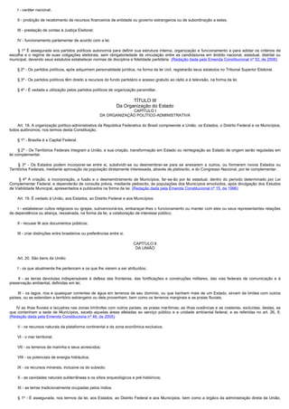         I - caráter nacional;

        II - proibição de recebimento de recursos financeiros de entidade ou governo estrangeiros ou de subordinação a estes;

        III - prestação de contas à Justiça Eleitoral;

        IV - funcionamento parlamentar de acordo com a lei.

         § 1º É assegurada aos partidos políticos autonomia para definir sua estrutura interna, organização e funcionamento e para adotar os critérios de
escolha e o regime de suas coligações eleitorais, sem obrigatoriedade de vinculação entre as candidaturas em âmbito nacional, estadual, distrital ou
municipal, devendo seus estatutos estabelecer normas de disciplina e fidelidade partidária. (Redação dada pela Emenda Constitucional nº 52, de 2006)

        § 2º - Os partidos políticos, após adquirirem personalidade jurídica, na forma da lei civil, registrarão seus estatutos no Tribunal Superior Eleitoral.

        § 3º - Os partidos políticos têm direito a recursos do fundo partidário e acesso gratuito ao rádio e à televisão, na forma da lei.

        § 4º - É vedada a utilização pelos partidos políticos de organização paramilitar.

                                                                            TÍTULO III
                                                                     Da Organização do Estado
                                                                       CAPÍTULO I
                                                          DA ORGANIZAÇÃO POLÍTICO-ADMINISTRATIVA

        Art. 18. A organização político-administrativa da República Federativa do Brasil compreende a União, os Estados, o Distrito Federal e os Municípios,
todos autônomos, nos termos desta Constituição.

        § 1º - Brasília é a Capital Federal.

        § 2º - Os Territórios Federais integram a União, e sua criação, transformação em Estado ou reintegração ao Estado de origem serão reguladas em
lei complementar.

         § 3º - Os Estados podem incorporar-se entre si, subdividir-se ou desmembrar-se para se anexarem a outros, ou formarem novos Estados ou
Territórios Federais, mediante aprovação da população diretamente interessada, através de plebiscito, e do Congresso Nacional, por lei complementar.

         § 4º A criação, a incorporação, a fusão e o desmembramento de Municípios, far-se-ão por lei estadual, dentro do período determinado por Lei
Complementar Federal, e dependerão de consulta prévia, mediante plebiscito, às populações dos Municípios envolvidos, após divulgação dos Estudos
de Viabilidade Municipal, apresentados e publicados na forma da lei. (Redação dada pela Emenda Constitucional nº 15, de 1996)

        Art. 19. É vedado à União, aos Estados, ao Distrito Federal e aos Municípios:

        I - estabelecer cultos religiosos ou igrejas, subvencioná-los, embaraçar-lhes o funcionamento ou manter com eles ou seus representantes relações
de dependência ou aliança, ressalvada, na forma da lei, a colaboração de interesse público;

        II - recusar fé aos documentos públicos;

        III - criar distinções entre brasileiros ou preferências entre si.

                                                                             CAPÍTULO II
                                                                              DA UNIÃO

        Art. 20. São bens da União:

        I - os que atualmente lhe pertencem e os que lhe vierem a ser atribuídos;

         II - as terras devolutas indispensáveis à defesa das fronteiras, das fortificações e construções militares, das vias federais de comunicação e à
preservação ambiental, definidas em lei;

         III - os lagos, rios e quaisquer correntes de água em terrenos de seu domínio, ou que banhem mais de um Estado, sirvam de limites com outros
países, ou se estendam a território estrangeiro ou dele provenham, bem como os terrenos marginais e as praias fluviais;

      IV as ilhas fluviais e lacustres nas zonas limítrofes com outros países; as praias marítimas; as ilhas oceânicas e as costeiras, excluídas, destas, as
que contenham a sede de Municípios, exceto aquelas áreas afetadas ao serviço público e a unidade ambiental federal, e as referidas no art. 26, II;
(Redação dada pela Emenda Constituciona nº 46, de 2005)

        V - os recursos naturais da plataforma continental e da zona econômica exclusiva;

        VI - o mar territorial;

        VII - os terrenos de marinha e seus acrescidos;

        VIII - os potenciais de energia hidráulica;

        IX - os recursos minerais, inclusive os do subsolo;

        X - as cavidades naturais subterrâneas e os sítios arqueológicos e pré-históricos;

        XI - as terras tradicionalmente ocupadas pelos índios.

         § 1º - É assegurada, nos termos da lei, aos Estados, ao Distrito Federal e aos Municípios, bem como a órgãos da administração direta da União,
 