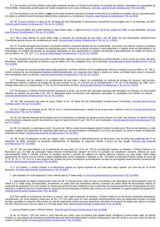         § 1º Os membros da Polícia Militar continuarão prestando serviços ao Estado de Rondônia, na condição de cedidos, submetidos às corporações da
Polícia Militar, observadas as atribuições de função compatíveis com o grau hierárquico. (Incluído  pela Emenda Constitucional nº 60, de 2009)

        § 2º Os servidores a que se refere o caput continuarão prestando serviços ao Estado de Rondônia na condição de cedidos, até seu aproveitamento
em órgão ou entidade da administração federal direta, autárquica ou fundacional. (Incluído  pela Emenda Constitucional nº 60, de 2009)

        Art. 90. O prazo previsto no caput do art. 84 deste Ato das Disposições Constitucionais Transitórias fica prorrogado até 31 de dezembro de 2007.
(Incluído pela Emenda Constitucional nº 42, de 19.12.2003)

        § 1º Fica prorrogada, até a data referida no caput deste artigo, a vigência da Lei nº 9.311, de 24 de outubro de 1996, e suas alterações. (Incluído
pela Emenda Constitucional nº 42, de 19.12.2003)

         §  2º Até a data referida no caput deste artigo, a alíquota da contribuição de que trata o art. 84 deste Ato das Disposições Constitucionais
Transitórias será de trinta e oito centésimos por cento. (Incluído pela Emenda Constitucional nº 42, de 19.12.2003)

        Art. 91. A União entregará aos Estados e ao Distrito Federal o montante definido em lei complementar, de acordo com critérios, prazos e condições
nela determinados, podendo considerar as exportações para o exterior de produtos primários e semi-elaborados, a relação entre as exportações e as
importações, os créditos decorrentes de aquisições destinadas ao ativo permanente e a efetiva manutenção e aproveitamento do crédito do imposto a
que se refere o art. 155, § 2º, X, a. (Incluído pela Emenda Constitucional nº 42, de 19.12.2003)

        § 1º Do montante de recursos que cabe a cada Es-tado, setenta e cinco por cento pertencem ao próprio Estado, e vinte e cinco por cento, aos seus
Municípios, distribuídos segundo os critérios a que se refere o art. 158, parágrafo único, da Constituição. (Incluído pela Emenda Constitucional nº 42, de
19.12.2003)

        § 2º A entrega de recursos prevista neste artigo perdurará, conforme definido em lei complementar, até que o imposto a que se refere o art. 155, II,
tenha o produto de sua arrecadação destinado predominantemente, em proporção não inferior a oitenta por cento, ao Estado onde ocorrer o consumo
das mercadorias, bens ou serviços. (Incluído pela Emenda Constitucional nº 42, de 19.12.2003)

         §  3º Enquanto não for editada a lei complementar de que trata o caput, em substituição ao sistema de entrega de recursos nele previsto,
permanecerá vigente o sistema de entrega de recursos previsto no art. 31 e Anexo da Lei Complementar nº 87, de 13 de setembro de 1996, com a
redação dada pela Lei Complementar nº 115, de 26 de de-zembro de 2002. (Incluído pela Emenda Constitucional nº 42, de 19.12.2003)

        § 4º Os Estados e o Distrito Federal deverão apresentar à União, nos termos das instruções baixadas pelo Ministério da Fazenda, as informações
relativas ao imposto de que trata o art. 155, II, declaradas pelos contribuintes que realizarem operações ou prestações com destino ao exterior.
(Incluído pela Emenda Constitucional nº 42, de 19.12.2003)

         Art. 92. São acrescidos dez anos ao prazo fixado no art. 40 deste Ato das Disposições Constitucionais Transitórias. (Incluído pela Emenda
Constitucional nº 42, de 19.12.2003)

        Art. 93. A vigência do disposto no art. 159, III, e § 4º, iniciará somente após a edição da lei de que trata o referido inciso III. (Incluído pela Emenda
Constitucional nº 42, de 19.12.2003)

        Art. 94. Os regimes especiais de tributação para microempresas e empresas de pequeno porte próprios da União, dos Estados, do Distrito Federal
e dos Municípios cessarão a partir da entrada em vigor do regime previsto no art. 146, III, d, da Constituição. (Incluído pela Emenda Constitucional nº 42,
de 19.12.2003)

        Art. 95. Os nascidos no estrangeiro entre 7 de junho de 1994 e a data da promulgação desta Emenda Constitucional, filhos de pai brasileiro ou mãe 
brasileira, poderão ser registrados em repartição diplomática ou consular brasileira competente ou em ofício de registro, se vierem a residir na República
Federativa do Brasil. (Incluído pela Emenda Constitucional nº 54, de 2007)

         Art.  96.  Ficam  convalidados  os  atos  de  criação,  fusão,  incorporação  e  desmembramento  de  Municípios,  cuja  lei  tenha  sido  publicada  até  31  de 
dezembro de 2006, atendidos os requisitos estabelecidos na legislação do respectivo Estado à época de sua criação. (Incluído pela Emenda
Constitucional nº 57, de 2008).

         Art.  97.  Até  que  seja  editada  a  lei  complementar  de  que  trata  o  §  15  do  art.  100  da  Constituição  Federal,  os  Estados,  o  Distrito  Federal  e  os 
Municípios que, na data de publicação desta Emenda Constitucional, estejam em mora na quitação de precatórios vencidos, relativos às suas
administrações direta e indireta, inclusive os emitidos durante o período de vigência do regime especial instituído por este artigo, farão esses
pagamentos de acordo com as normas a seguir estabelecidas, sendo inaplicável o disposto no art. 100 desta Constituição Federal, exceto em seus §§
2º, 3º, 9º, 10, 11, 12, 13 e 14, e sem prejuízo dos acordos de juízos conciliatórios já formalizados na data de promulgação desta Emenda Constitucional.
(Incluído pela Emenda Constitucional nº 62, de 2009)

         §  1º Os Estados, o Distrito Federal e os Municípios sujeitos ao regime especial de que trata este artigo optarão, por meio de ato do Poder
Executivo: (Incluído pela Emenda Constitucional nº 62, de 2009)

        I - pelo depósito em conta especial do valor referido pelo § 2º deste artigo; ou (Incluído pela Emenda Constitucional nº 62, de 2009)

         II  - pela adoção do regime especial pelo prazo de até 15 (quinze) anos, caso em que o percentual a ser depositado na conta especial a que se
refere o § 2º deste artigo corresponderá, anualmente, ao saldo total dos precatórios devidos, acrescido do índice oficial de remuneração básica da
caderneta de poupança e de juros simples no mesmo percentual de juros incidentes sobre a caderneta de poupança para fins de compensação da mora,
excluída a incidência de juros compensatórios, diminuído das amortizações e dividido pelo número de anos restantes no regime especial de pagamento.
(Incluído pela Emenda Constitucional nº 62, de 2009)

        § 2º Para saldar os precatórios, vencidos e a vencer, pelo regime especial, os Estados, o Distrito Federal e os Municípios devedores depositarão
mensalmente, em conta especial criada para tal fim, 1/12 (um doze avos) do valor calculado percentualmente sobre as respectivas receitas correntes
líquidas, apuradas no segundo mês anterior ao mês de pagamento, sendo que esse percentual, calculado no momento de opção pelo regime e mantido
fixo até o final do prazo a que se refere o § 14 deste artigo, será: (Incluído pela Emenda Constitucional nº 62, de 2009)

        I - para os Estados e para o Distrito Federal: (Incluído pela Emenda Constitucional nº 62, de 2009)

         a)  de,  no  mínimo,  1,5%  (um  inteiro  e  cinco  décimos  por  cento),  para  os  Estados  das  regiões  Norte,  Nordeste  e  Centro-Oeste, além do Distrito
Federal, ou cujo estoque de precatórios pendentes das suas administrações direta e indireta corresponder a até 35% (trinta e cinco por cento) do total da
receita corrente líquida; (Incluído pela Emenda Constitucional nº 62, de 2009)
 