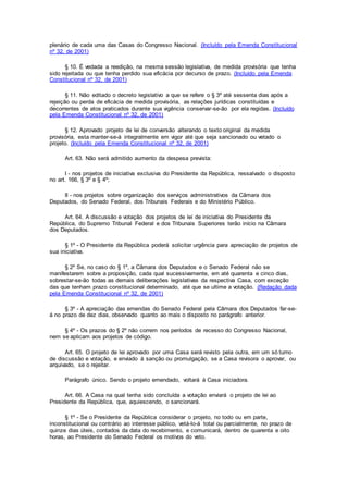 plenário de cada uma das Casas do Congresso Nacional. (Incluído pela Emenda Constitucional
nº 32, de 2001)
§ 10. É vedada a reedição, na mesma sessão legislativa, de medida provisória que tenha
sido rejeitada ou que tenha perdido sua eficácia por decurso de prazo. (Incluído pela Emenda
Constitucional nº 32, de 2001)
§ 11. Não editado o decreto legislativo a que se refere o § 3º até sessenta dias após a
rejeição ou perda de eficácia de medida provisória, as relações jurídicas constituídas e
decorrentes de atos praticados durante sua vigência conservar-se-ão por ela regidas. (Incluído
pela Emenda Constitucional nº 32, de 2001)
§ 12. Aprovado projeto de lei de conversão alterando o texto original da medida
provisória, esta manter-se-á integralmente em vigor até que seja sancionado ou vetado o
projeto. (Incluído pela Emenda Constitucional nº 32, de 2001)
Art. 63. Não será admitido aumento da despesa prevista:
I - nos projetos de iniciativa exclusiva do Presidente da República, ressalvado o disposto
no art. 166, § 3º e § 4º;
II - nos projetos sobre organização dos serviços administrativos da Câmara dos
Deputados, do Senado Federal, dos Tribunais Federais e do Ministério Público.
Art. 64. A discussão e votação dos projetos de lei de iniciativa do Presidente da
República, do Supremo Tribunal Federal e dos Tribunais Superiores terão início na Câmara
dos Deputados.
§ 1º - O Presidente da República poderá solicitar urgência para apreciação de projetos de
sua iniciativa.
§ 2º Se, no caso do § 1º, a Câmara dos Deputados e o Senado Federal não se
manifestarem sobre a proposição, cada qual sucessivamente, em até quarenta e cinco dias,
sobrestar-se-ão todas as demais deliberações legislativas da respectiva Casa, com exceção
das que tenham prazo constitucional determinado, até que se ultime a votação. (Redação dada
pela Emenda Constitucional nº 32, de 2001)
§ 3º - A apreciação das emendas do Senado Federal pela Câmara dos Deputados far-se-
á no prazo de dez dias, observado quanto ao mais o disposto no parágrafo anterior.
§ 4º - Os prazos do § 2º não correm nos períodos de recesso do Congresso Nacional,
nem se aplicam aos projetos de código.
Art. 65. O projeto de lei aprovado por uma Casa será revisto pela outra, em um só turno
de discussão e votação, e enviado à sanção ou promulgação, se a Casa revisora o aprovar, ou
arquivado, se o rejeitar.
Parágrafo único. Sendo o projeto emendado, voltará à Casa iniciadora.
Art. 66. A Casa na qual tenha sido concluída a votação enviará o projeto de lei ao
Presidente da República, que, aquiescendo, o sancionará.
§ 1º - Se o Presidente da República considerar o projeto, no todo ou em parte,
inconstitucional ou contrário ao interesse público, vetá-lo-á total ou parcialmente, no prazo de
quinze dias úteis, contados da data do recebimento, e comunicará, dentro de quarenta e oito
horas, ao Presidente do Senado Federal os motivos do veto.
 
