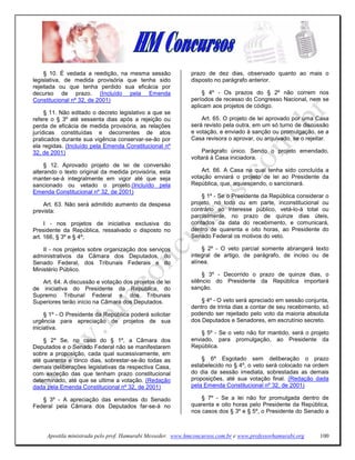 § 10. É vedada a reedição, na mesma sessão              prazo de dez dias, observado quanto ao mais o
legislativa, de medida provisória que tenha sido             disposto no parágrafo anterior.
rejeitada ou que tenha perdido sua eficácia por
decurso de prazo. (Incluído pela Emenda                           § 4º - Os prazos do § 2º não correm nos
Constitucional nº 32, de 2001)                               períodos de recesso do Congresso Nacional, nem se
                                                             aplicam aos projetos de código.
     § 11. Não editado o decreto legislativo a que se
refere o § 3º até sessenta dias após a rejeição ou               Art. 65. O projeto de lei aprovado por uma Casa
perda de eficácia de medida provisória, as relações          será revisto pela outra, em um só turno de discussão
jurídicas constituídas e decorrentes de atos                 e votação, e enviado à sanção ou promulgação, se a
praticados durante sua vigência conservar-se-ão por          Casa revisora o aprovar, ou arquivado, se o rejeitar.
ela regidas. (Incluído pela Emenda Constitucional nº
32, de 2001)                                                     Parágrafo único. Sendo o projeto emendado,
                                                             voltará à Casa iniciadora.
     § 12. Aprovado projeto de lei de conversão
alterando o texto original da medida provisória, esta            Art. 66. A Casa na qual tenha sido concluída a
manter-se-á integralmente em vigor até que seja              votação enviará o projeto de lei ao Presidente da
sancionado ou vetado o projeto.(Incluído pela                República, que, aquiescendo, o sancionará.
Emenda Constitucional nº 32, de 2001)
                                                                 § 1º - Se o Presidente da República considerar o
    Art. 63. Não será admitido aumento da despesa            projeto, no todo ou em parte, inconstitucional ou
prevista:                                                    contrário ao interesse público, vetá-lo-á total ou
                                                             parcialmente, no prazo de quinze dias úteis,
     I - nos projetos de iniciativa exclusiva do             contados da data do recebimento, e comunicará,
Presidente da República, ressalvado o disposto no            dentro de quarenta e oito horas, ao Presidente do
art. 166, § 3º e § 4º;                                       Senado Federal os motivos do veto.

    II - nos projetos sobre organização dos serviços             § 2º - O veto parcial somente abrangerá texto
administrativos da Câmara dos Deputados, do                  integral de artigo, de parágrafo, de inciso ou de
Senado Federal, dos Tribunais Federais e do                  alínea.
Ministério Público.
                                                                  § 3º - Decorrido o prazo de quinze dias, o
   Art. 64. A discussão e votação dos projetos de lei        silêncio do Presidente da República importará
de iniciativa do Presidente da República, do                 sanção.
Supremo Tribunal Federal e dos Tribunais
Superiores terão início na Câmara dos Deputados.                 § 4º - O veto será apreciado em sessão conjunta,
                                                             dentro de trinta dias a contar de seu recebimento, só
     § 1º - O Presidente da República poderá solicitar       podendo ser rejeitado pelo voto da maioria absoluta
urgência para apreciação de projetos de sua                  dos Deputados e Senadores, em escrutínio secreto.
iniciativa.
                                                                 § 5º - Se o veto não for mantido, será o projeto
    § 2º Se, no caso do § 1º, a Câmara dos                   enviado, para promulgação, ao Presidente da
Deputados e o Senado Federal não se manifestarem             República.
sobre a proposição, cada qual sucessivamente, em
até quarenta e cinco dias, sobrestar-se-ão todas as              § 6º Esgotado sem deliberação o prazo
demais deliberações legislativas da respectiva Casa,         estabelecido no § 4º, o veto será colocado na ordem
com exceção das que tenham prazo constitucional              do dia da sessão imediata, sobrestadas as demais
determinado, até que se ultime a votação. (Redação           proposições, até sua votação final. (Redação dada
dada pela Emenda Constitucional nº 32, de 2001)              pela Emenda Constitucional nº 32, de 2001)

   § 3º - A apreciação das emendas do Senado                     § 7º - Se a lei não for promulgada dentro de
Federal pela Câmara dos Deputados far-se-á no                quarenta e oito horas pelo Presidente da República,
                                                             nos casos dos § 3º e § 5º, o Presidente do Senado a



     Apostila ministrada pelo prof. Hamurabi Messeder. www.hmconcursos.com.br e www.professorhamurabi.org     100
 