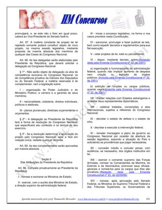 promulgará, e, se este não o fizer em igual prazo,             III - iniciar o processo legislativo, na forma e nos
caberá ao Vice-Presidente do Senado fazê-lo.                 casos previstos nesta Constituição;

     Art. 67. A matéria constante de projeto de lei              IV - sancionar, promulgar e fazer publicar as leis,
rejeitado somente poderá constituir objeto de novo           bem como expedir decretos e regulamentos para sua
projeto, na mesma sessão legislativa, mediante               fiel execução;
proposta da maioria absoluta dos membros de
qualquer das Casas do Congresso Nacional.                      V - vetar projetos de lei, total ou parcialmente;

    Art. 68. As leis delegadas serão elaboradas pelo           VI - dispor, mediante decreto, sobre:(Redação
Presidente da República, que deverá solicitar a              dada pela Emenda Constitucional nº 32, de 2001)
delegação ao Congresso Nacional.
                                                                a) organização e funcionamento da administração
    § 1º - Não serão objeto de delegação os atos de          federal, quando não implicar aumento de despesa
competência exclusiva do Congresso Nacional, os              nem      criação     ou    extinção    de    órgãos
de competência privativa da Câmara dos Deputados             públicos; (Incluída pela Emenda Constitucional nº 32,
ou do Senado Federal, a matéria reservada à lei              de 2001)
complementar, nem a legislação sobre:
                                                                b) extinção de funções ou cargos públicos,
    I - organização do Poder Judiciário e do                 quando vagos;(Incluída pela Emenda Constitucional
Ministério Público, a carreira e a garantia de seus          nº 32, de 2001)
membros;
                                                               VII - manter relações com Estados estrangeiros e
     II - nacionalidade, cidadania, direitos individuais,    acreditar seus representantes diplomáticos;
políticos e eleitorais;
                                                                VIII - celebrar tratados, convenções e atos
    III - planos plurianuais, diretrizes orçamentárias e     internacionais, sujeitos a referendo do Congresso
orçamentos.                                                  Nacional;

    § 2º - A delegação ao Presidente da República                IX - decretar o estado de defesa e o estado de
terá a forma de resolução do Congresso Nacional,             sítio;
que especificará seu conteúdo e os termos de seu
exercício.                                                     X - decretar e executar a intervenção federal;

    § 3º - Se a resolução determinar a apreciação do            XI - remeter mensagem e plano de governo ao
projeto pelo Congresso Nacional, este a fará em              Congresso Nacional por ocasião da abertura da
votação única, vedada qualquer emenda.                       sessão legislativa, expondo a situação do País e
                                                             solicitando as providências que julgar necessárias;
    Art. 69. As leis complementares serão aprovadas
por maioria absoluta.                                            XII - conceder indulto e comutar penas, com
                                                             audiência, se necessário, dos órgãos instituídos em
                                                             lei;
                      Seção II                                  XIII - exercer o comando supremo das Forças
     Das Atribuições do Presidente da República              Armadas, nomear os Comandantes da Marinha, do
                                                             Exército e da Aeronáutica, promover seus oficiais-
  Art. 84. Compete privativamente ao Presidente da           generais e nomeá-los para os cargos que lhes são
República:                                                   privativos; (Redação      dada     pela  Emenda
                                                             Constitucional nº 23, de 02/09/99)
  I - nomear e exonerar os Ministros de Estado;
                                                               XIV - nomear, após aprovação pelo Senado
   II - exercer, com o auxílio dos Ministros de Estado,
                                                             Federal, os Ministros do Supremo Tribunal Federal e
a direção superior da administração federal;
                                                             dos Tribunais Superiores, os Governadores de



     Apostila ministrada pelo prof. Hamurabi Messeder. www.hmconcursos.com.br e www.professorhamurabi.org          101
 