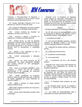Territórios, o Procurador-Geral da República, o                 Parágrafo único. O Presidente da República
presidente e os diretores do banco central e outros          poderá delegar as atribuições mencionadas nos
servidores, quando determinado em lei;                       incisos VI, XII e XXV, primeira parte, aos Ministros de
                                                             Estado, ao Procurador-Geral da República ou ao
  XV - nomear, observado o disposto no art. 73, os           Advogado-Geral da União, que observarão os limites
Ministros do Tribunal de Contas da União;                    traçados nas respectivas delegações.

  XVI - nomear os magistrados, nos casos previstos                              Seção III
nesta Constituição, e o Advogado-Geral da União;              Da Responsabilidade do Presidente da República

  XVII - nomear membros do Conselho               da           Art. 85. São crimes de responsabilidade os atos
República, nos termos do art. 89, VII;                       do Presidente da República que atentem contra a
                                                             Constituição Federal e, especialmente, contra:
  XVIII - convocar e presidir o Conselho da
República e o Conselho de Defesa Nacional;                     I - a existência da União;

   XIX - declarar guerra, no caso de agressão                  II - o livre exercício do Poder Legislativo, do Poder
estrangeira, autorizado pelo Congresso Nacional ou           Judiciário, do Ministério Público e dos Poderes
referendado por ele, quando ocorrida no intervalo            constitucionais das unidades da Federação;
das sessões legislativas, e, nas mesmas condições,
decretar, total ou parcialmente, a mobilização                 III - o exercício dos direitos políticos, individuais e
nacional;                                                    sociais;

   XX - celebrar a paz, autorizado ou com o                    IV - a segurança interna do País;
referendo do Congresso Nacional;
                                                               V - a probidade na administração;
  XXI - conferir     condecorações     e   distinções
honoríficas;                                                   VI - a lei orçamentária;

  XXII - permitir, nos casos previstos em lei                   VII - o cumprimento das leis e das decisões
complementar, que forças estrangeiras transitem              judiciais.
pelo território nacional ou nele permaneçam
temporariamente;                                                Parágrafo único. Esses crimes serão definidos em
                                                             lei especial, que estabelecerá as normas de
   XXIII - enviar ao Congresso Nacional o plano              processo e julgamento.
plurianual, o projeto de lei de diretrizes
orçamentárias e as propostas de orçamento                      Art. 86. Admitida a acusação contra o Presidente
previstos nesta Constituição;                                da República, por dois terços da Câmara dos
                                                             Deputados, será ele submetido a julgamento perante
  XXIV - prestar, anualmente, ao Congresso                   o Supremo Tribunal Federal, nas infrações penais
Nacional, dentro de sessenta dias após a abertura            comuns, ou perante o Senado Federal, nos crimes
da sessão legislativa, as contas referentes ao               de responsabilidade.
exercício anterior;
                                                                § 1º - O Presidente ficará suspenso de suas
   XXV - prover e extinguir os cargos públicos               funções:
federais, na forma da lei;
                                                               I - nas infrações penais comuns, se recebida a
  XXVI - editar medidas provisórias com força de lei,        denúncia ou queixa-crime pelo Supremo Tribunal
nos termos do art. 62;                                       Federal;

  XXVII - exercer outras atribuições previstas nesta            II - nos crimes de responsabilidade, após a
Constituição.                                                instauração do processo pelo Senado Federal.




     Apostila ministrada pelo prof. Hamurabi Messeder. www.hmconcursos.com.br e www.professorhamurabi.org         102
 