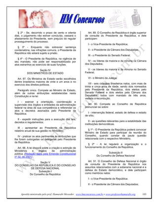 § 2º - Se, decorrido o prazo de cento e oitenta             Art. 89. O Conselho da República é órgão superior
dias, o julgamento não estiver concluído, cessará o          de consulta do Presidente da República, e dele
afastamento do Presidente, sem prejuízo do regular           participam:
prosseguimento do processo.
                                                               I - o Vice-Presidente da República;
  § 3º - Enquanto não sobrevier sentença
condenatória, nas infrações comuns, o Presidente da            II - o Presidente da Câmara dos Deputados;
República não estará sujeito a prisão.
                                                               III - o Presidente do Senado Federal;
   § 4º - O Presidente da República, na vigência de
seu mandato, não pode ser responsabilizado por                 IV - os líderes da maioria e da minoria na Câmara
atos estranhos ao exercício de suas funções.                 dos Deputados;

                    Seção IV                                   V - os líderes da maioria e da minoria no Senado
           DOS MINISTROS DE ESTADO                           Federal;

  Art. 87. Os Ministros de Estado serão escolhidos             VI - o Ministro da Justiça;
dentre brasileiros maiores de vinte e um anos e no
exercício dos direitos políticos.                                VII - seis cidadãos brasileiros natos, com mais de
                                                             trinta e cinco anos de idade, sendo dois nomeados
   Parágrafo único. Compete ao Ministro de Estado,           pelo Presidente da República, dois eleitos pelo
além de outras atribuições estabelecidas nesta               Senado Federal e dois eleitos pela Câmara dos
Constituição e na lei:                                       Deputados, todos com mandato de três anos,
                                                             vedada a recondução.
   I - exercer a orientação, coordenação e
supervisão dos órgãos e entidades da administração              Art. 90. Compete ao Conselho da República
federal na área de sua competência e referendar os           pronunciar-se sobre:
atos e decretos assinados pelo Presidente da
República;                                                     I - intervenção federal, estado de defesa e estado
                                                             de sítio;
  II - expedir instruções para a execução das leis,
decretos e regulamentos;                                        II - as questões relevantes para a estabilidade das
                                                             instituições democráticas.
   III - apresentar ao Presidente da República
relatório anual de sua gestão no Ministério;                    § 1º - O Presidente da República poderá convocar
                                                             Ministro de Estado para participar da reunião do
   IV - praticar os atos pertinentes às atribuições que      Conselho, quando constar da pauta questão
lhe forem outorgadas ou delegadas pelo Presidente            relacionada com o respectivo Ministério.
da República.
                                                                § 2º - A lei regulará a organização e o
   Art. 88. A lei disporá sobre a criação e extinção de      funcionamento do Conselho da República.
Ministérios      e     órgãos     da     administração
pública. (Redação dada pela Emenda Constitucional                               Subseção II
nº 32, de 2001)                                                        Do Conselho de Defesa Nacional

                Seção V                                        Art. 91. O Conselho de Defesa Nacional é órgão
DO CONSELHO DA REPÚBLICA E DO CONSELHO                       de consulta do Presidente da República nos
          DE DEFESA NACIONAL                                 assuntos relacionados com a soberania nacional e a
               Subseção I                                    defesa do Estado democrático, e dele participam
         Do Conselho da República                            como membros natos:

                                                               I - o Vice-Presidente da República;

                                                               II - o Presidente da Câmara dos Deputados;


     Apostila ministrada pelo prof. Hamurabi Messeder. www.hmconcursos.com.br e www.professorhamurabi.org      103
 