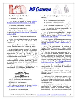 III - o Presidente do Senado Federal;                         III - os Tribunais Regionais Federais e Juízes
                                                             Federais;
  IV - o Ministro da Justiça;
                                                                 IV - os Tribunais e Juízes do Trabalho;
  V - o Ministro de Estado da Defesa;(Redação
dada pela Emenda Constitucional nº 23, de 1999)                  V - os Tribunais e Juízes Eleitorais;

  VI - o Ministro das Relações Exteriores;                       VI - os Tribunais e Juízes Militares;

  VII - o Ministro do Planejamento.                              VII - os Tribunais e Juízes dos Estados e do
                                                             Distrito Federal e Territórios.
   VIII - os Comandantes da Marinha, do Exército e
da Aeronáutica.(Incluído pela Emenda Constitucional             § 1º O Supremo Tribunal Federal, o Conselho
nº 23, de 1999)                                              Nacional de Justiça e os Tribunais Superiores têm
                                                             sede na Capital Federal. (Incluído pela Emenda
  § 1º - Compete ao Conselho de Defesa Nacional:             Constitucional nº 45, de 2004)

  I - opinar nas hipóteses de declaração de guerra e             § 2º O Supremo Tribunal Federal e os Tribunais
de celebração da paz, nos termos desta                       Superiores têm jurisdição em todo o território
Constituição;                                                nacional. (Incluído pela Emenda Constitucional nº 45,
                                                             de 2004)
  II - opinar sobre a decretação do estado de
defesa, do estado de sítio e da intervenção federal;            Art. 93. Lei complementar, de iniciativa do
                                                             Supremo Tribunal Federal, disporá sobre o Estatuto
   III - propor os critérios e condições de utilização       da Magistratura, observados os seguintes princípios:
de áreas indispensáveis à segurança do território
nacional e opinar sobre seu efetivo uso,                          I - ingresso na carreira, cujo cargo inicial será o
especialmente na faixa de fronteira e nas                    de juiz substituto, mediante concurso público de
relacionadas com a preservação e a exploração dos            provas e títulos, com a participação da Ordem dos
recursos naturais de qualquer tipo;                          Advogados do Brasil em todas as fases, exigindo-se
                                                             do bacharel em direito, no mínimo, três anos de
  IV - estudar, propor e acompanhar o                        atividade jurídica e obedecendo-se, nas nomeações,
desenvolvimento de iniciativas necessárias a garantir        à ordem de classificação; (Redação dada pela
a independência nacional e a defesa do Estado                Emenda Constitucional nº 45, de 2004)
democrático.
                                                                  II - promoção de entrância para entrância,
   § 2º - A lei regulará a organização e o                   alternadamente, por antigüidade e merecimento,
funcionamento do Conselho de Defesa Nacional.                atendidas as seguintes normas:

                                                                 a) é obrigatória a promoção do juiz que figure por
                  CAPÍTULO III                               três vezes consecutivas ou cinco alternadas em lista
              DO PODER JUDICIÁRIO                            de merecimento;
                    Seção I
              DISPOSIÇÕES GERAIS                                 b) a promoção por merecimento pressupõe dois
                                                             anos de exercício na respectiva entrância e integrar
    Art. 92. São órgãos do Poder Judiciário:                 o juiz a primeira quinta parte da lista de antigüidade
                                                             desta, salvo se não houver com tais requisitos quem
    I - o Supremo Tribunal Federal;                          aceite o lugar vago;

    I-A o Conselho Nacional de Justiça; (Incluído                c) aferição do merecimento conforme o
pela Emenda Constitucional nº 45, de 2004)                   desempenho e pelos critérios objetivos de
                                                             produtividade e presteza no exercício da jurisdição e
    II - o Superior Tribunal de Justiça;                     pela freqüência e aproveitamento em cursos oficiais



     Apostila ministrada pelo prof. Hamurabi Messeder. www.hmconcursos.com.br e www.professorhamurabi.org        104
 