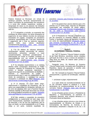Federal, Estadual ou Municipal, em virtude de                precatório. (Incluído pela Emenda Constitucional nº
sentença judiciária, far-se-ão exclusivamente na             37, de 2002)
ordem cronológica de apresentação dos precatórios
e à conta dos créditos respectivos, proibida a                   § 5º A lei poderá fixar valores distintos para o fim
designação de casos ou de pessoas nas dotações               previsto no § 3º deste artigo, segundo as diferentes
orçamentárias e nos créditos adicionais abertos para         capacidades das entidades de direito público.
este fim.                                                    (Parágrafo incluído pela Emenda Constitucional nº
                                                             30, de 2000 e Renumerado pela Emenda
     § 1º É obrigatória a inclusão, no orçamento das         Constitucional nº 37, de 2002)
entidades de direito público, de verba necessária ao
pagamento de seus débitos oriundos de sentenças                  § 6º O Presidente do Tribunal competente que,
transitadas em julgado, constantes de precatórios            por ato comissivo ou omissivo, retardar ou tentar
judiciários, apresentados até 1º de julho, fazendo-se        frustrar a liquidação regular de precatório incorrerá
o pagamento até o final do exercício seguinte,               em crime de responsabilidade. (Parágrafo incluído
quando       terão    seus      valores    atualizados       pela Emenda Constitucional nº 30, de 2000 e
monetariamente.(Redação dada pela Emenda                     Renumerado pela Emenda Constitucional nº 37, de
Constitucional nº 30, de 2000)                               2002)

    § 1º-A Os débitos de natureza alimentícia                                 Seção II
compreendem aqueles decorrentes de salários,                        DO SUPREMO TRIBUNAL FEDERAL
vencimentos,     proventos,    pensões  e   suas
complementações, benefícios previdenciários e                    Art. 101. O Supremo Tribunal Federal compõe-
indenizações por morte ou invalidez, fundadas na             se de onze Ministros, escolhidos dentre cidadãos
responsabilidade civil, em virtude de sentença               com mais de trinta e cinco e menos de sessenta e
transitada em julgado.(Incluído pela Emenda                  cinco anos de idade, de notável saber jurídico e
Constitucional nº 30, de 2000)                               reputação ilibada.

     § 2º As dotações orçamentárias e os créditos                Parágrafo único. Os Ministros do Supremo
abertos serão consignados diretamente ao Poder               Tribunal Federal serão nomeados pelo Presidente da
Judiciário, cabendo ao Presidente do Tribunal que            República, depois de aprovada a escolha pela
proferir a decisão exeqüenda determinar o                    maioria absoluta do Senado Federal.
pagamento segundo as possibilidades do depósito, e
autorizar,    a   requerimento    do    credor,  e                Art. 102. Compete ao Supremo Tribunal Federal,
exclusivamente para o caso de preterimento de seu            precipuamente, a guarda da Constituição, cabendo-
direito de precedência, o seqüestro da quantia               lhe:
necessária à satisfação do débito.(Redação dada
                                                                 I - processar e julgar, originariamente:
pela Emenda Constitucional nº 30, de 2000)
                                                                 a) a ação direta de inconstitucionalidade de lei
     § 3º O disposto no caput deste artigo,
                                                             ou ato normativo federal ou estadual e a ação
relativamente à expedição de precatórios, não se
                                                             declaratória de constitucionalidade de lei ou ato
aplica aos pagamentos de obrigações definidas em
                                                             normativo federal; (Redação dada pela Emenda
lei como de pequeno valor que a Fazenda Federal,
                                                             Constitucional nº 3, de 1993)
Estadual, Distrital ou Municipal deva fazer em virtude
de sentença judicial transitada em julgado. (Redação             b) nas infrações penais comuns, o Presidente da
dada pela Emenda Constitucional nº 30, de 2000)              República, o Vice-Presidente, os membros do
                                                             Congresso Nacional, seus próprios Ministros e o
     § 4º São vedados a expedição de precatório
                                                             Procurador-Geral da República;
complementar ou suplementar de valor pago, bem
como fracionamento, repartição ou quebra do valor                c) nas infrações penais comuns e nos crimes      de
da execução, a fim de que seu pagamento não se               responsabilidade, os Ministros de Estado e           os
faça, em parte, na forma estabelecida no § 3º deste          Comandantes da Marinha, do Exército e                da
artigo e, em parte, mediante expedição de                    Aeronáutica, ressalvado o disposto no art. 52, I,    os



     Apostila ministrada pelo prof. Hamurabi Messeder. www.hmconcursos.com.br e www.professorhamurabi.org        108
 