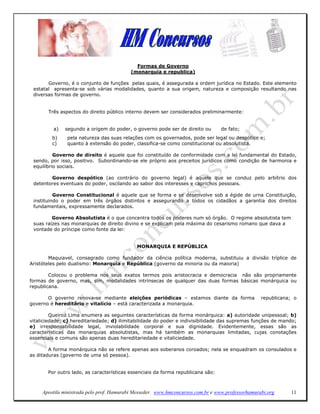 Formas de Governo
                                           (monarquia e republica)

       Governo, é o conjunto de funções pelas quais, é assegurada a ordem jurídica no Estado. Este elemento
 estatal apresenta-se sob várias modalidades, quanto a sua origem, natureza e composição resultando nas
 diversas formas de governo.


       Três aspectos do direito público interno devem ser considerados preliminarmente:


          a)   segundo a origem do poder, o governo pode ser de direito ou        de fato;
         b)    pela natureza das suas relações com os governados, pode ser legal ou despótico e;
         c)    quanto à extensão do poder, classifica-se como constitucional ou absolutista.

          Governo de direito é aquele que foi constituído de conformidade com a lei fundamental do Estado,
 sendo, por isso, positivo. Subordinando-se ele próprio aos preceitos jurídicos como condição de harmonia e
 equilíbrio sociais.

        Governo despótico (ao contrário do governo legal) é aquele que se conduz pelo arbítrio dos
 detentores eventuais do poder, oscilando ao sabor dos interesses e caprichos pessoais.

          Governo Constitucional é aquele que se forma e se desenvolve sob a égide de urna Constituição,
 instituindo o poder em três órgãos distintos e assegurando a todos os cidadãos a garantia dos direitos
 fundamentais, expressamente declarados.

         Governo Absolutista é o que concentra todos os poderes num só órgão. O regime absolutista tem
 suas raízes nas monarquias de direito divino e se explicam pela máxima do cesarismo romano que dava a
 vontade do príncipe como fonte da lei:


                                             MONARQUIA E REPÚBLICA

        Maquiavel, consagrado como fundador da ciência política moderna, substituiu a divisão tríplice de
Aristóteles pelo dualismo: Monarquia e República (governo da minoria ou da maioria)

        Colocou o problema nos seus exatos termos pois aristocracia e democracia não são propriamente
formas de governo, mas, sim, modalidades intrínsecas de qualquer das duas formas básicas monárquica ou
republicana.

       O governo renova-se mediante eleições periódicas – estamos diante da forma                  republicana; o
governo é hereditário e vitalício – está caracterizada a monarquia.

         Queiroz Lima enumera as seguintes características da forma monárquica: a) autoridade unipessoal; b)
vitaliciedade; c) hereditariedade; d) ilimitabilidade do poder e indivisibilidade das supremas funções de mando;
e) irresponsabilidade legal, inviolabilidade corporal e sua dignidade. Evidentemente, essas são as
características das monarquias absolutistas, mas há também as monarquias limitadas, cujas conotações
essenciais e comuns são apenas duas hereditariedade e vitaliciedade.

        A forma monárquica não se refere apenas aos soberanos coroados; nela se enquadram os consulados e
as ditaduras (governo de uma só pessoa).


       Por outro lado, as características essenciais da forma republicana são:



     Apostila ministrada pelo prof. Hamurabi Messeder. www.hmconcursos.com.br e www.professorhamurabi.org     11
 