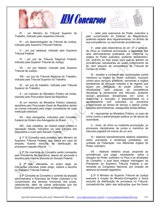 III - um Ministro do Tribunal Superior do                    I - zelar pela autonomia do Poder Judiciário e
Trabalho, indicado pelo respectivo tribunal;                 pelo cumprimento do Estatuto da Magistratura,
                                                             podendo expedir atos regulamentares, no âmbito de
     IV - um desembargador de Tribunal de Justiça,           sua competência, ou recomendar providências;
indicado pelo Supremo Tribunal Federal;
                                                                  II - zelar pela observância do art. 37 e apreciar,
    V - um juiz estadual, indicado pelo Supremo              de ofício ou mediante provocação, a legalidade dos
Tribunal Federal;                                            atos administrativos praticados por membros ou
                                                             órgãos do Poder Judiciário, podendo desconstituí-
     VI - um juiz de Tribunal Regional Federal,              los, revê-los ou fixar prazo para que se adotem as
indicado pelo Superior Tribunal de Justiça;                  providências necessárias ao exato cumprimento da
                                                             lei, sem prejuízo da competência do Tribunal de
    VII - um juiz federal, indicado pelo Superior            Contas da União;
Tribunal de Justiça;
                                                                  III - receber e conhecer das reclamações contra
     VIII - um juiz de Tribunal Regional do Trabalho,        membros ou órgãos do Poder Judiciário, inclusive
indicado pelo Tribunal Superior do Trabalho;                 contra seus serviços auxiliares, serventias e órgãos
                                                             prestadores de serviços notariais e de registro que
   IX - um juiz do trabalho, indicado pelo Tribunal
                                                             atuem por delegação do poder público ou
Superior do Trabalho;
                                                             oficializados, sem prejuízo da competência
     X - um membro do Ministério Público da União,           disciplinar e correicional dos tribunais, podendo
indicado pelo Procurador-Geral da República;                 avocar processos disciplinares em curso e
                                                             determinar a remoção, a disponibilidade ou a
     XI um membro do Ministério Público estadual,            aposentadoria com subsídios ou proventos
escolhido pelo Procurador-Geral da República dentre          proporcionais ao tempo de serviço e aplicar outras
os nomes indicados pelo órgão competente de cada             sanções administrativas, assegurada ampla defesa;
instituição estadual;
                                                                 IV - representar ao Ministério Público, no caso de
   XII - dois advogados, indicados pelo Conselho             crime contra a administração pública ou de abuso de
Federal da Ordem dos Advogados do Brasil;                    autoridade;

    XIII - dois cidadãos, de notável saber jurídico e             V - rever, de ofício ou mediante provocação, os
reputação ilibada, indicados um pela Câmara dos              processos disciplinares de juízes e membros de
Deputados e outro pelo Senado Federal.                       tribunais julgados há menos de um ano;

    § 1º O Conselho será presidido pelo Ministro do              VI - elaborar semestralmente relatório estatístico
Supremo Tribunal Federal, que votará em caso de              sobre processos e sentenças prolatadas, por
empate, ficando excluído da distribuição de                  unidade da Federação, nos diferentes órgãos do
processos naquele tribunal.                                  Poder Judiciário;

    § 2º Os membros do Conselho serão nomeados                   VII - elaborar relatório anual, propondo as
pelo Presidente da República, depois de aprovada a           providências que julgar necessárias, sobre a
escolha pela maioria absoluta do Senado Federal.             situação do Poder Judiciário no País e as atividades
                                                             do Conselho, o qual deve integrar mensagem do
     § 3º Não efetuadas, no prazo legal, as                  Presidente do Supremo Tribunal Federal a ser
indicações previstas neste artigo, caberá a escolha          remetida ao Congresso Nacional, por ocasião da
ao Supremo Tribunal Federal.                                 abertura da sessão legislativa.

    § 4º Compete ao Conselho o controle da atuação               § 5º O Ministro do Superior Tribunal de Justiça
administrativa e financeira do Poder Judiciário e do         exercerá a função de Ministro-Corregedor e ficará
cumprimento dos deveres funcionais dos juízes,               excluído da distribuição de processos no Tribunal,
cabendo-lhe, além de outras atribuições que lhe              competindo-lhe, além das atribuições que lhe forem
forem conferidas pelo Estatuto da Magistratura:


     Apostila ministrada pelo prof. Hamurabi Messeder. www.hmconcursos.com.br e www.professorhamurabi.org       111
 