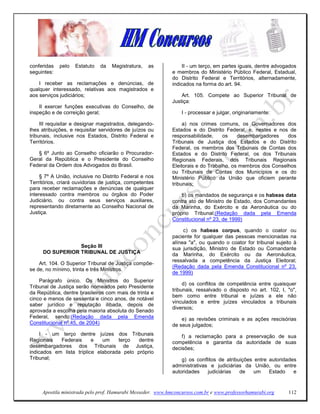 conferidas   pelo   Estatuto   da   Magistratura,   as            II - um terço, em partes iguais, dentre advogados
seguintes:                                                   e membros do Ministério Público Federal, Estadual,
                                                             do Distrito Federal e Territórios, alternadamente,
    I receber as reclamações e denúncias, de                 indicados na forma do art. 94.
qualquer interessado, relativas aos magistrados e
aos serviços judiciários;                                        Art. 105. Compete ao Superior Tribunal de
                                                             Justiça:
    II exercer funções executivas do Conselho, de
inspeção e de correição geral;                                   I - processar e julgar, originariamente:

     III requisitar e designar magistrados, delegando-            a) nos crimes comuns, os Governadores dos
lhes atribuições, e requisitar servidores de juízos ou       Estados e do Distrito Federal, e, nestes e nos de
tribunais, inclusive nos Estados, Distrito Federal e         responsabilidade,     os    desembargadores    dos
Territórios.                                                 Tribunais de Justiça dos Estados e do Distrito
                                                             Federal, os membros dos Tribunais de Contas dos
   § 6º Junto ao Conselho oficiarão o Procurador-            Estados e do Distrito Federal, os dos Tribunais
Geral da República e o Presidente do Conselho                Regionais Federais, dos Tribunais Regionais
Federal da Ordem dos Advogados do Brasil.                    Eleitorais e do Trabalho, os membros dos Conselhos
                                                             ou Tribunais de Contas dos Municípios e os do
     § 7º A União, inclusive no Distrito Federal e nos       Ministério Público da União que oficiem perante
Territórios, criará ouvidorias de justiça, competentes       tribunais;
para receber reclamações e denúncias de qualquer
interessado contra membros ou órgãos do Poder                    b) os mandados de segurança e os habeas data
Judiciário, ou contra seus serviços auxiliares,              contra ato de Ministro de Estado, dos Comandantes
representando diretamente ao Conselho Nacional de            da Marinha, do Exército e da Aeronáutica ou do
Justiça.                                                     próprio Tribunal;(Redação dada pela Emenda
                                                             Constitucional nº 23, de 1999)

                                                                  c) os habeas corpus, quando o coator ou
                                                             paciente for qualquer das pessoas mencionadas na
                                                             alínea "a", ou quando o coator for tribunal sujeito à
                 Seção III                                   sua jurisdição, Ministro de Estado ou Comandante
     DO SUPERIOR TRIBUNAL DE JUSTIÇA                         da Marinha, do Exército ou da Aeronáutica,
                                                             ressalvada a competência da Justiça Eleitoral;
    Art. 104. O Superior Tribunal de Justiça compõe-
                                                             (Redação dada pela Emenda Constitucional nº 23,
se de, no mínimo, trinta e três Ministros.
                                                             de 1999)
    Parágrafo único. Os Ministros do Superior
                                                                  d) os conflitos de competência entre quaisquer
Tribunal de Justiça serão nomeados pelo Presidente
                                                             tribunais, ressalvado o disposto no art. 102, I, "o",
da República, dentre brasileiros com mais de trinta e
                                                             bem como entre tribunal e juízes a ele não
cinco e menos de sessenta e cinco anos, de notável
                                                             vinculados e entre juízes vinculados a tribunais
saber jurídico e reputação ilibada, depois de
                                                             diversos;
aprovada a escolha pela maioria absoluta do Senado
Federal, sendo:(Redação dada pela Emenda                         e) as revisões criminais e as ações rescisórias
Constitucional nº 45, de 2004)                               de seus julgados;
     I - um terço dentre juízes dos Tribunais                    f) a reclamação para a preservação de sua
Regionais   Federais      e   um    terço   dentre           competência e garantia da autoridade de suas
desembargadores dos Tribunais de Justiça,                    decisões;
indicados em lista tríplice elaborada pelo próprio
Tribunal;                                                        g) os conflitos de atribuições entre autoridades
                                                             administrativas e judiciárias da União, ou entre
                                                             autoridades    judiciárias   de    um    Estado    e


     Apostila ministrada pelo prof. Hamurabi Messeder. www.hmconcursos.com.br e www.professorhamurabi.org      112
 