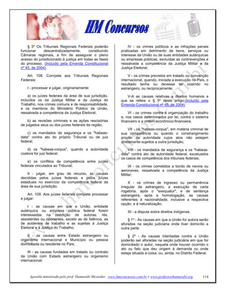 § 3º Os Tribunais Regionais Federais poderão                  IV - os crimes políticos e as infrações penais
funcionar     descentralizadamente,      constituindo        praticadas em detrimento de bens, serviços ou
Câmaras regionais, a fim de assegurar o pleno                interesse da União ou de suas entidades autárquicas
acesso do jurisdicionado à justiça em todas as fases         ou empresas públicas, excluídas as contravenções e
do processo. (Incluído pela Emenda Constitucional            ressalvada a competência da Justiça Militar e da
nº 45, de 2004)                                              Justiça Eleitoral;

   Art. 108. Compete aos Tribunais Regionais                      V - os crimes previstos em tratado ou convenção
Federais:                                                    internacional, quando, iniciada a execução no País, o
                                                             resultado tenha ou devesse ter ocorrido no
    I - processar e julgar, originariamente:                 estrangeiro, ou reciprocamente;

     a) os juízes federais da área de sua jurisdição,           V-A as causas relativas a direitos humanos a
incluídos os da Justiça Militar e da Justiça do              que se refere o § 5º deste artigo;(Incluído pela
Trabalho, nos crimes comuns e de responsabilidade,           Emenda Constitucional nº 45, de 2004)
e os membros do Ministério Público da União,
ressalvada a competência da Justiça Eleitoral;                   VI - os crimes contra a organização do trabalho
                                                             e, nos casos determinados por lei, contra o sistema
    b) as revisões criminais e as ações rescisórias          financeiro e a ordem econômico-financeira;
de julgados seus ou dos juízes federais da região;
                                                                  VII - os "habeas-corpus", em matéria criminal de
    c) os mandados de segurança e os "habeas-                sua competência ou quando o constrangimento
data" contra ato do próprio Tribunal ou de juiz              provier de autoridade cujos atos não estejam
federal;                                                     diretamente sujeitos a outra jurisdição;

    d) os "habeas-corpus", quando a autoridade                   VIII - os mandados de segurança e os "habeas-
coatora for juiz federal;                                    data" contra ato de autoridade federal, excetuados
                                                             os casos de competência dos tribunais federais;
    e) os conflitos de competência entre juízes
federais vinculados ao Tribunal;                                  IX - os crimes cometidos a bordo de navios ou
                                                             aeronaves, ressalvada a competência da Justiça
    II - julgar, em grau de recurso, as causas               Militar;
decididas pelos juízes federais e pelos juízes
estaduais no exercício da competência federal da                  X - os crimes de ingresso ou permanência
área de sua jurisdição.                                      irregular de estrangeiro, a execução de carta
                                                             rogatória, após o "exequatur", e de sentença
     Art. 109. Aos juízes federais compete processar         estrangeira, após a homologação, as causas
e julgar:                                                    referentes à nacionalidade, inclusive a respectiva
                                                             opção, e à naturalização;
     I - as causas em que a União, entidade
autárquica ou empresa pública federal forem                      XI - a disputa sobre direitos indígenas.
interessadas na condição de autoras, rés,
assistentes ou oponentes, exceto as de falência, as              § 1º - As causas em que a União for autora serão
de acidentes de trabalho e as sujeitas à Justiça             aforadas na seção judiciária onde tiver domicílio a
Eleitoral e à Justiça do Trabalho;                           outra parte.

    II - as causas entre Estado estrangeiro ou                   § 2º - As causas intentadas contra a União
organismo internacional e Município ou pessoa                poderão ser aforadas na seção judiciária em que for
domiciliada ou residente no País;                            domiciliado o autor, naquela onde houver ocorrido o
                                                             ato ou fato que deu origem à demanda ou onde
     III - as causas fundadas em tratado ou contrato         esteja situada a coisa, ou, ainda, no Distrito Federal.
da União com Estado estrangeiro ou organismo
internacional;



     Apostila ministrada pelo prof. Hamurabi Messeder. www.hmconcursos.com.br e www.professorhamurabi.org       114
 