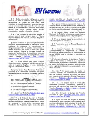 § 3º - Serão processadas e julgadas na justiça          maioria absoluta do Senado Federal, sendo:
estadual, no foro do domicílio dos segurados ou              (Incluído pela Emenda Constitucional nº 45, de 2004)
beneficiários, as causas em que forem parte
instituição de previdência social e segurado, sempre             I um quinto dentre advogados com mais de dez
que a comarca não seja sede de vara do juízo                 anos de efetiva atividade profissional e membros do
federal, e, se verificada essa condição, a lei poderá        Ministério Público do Trabalho com mais de dez anos
permitir que outras causas sejam também                      de efetivo exercício, observado o disposto no art. 94;
processadas e julgadas pela justiça estadual.
                                                                 II os demais dentre juízes dos Tribunais
    § 4º - Na hipótese do parágrafo anterior, o              Regionais do Trabalho, oriundos da magistratura da
recurso cabível será sempre para o Tribunal                  carreira, indicados pelo próprio Tribunal Superior.
Regional Federal na área de jurisdição do juiz de
primeiro grau.                                                   § 1º A lei disporá sobre a competência do
                                                             Tribunal Superior do Trabalho.
     § 5º Nas hipóteses de grave violação de direitos
humanos, o Procurador-Geral da República, com a                  § 2º Funcionarão junto ao Tribunal Superior do
finalidade de assegurar o cumprimento de                     Trabalho:
obrigações decorrentes de tratados internacionais de
direitos humanos dos quais o Brasil seja parte,                  I a Escola Nacional de Formação e
poderá suscitar, perante o Superior Tribunal de              Aperfeiçoamento de Magistrados do Trabalho,
Justiça, em qualquer fase do inquérito ou processo,          cabendo-lhe, dentre outras funções, regulamentar os
incidente de deslocamento de competência para a              cursos oficiais para o ingresso e promoção na
Justiça     Federal.    (Incluído   pela    Emenda           carreira;
Constitucional nº 45, de 2004)
                                                                  II o Conselho Superior da Justiça do Trabalho,
   Art. 110. Cada Estado, bem como o Distrito                cabendo-lhe exercer, na forma da lei, a supervisão
Federal, constituirá uma seção judiciária que terá por       administrativa, orçamentária, financeira e patrimonial
sede a respectiva Capital, e varas localizadas               da Justiça do Trabalho de primeiro e segundo graus,
segundo o estabelecido em lei.                               como órgão central do sistema, cujas decisões terão
                                                             efeito vinculante.
     Parágrafo único. Nos Territórios Federais, a
jurisdição e as atribuições cometidas aos juízes                 Art. 112. A lei criará varas da Justiça do
federais caberão aos juízes da justiça local, na forma       Trabalho, podendo, nas comarcas não abrangidas
da lei.                                                      por sua jurisdição, atribuí-la aos juízes de direito,
                                                             com recurso para o respectivo Tribunal Regional do
                 Seção V                                     Trabalho.    (Redação       dada    pela    Emenda
   DOS TRIBUNAIS E JUÍZES DO TRABALHO                        Constitucional nº 45, de 2004)

    Art. 111. São órgãos da Justiça do Trabalho:                 Art. 113. A lei disporá sobre a constituição,
                                                             investidura, jurisdição, competência, garantias e
    I - o Tribunal Superior do Trabalho;                     condições de exercício dos órgãos da Justiça do
                                                             Trabalho.(Redação        dada    pela     Emenda
    II - os Tribunais Regionais do Trabalho;                 Constitucional nº 24, de 1999)

   III - Juizes do Trabalho.(Redação dada pela                   Art. 114. Compete à Justiça do Trabalho
Emenda Constitucional nº 24, de 1999)                        processar e julgar: (Redação dada pela Emenda
                                                             Constitucional nº 45, de 2004)
    Art. 111-A. O Tribunal Superior do Trabalho
compor-se-á de vinte e sete Ministros, escolhidos                 I as ações oriundas da relação de trabalho,
dentre brasileiros com mais de trinta e cinco e menos        abrangidos os entes de direito público externo e da
de sessenta e cinco anos, nomeados pelo                      administração pública direta e indireta da União, dos
Presidente da República após aprovação pela                  Estados, do Distrito Federal e dos Municípios;
                                                             (Incluído pela Emenda Constitucional nº 45, de 2004)



     Apostila ministrada pelo prof. Hamurabi Messeder. www.hmconcursos.com.br e www.professorhamurabi.org      115
 