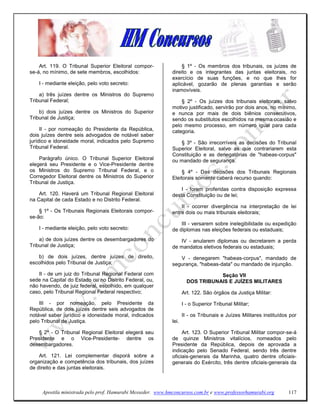 Art. 119. O Tribunal Superior Eleitoral compor-               § 1º - Os membros dos tribunais, os juízes de
se-á, no mínimo, de sete membros, escolhidos:                direito e os integrantes das juntas eleitorais, no
                                                             exercício de suas funções, e no que lhes for
    I - mediante eleição, pelo voto secreto:                 aplicável, gozarão de plenas garantias e serão
                                                             inamovíveis.
    a) três juízes dentre os Ministros do Supremo
Tribunal Federal;                                                § 2º - Os juízes dos tribunais eleitorais, salvo
                                                             motivo justificado, servirão por dois anos, no mínimo,
    b) dois juízes dentre os Ministros do Superior           e nunca por mais de dois biênios consecutivos,
Tribunal de Justiça;                                         sendo os substitutos escolhidos na mesma ocasião e
                                                             pelo mesmo processo, em número igual para cada
     II - por nomeação do Presidente da República,           categoria.
dois juízes dentre seis advogados de notável saber
jurídico e idoneidade moral, indicados pelo Supremo             § 3º - São irrecorríveis as decisões do Tribunal
Tribunal Federal.                                            Superior Eleitoral, salvo as que contrariarem esta
                                                             Constituição e as denegatórias de "habeas-corpus"
    Parágrafo único. O Tribunal Superior Eleitoral           ou mandado de segurança.
elegerá seu Presidente e o Vice-Presidente dentre
os Ministros do Supremo Tribunal Federal, e o                     § 4º - Das decisões dos Tribunais Regionais
Corregedor Eleitoral dentre os Ministros do Superior         Eleitorais somente caberá recurso quando:
Tribunal de Justiça.
                                                                 I - forem proferidas contra disposição expressa
    Art. 120. Haverá um Tribunal Regional Eleitoral          desta Constituição ou de lei;
na Capital de cada Estado e no Distrito Federal.
                                                                 II - ocorrer divergência na interpretação de lei
    § 1º - Os Tribunais Regionais Eleitorais compor-         entre dois ou mais tribunais eleitorais;
se-ão:
                                                                 III - versarem sobre inelegibilidade ou expedição
    I - mediante eleição, pelo voto secreto:                 de diplomas nas eleições federais ou estaduais;
    a) de dois juízes dentre os desembargadores do              IV - anularem diplomas ou decretarem a perda
Tribunal de Justiça;                                         de mandatos eletivos federais ou estaduais;
   b) de dois juízes, dentre juízes de direito,                 V - denegarem "habeas-corpus", mandado de
escolhidos pelo Tribunal de Justiça;                         segurança, "habeas-data" ou mandado de injunção.
   II - de um juiz do Tribunal Regional Federal com                              Seção VII
sede na Capital do Estado ou no Distrito Federal, ou,                 DOS TRIBUNAIS E JUÍZES MILITARES
não havendo, de juiz federal, escolhido, em qualquer
caso, pelo Tribunal Regional Federal respectivo;                    Art. 122. São órgãos da Justiça Militar:

    III - por nomeação, pelo Presidente da                          I - o Superior Tribunal Militar;
República, de dois juízes dentre seis advogados de
notável saber jurídico e idoneidade moral, indicados                II - os Tribunais e Juízes Militares instituídos por
pelo Tribunal de Justiça.                                    lei.

    § 2º - O Tribunal Regional Eleitoral elegerá seu              Art. 123. O Superior Tribunal Militar compor-se-á
Presidente e o Vice-Presidente- dentre os                    de quinze Ministros vitalícios, nomeados pelo
desembargadores.                                             Presidente da República, depois de aprovada a
                                                             indicação pelo Senado Federal, sendo três dentre
    Art. 121. Lei complementar disporá sobre a               oficiais-generais da Marinha, quatro dentre oficiais-
organização e competência dos tribunais, dos juízes          generais do Exército, três dentre oficiais-generais da
de direito e das juntas eleitorais.



     Apostila ministrada pelo prof. Hamurabi Messeder. www.hmconcursos.com.br e www.professorhamurabi.org           117
 