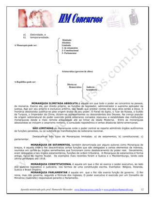 a)     Eletividade, e
        b)     temporariedade.
                                          Ilimitada
                                          Absoluta
A Monarquia pode ser:                     Limitada
                                          1- de estamentos
                                          2- Constitucional
                                          3- Parlamentar




                                          Aristocrática (governo de elites)



A República pode ser:
                                               Direta ou
                                                Democrática         Indireta
                                                                    Semidireta




               MONARQUIA ILIMITADA ABSOLUTA é aquela em que todo o poder se concentra na pessoa,
do monarca. Exerce ele, por direito próprio, as funções de legislador, administrador e supremo aplicador da
justiça. Age por seu próprio e exclusivo arbítrio, não tendo que prestar contas dos seus atos senão a Deus. 0
monarca absolutista justifica-se pela origem divina do seu poder. O Faraó do Egito, o Tzar da Rússia, o Sultão
da Turquia, o Imperador da China, diziam-se representantes ou descendentes dos Deuses. Na crença popular
da origem sobrenatural do poder exercido pelos soberanos coroados repousou a estabilidade das instituições
monárquicas desde a mais remota antigüidade até ao limiar da Idade Moderna. Entre as monarquias
absolutistas se incluem o cesarismo romano, o consulado napoleônico e certas ditaduras latino-americanas.

               SÃO LIMITADAS as monarquias onde o poder central se reparte admitindo órgãos autônomos
de funções paralelas, ou se submete às manifestações da soberania nacional.

                 Destacam-se três tipos de Monarquias limitadas: a) de estamentos; b) constitucional; c)
parlamentar.

               MONARQUIA DE ESTAMENTOS, também denominada por alguns autores como Monarquia de
braços, é aquela onde o Rei descentraliza certas funções que são delegadas a certos elementos da nobreza,
reunidos em cortes ou órgãos semelhantes que funcionam como desdobramento do poder real. Geralmente,
eram delegadas a tais órgãos estamentários, funções de ordem tributária. A Monarquia de estamentos é forma
antiga, típica do regime feudal. Os exemplos mais recentes foram a Suécia e o Mecklemburgo, tendo esta
última perdurado até 1918.

              MONARQUIA CONSTITUCIONAL é aquela em que o Rei só exerce o poder executivo, ao lado
dos poderes legislativo e judiciário, nos termos de uma constituição escrita. Exemplos: Bélgica, Holanda,
Suécia e Brasil Império.
              MONARQUIA PARLAMENTAR é aquela em que o Rei não exerce função de governo. O Rei
reina, mas não governa, segundo a fórmula dos ingleses. O poder executivo é exercido por um Conselho de
Ministros (Gabinete) responsável perante o Parlamento.




      Apostila ministrada pelo prof. Hamurabi Messeder. www.hmconcursos.com.br e www.professorhamurabi.org   12
 