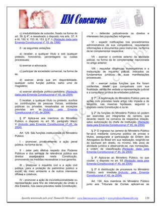 c) irredutibilidade de subsídio, fixado na forma do             V - defender judicialmente os         direitos    e
art. 39, § 4º, e ressalvado o disposto nos arts. 37, X          interesses das populações indígenas;
e XI, 150, II, 153, III, 153, § 2º, I; (Redação dada pela
Emenda Constitucional nº 19, de 1998)                                VI - expedir notificações nos procedimentos
                                                                administrativos de sua competência, requisitando
       II - as seguintes vedações:                              informações e documentos para instruí-los, na forma
                                                                da lei complementar respectiva;
    a) receber, a qualquer título e sob qualquer
pretexto, honorários, percentagens ou custas                         VII - exercer o controle externo da atividade
processuais;                                                    policial, na forma da lei complementar mencionada
                                                                no artigo anterior;
       b) exercer a advocacia;
                                                                    VIII - requisitar diligências investigatórias e a
       c) participar de sociedade comercial, na forma da        instauração de inquérito policial, indicados os
lei;                                                            fundamentos jurídicos de suas manifestações
                                                                processuais;
    d) exercer, ainda que em disponibilidade,
qualquer outra função pública, salvo uma de                          IX - exercer outras funções que lhe forem
magistério;                                                     conferidas, desde que compatíveis com sua
                                                                finalidade, sendo-lhe vedada a representação judicial
   e) exercer atividade político-partidária; (Redação           e a consultoria jurídica de entidades públicas.
dada pela Emenda Constitucional nº 45, de 2004)
                                                                    § 1º - A legitimação do Ministério Público para as
    f) receber, a qualquer título ou pretexto, auxílios         ações civis previstas neste artigo não impede a de
ou contribuições de pessoas físicas, entidades                  terceiros, nas mesmas hipóteses, segundo o
públicas ou privadas, ressalvadas as exceções                   disposto nesta Constituição e na lei.
previstas    em      lei. (Incluída  pela     Emenda
Constitucional nº 45, de 2004)                                      § 2º As funções do Ministério Público só podem
                                                                ser exercidas por integrantes da carreira, que
     § 6º Aplica-se aos membros do Ministério                   deverão residir na comarca da respectiva lotação,
Público o disposto no art. 95, parágrafo único,                 salvo autorização do chefe da instituição. (Redação
V. (Incluído pela Emenda Constitucional nº 45, de               dada pela Emenda Constitucional nº 45, de 2004)
2004)
                                                                     § 3º O ingresso na carreira do Ministério Público
   Art. 129. São funções institucionais do Ministério           far-se-á mediante concurso público de provas e
Público:                                                        títulos, assegurada a participação da Ordem dos
                                                                Advogados do Brasil em sua realização, exigindo-se
    I - promover, privativamente, a ação penal                  do bacharel em direito, no mínimo, três anos de
pública, na forma da lei;                                       atividade jurídica e observando-se, nas nomeações,
                                                                a ordem de classificação. (Redação dada pela
     II - zelar pelo efetivo respeito dos Poderes
                                                                Emenda Constitucional nº 45, de 2004)
Públicos e dos serviços de relevância pública aos
direitos     assegurados     nesta     Constituição,               § 4º Aplica-se ao Ministério Público, no que
promovendo as medidas necessárias a sua garantia;               couber, o disposto no art. 93. (Redação dada pela
                                                                Emenda Constitucional nº 45, de 2004)
    III - promover o inquérito civil e a ação civil
pública, para a proteção do patrimônio público e                   § 5º A distribuição de processos no Ministério
social, do meio ambiente e de outros interesses                 Público será imediata. (Incluído pela Emenda
difusos e coletivos;                                            Constitucional nº 45, de 2004)
    IV - promover a ação de inconstitucionalidade ou                Art. 130. Aos membros do Ministério Público
representação para fins de intervenção da União e               junto aos Tribunais de Contas aplicam-se as
dos Estados, nos casos previstos nesta Constituição;



        Apostila ministrada pelo prof. Hamurabi Messeder. www.hmconcursos.com.br e www.professorhamurabi.org          120
 