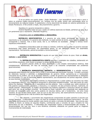 O rei se atribui um quarto poder - Poder Moderador - com ascendência moral sobre o povo e
sobre os próprios órgãos governamentais, um "símbolo vivo da nação, porém sem participação ativa no
funcionamento da máquina estatal. É exatamente a forma decorrente da adoção do sistema parlamentar no
Estado Monárquico. O Rei preside a nação, não propriamente o governo.

            República é o governo temporário e eletivo.
            Existirá República toda vez que o poder em esferas essenciais do Estado, pertencer ao povo ou a
um parlamento que o represente. (Machado Paupério).

              A República pode ser aristocrática ou democrática.

              REPÚBLICA ARISTOCRÁTICA é o governo de uma classe privilegiada por direitos de
nascimento ou de conquista. É o governo dos melhores, no exato sentido do termo, pois a palavra aristoi não
corresponde a nobreza, mas a escol social, isto é, os melhores da sociedade. Atenas e Veneza foram
repúblicas aristocráticas.

              A República aristocrática pode ser direta ou indireta, conforme seja o poder do governo exercido
diretamente pela classe dominante, em assembléias gerais, ou por delegados eleitos, em assembléia
representativa. Teoricamente, admito-se também a forma semidireta.


              REPÚBLICA DEMOCRATICA é aquela em que todo poder emana do povo. Pode ser direta,
indireta ou semi-direta.

              Na REPÚBLICA DEMOCRÁTICA DIRETA governa a totalidade dos cidadãos, deliberando em
assembléias populares, como faziam os gregos no antigo Estado ateniense.
              O governo popular direto se reduz atualmente a uma simples reminiscência histórica. Está
completamente abandonado, em face da evolução social e da crescente complexidade dos problemas
governamentais.

                A REPÚBLICA DEMOCRÁTICA INDIRETA, ou REPRESENTATIVA, é a solução racional,
apregoada pelos filósofos dos séculos XVII e XVIII e concretizada pela Revolução Francesa. Firmado o princípio
da soberania nacional e admitida a impraticabilidade do governo direto, apresentou-se a necessidade
irrecusável de se conferir, por via do processo eleitoral, o poder de governo aos representantes ou delegados
da comunidade. É o que se denomina sistema representativo, que estudaremos nos pontos seguintes, quanto
as suas diversas modalidades.
                Na República Democrática Indireta (ou Representativa) o poder público se concentra nas mãos
de magistrados eletivos, com investidura temporária e atribuições predeterminadas. Sob este ponto de vista,
definiu Rui Barbosa: “República não é coexistência de três poderes, mas a condição que, sobre existirem os
três poderes constitucionais: Legislativo, o Executivo, e o Judiciário. Os dois primeiros derivam, realmente, de
eleição popular”. Efetivamente, os órgãos componentes dos Poderes Legislativo e Executivo devem ser eleitos
pelo povo, por via de sufrágio universal. No tocante ao Poder Judiciário, sua composição tem obedecido ao
princípio da nomeação, pelos dois outros poderes de natureza eletiva, sob o fundamento, de certo modo
razoável, de que os atos desse poder, mais do que os dos dois outros, são essencialmente funcionais, isto é,
decorrem da vontade da lei e não do arbítrio dos magistrados.

               Não obstante, o provimento das magistraturas componentes do poder judiciário é assunto que
merece destaque. A efetividade é a regra, em face da verdadeira doutrina republicana democrática. As mais
adiantadas democracias do mundo adotam, pelo menos em parte, o princípio da eletividade. Isso ocorreu aqui
mesmo no Brasil, ao tempo do segundo Império, contribuindo para o conceito de que o Império foi mas
democrático do que a República. A eletividade dos magistrados implica a temporariedade das funções. A
temporariedade, por sua vez, leva a uma eficiência constante, afastando em grande parte os inegáveis
inconvenientes da vitaliciedade.




     Apostila ministrada pelo prof. Hamurabi Messeder. www.hmconcursos.com.br e www.professorhamurabi.org    13
 