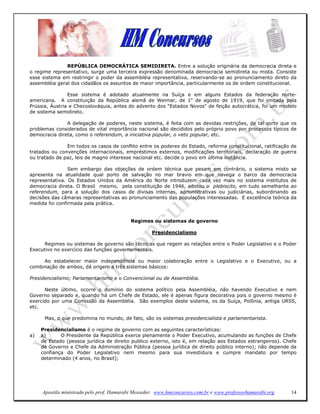 REPÚBLICA DEMOCRÁTICA SEMIDIRETA. Entre a solução originária da democracia direta e
o regime representativo, surge uma terceira expressão denominada democracia semidireta ou mista. Consiste
esse sistema em restringir o poder da assembléia representativa, reservando-se ao pronunciamento direto da
assembléia geral dos cidadãos os assuntos de maior importância, particularmente os de ordem constitucional.

                Esse sistema é adotado atualmente na Suíça e em alguns Estados da federação norte-
americana. A constituição da República alemã de Weimar, de 1o de agosto de 1919, que foi imitada pela
Prússia, Áustria e Checoslováquia, antes do advento dos "Estados Novos" de feição autocrática, foi um modelo
de sistema semidireto.

               A delegação de poderes, neste sistema, é feita com as devidas restrições, de tal sorte que os
problemas considerados de vital importância nacional são decididos pelo próprio povo por processos típicos de
democracia direta, como o referendum, a iniciativa popular, o veto popular, etc.

               Em todos os casos de conflito entre os poderes do Estado, reforma constitucional, ratificação de
tratados ou convenções internacionais, empréstimos externos, modificações territoriais, declaração de guerra
ou tratado de paz, leis de magno interesse nacional etc. decide o povo em última instância.

                Sem embargo das objeções de ordem técnica que pesam em contrário, o sistema misto se
apresenta na atualidade qual porto de salvação no mar bravio em que navega o barco da democracia
representativa. Os Estados Unidos da América do Norte introduzem cada vez mais no sistema institutos de
democracia direta. O Brasil mesmo, pela constituição de 1946, adotou o plebiscito, em tudo semelhante ao
referendum, para a solução dos casos de divisas internas, administrativas ou judiciárias, subordinando as
decisões das câmaras representativas ao pronunciamento das populações interessadas. E excelência teórica da
medida foi confirmada pela prática.


                                           Regimes ou sistemas de governo

                                                    Presidencialismo

      Regimes ou sistemas de governo são técnicas que regem as relações entre o Poder Legislativo e o Poder
Executivo no exercício das funções governamentais.

     Ao estabelecer maior independência ou maior colaboração entre o Legislativo e o Executivo, ou a
combinação de ambos, dá origem a três sistemas básicos:

Presidencialismo; Parlamentarismo e o Convencional ou de Assembléia.

      Neste último, ocorre o domínio do sistema político pela Assembléia, não havendo Executivo e nem
Governo separado e, quando há um Chefe de Estado, ele é apenas figura decorativa pois o governo mesmo é
exercido por uma Comissão da Assembléia. São exemplos deste sistema, os da Suíça, Polônia, antiga URSS,
etc.

      Mas, o que predomina no mundo, de fato, são os sistemas presidencialista e parlamentarista.

     Presidencialismo é o regime de governo com as seguintes características:
a)   a)      O Presidente da República exerce plenamente o Poder Executivo, acumulando as funções de Chefe
     de Estado (pessoa jurídica de direito publico externo, isto é, em relação aos Estados estrangeiros). Chefe
     de Governo e Chefe da Administração Pública (pessoa jurídica de direito público interno); não depende da
     confiança do Poder Legislativo nem mesmo para sua investidura e cumpre mandato por tempo
     determinado (4 anos, no Brasil);




     Apostila ministrada pelo prof. Hamurabi Messeder. www.hmconcursos.com.br e www.professorhamurabi.org   14
 