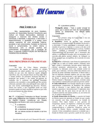 V - o pluralismo político.
                PREÂMBULO                                         Parágrafo único - Todo o poder emana do
                                                                  povo, que o exerce por meio de representantes
         Nós, representantes do povo brasileiro,                  eleitos ou diretamente, nos termos desta
reunidos em Assembléia Nacional Constituinte para                 Constituição.
instituir um Estado Democrático, destinado a
                                                             Comentário
assegurar o exercício dos direitos sociais e
                                                                       Este primeiro artigo da Constituição é rico em
individuais, a liberdade, a segurança, o bem-estar, o
                                                             conceitos técnicos. São eles:
desenvolvimento, a igualdade e a justiça como
                                                                  República: forma de governo cuja principal
valores supremos de uma sociedade fraterna,
                                                             característica é a temporariedade do mandato de governo c
pluralista e sem preconceitos, fundada na harmonia
                                                             a eletividade. É forma contraposta à monarquia, onde o
social e comprometida, na ordem interna e
                                                             mandato de governo é vitalício e o acesso a ele não se dá
internacional, com a solução pacífica das
                                                             pelo voto, mas por direito de linhagem ou divino. Também
controvérsias, promulgamos, sob a proteção de
                                                             opõem       repúhlica à monarquia a possibilidade de
Deus, a seguinte CONSTITUIÇÃO DA REPÚBLICA
                                                             responsabilização do governante, que a monarquia não
FEDERATIVA DO BRASIL.
                                                             admite, e a justificativa do poder, pois, na monarquia, ele é
                                                             exercido por direito pessoal próprio, de linhagem ou
                                                             divino, ao passo que, na república, ele é exercido em nome
          TÍTULO I                                           do povo.
DOS PRI CÍPIOS FU DAME TAIS                                     Federativa: a federação é uma forma de organização do
                                                             Estado que se opõe ao Estado unitário. Enquanto neste
Comentário                                                   todo o poder é centralizado, havendo apenas subdivisões
         Na lição de Celso Bastos, princípios                internas puramente administrativas, sem poder de
constitucionais são aqueles que guardam os valores           comando, na federação existe uma unidade central de
fundamentais da ordem jurídica. Isso só é possível na        poder, que é soberana, e diversas subdivisões internas com
medida em que estes não objetivam regular situações          parcelas de poder chamadas autonomias. O Brasil adota o
específicas, mas, sim, desejam lançar sua força sobre todo   tipo de federação chamada orgânica, por ser mais rígida
o mundo jurídico. Os princípios alcançam esta meta à         que o modelo norte-americano, o que significa dizer que,
proporção que perdem o seu caráter de precisão de            no Brasil, a parcela de poder deixado com Estados,
conteúdo, isto é, conforme vão perdendo densidade            Distrito Federal e Municípios é pequena, existindo ainda
semântica, eles ascendem a uma posição que lhes permite      uma tendência centralizadora por parte do governo central.
sobressair, pairando sobre uma área muito mais ampla do         União indissolúvel: essa locução informa que as partes
que uma norma estabelecedora de preceitos. Portanto,         materialmente componentes da República não poderão
ensina esse mestre, o que o princípio perde em carga         dela se dissociar, o que implica dizer que qualquer
normativa ganha em força valorativaa espraiar-se por cima    tentativa separatista é inconstitucional. É importante notar
de um sem-número de outras normas.                           que a União não faz parte desse rol por não ter ela
                                                             existência material, mas apenas jurídica, ou, nos termos do
                                                             art. 18, político-administrativa.
Art. 1º - A República Federativa do Brasil, formada             Estado Democrático de Direito: o conceito de Estado
pela união indissolúvel dos Estados e Municípios e           de Direito nasceu em oposição ao Estado em que o poder
do Distrito Federal, constitui-se em Estado                  era exercido com base, unicamente, na vontade do
Democrático de Direito e tem como fundamentos:               monarca. Para impor limites a esse governo de
                                                             insegurança, nasceu, na Inglaterra a doutrina de acordo
         I - a soberania;
                                                             com a qual o rei governaria a partir de leis,
         II - a cidadania;                                   comprometendo-se a cumpri-las. Chegou-se, assim, ao
         III - a dignidade da pessoa humana;                 Estado de Direito. Houve, contudo, distorção desse
         IV - os valores sociais do trabalho e da livre      conceito. Como conseqüência, passou-se a entender que o
         iniciativa;                                         Estado de Direito seria o governo a partir de leis, mas de



     Apostila ministrada pelo prof. Hamurabi Messeder. www.hmconcursos.com.br e www.professorhamurabi.org              17
 