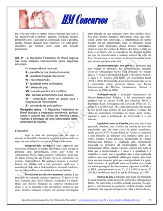 gir. Note que todos os quatro incisos indicam uma ação a     mais elevada do que qualquer outro bem jurídico local.
ser desenvolvida (construir, garantir, erradicar, reduzir,   São esses direitos humanos prevalentes, aliás, que auto-
promover), pois o que quer a Constituição é que o governa,   rizam, como têm autorizado, a interferência de outros
agindo, busque alcançar esses objetivos. De outra parte,     Estados em um determinado, onde os habitantes locais
reconhece que nenhum deles ainda está atingido               estejam sendo despojados desses direitos elementares,
plenamente.                                                  como no caso dos curdos do Iraque, dos hutus e tsutis no
                                                             Zaire e arredores, dos ex-iugoslavos nas diversas regiões
                                                             em que foi transformada a unidade anterior da terra de
Art. 4º - A República Federativa do Brasil rege-se           Tito. Nesses casos, e em outros, os direitos humanos foram
nas suas relações internacionais pelos seguintes             prevalentes à própria soberania.
princípios:
                                                                      Autodeterminação dos povos é princípio que
        I - independência nacional;                          tem origem no princípio das nacionalidades, segundo
        II - prevalência dos direitos humanos;               Celso de Albuquerque Mello. Esse princípio foi tratado
        III - autodeterminação dos povos;                    após a 1a Guerra Mundial por Lenin e Woodrow Wilson,
                                                             e, após a 2a Guerra, pela ONU, em Assembléia Geral
        IV - não-intervenção;                                (1952 e 1962). Diretamente, a autodeterminação dos povos
        V - igualdade entre os Estados;                      é encontrada, como premissa básica, nos Pactos
        VI - defesa da paz;                                  Internacionais de Direitos Econômicos- Sociais e
        VII - solução pacífica dos conflitos;                Culturais, de 1967, da ONU.
        VIII - repúdio ao terrorismo e ao racismo;                      ão-intervenção é princípio fundamental de
        IX - cooperação entre os povos para o                Direito Internacional Público, e foi mencionada pela
        progresso da humanidade;                             primeira vez no século XVIII, por Christian Wolff e
                                                             Emmanuel Kant. Consagrada nas Cartas da ONU (art. 2°,
        X - concessão de asilo político.                     alínea 7) e da OEA (art. 18), a não-intervenção não escapa
    Parágrafo único - A República Federativa do              de seu perfil mais político do que jurídico, e parece dar
    Brasil buscará a integração econômica, política,         razão ao comentário formulado no início deste século,
    social e cultural dos povos da América Latina,           segundo o qual a justificação da intervenção é o seu
    visando à formação de uma comunidade latino-             sucesso.
    americana de nações.
                                                                       Igualdade entre os Estados, para nós, não é uma
                                                             igualdade absoluta, mas relativa, na medida de suas de-
Comentário                                                   sigualdades, que são mais claras no plano econômico,
                                                             sendo que o GATT (Acordo Geral de Tarifas e Comércio)
          Aqui se trata dos princípios que vão reger a       é uma tentativa de diminuir essa distância entre uns e
atuação da República brasileira no plano internacional, ou   outros Estados. Como premissa fundamental de Direito
seja, nas suas relações com outros Estados soberanos.        Internacional Público, a igualdade está intimamente
         Independência nacional é uma expressão que          associada ao princípio da reciprocidade. Celso de
não possui definição no campo do Direito, a não ser que se   Albuquerque Mello, citando Decaux, explica que pode-se
pretenda uma aproximação, como quer Celso de                 dizer que a reciprocidade é o meio e a igualdade é o
Albuquerque Mello, com a palavra "soberania", pelo que,      resultado, e, mais, que a igualdade não é uma igualdade
no plano interno de um Estado, ter-se-ia autonomia; no       estática, mas uma igualdade obtida por reação, após uma
externo, independência. De qualquer maneira, é possível      troca ou uma resposta, pelo que a reciprocidade é a igual-
buscar um sentido útil a este princípio, qual seja, o        dade dinâmica. A igualdade entre os Estados está citada
entender-se nele não a independência nacional brasileira,    em várias passagens dos documentos supremos da ONU e
mas as independências nacionais dos outros Estados.          da OEA, principalmente no art. 2°, n° 1 (ONU) e no art. 9°
                                                             (OEA), e também no item I da ata de Helsinque, de 1970.
          Prevalência dos direitos humanos também é um
princípio de conteúdo jurídico impreciso. É possível ver               Defesa da paz é princípio que pode ser entendido
nele, contudo, duas faces robustas: a primeira é a impor-    de duas maneiras, ainda de acordo com Celso Albuquerque
tância dos direitos humanos no contexto internacional        Mello. Por uma linha, é conflito armado nacional (ou seja,
atual, e, ao se reconhecer-lhe prevalência, admite-se que    guerra), internacional, ou qualquer combate armado, sendo
esses direitos humanos estejam em posição hierárquica        preferível esta segunda interpretação. Mas a defesa da paz,



     Apostila ministrada pelo prof. Hamurabi Messeder. www.hmconcursos.com.br e www.professorhamurabi.org            19
 