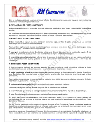 Com as noções supracitadas, podemos conceituar o Poder Constituinte como aquele poder capaz de criar, modificar ou
implementar normas de força constitucional.

2 - TITULARIDADE DO PODER CONSTITUINTE

Nos Estados democráticos, a titularidade do poder constituinte pertence ao povo, pois o Estado decorre da soberania
popular.

Em razão de sua titularidade pertencer ao povo, o poder constituinte é permanente, isto é, não se esgota em um ato de
seu exercício, visto que o povo não pode perder o direito de querer e de mudar à sua vontade.

3 - EXERCÍCIO DO PODER CONSTITUINTE

Embora na atualidade haja um consenso teórico em afirmar ser o povo o titular do poder constituinte, o seu exercício
nem sempre tem se realizado democraticamente.

Assim, embora legitimamente o poder constituinte pertença sempre ao povo, temos duas formas distintas para o seu
exercício: outorga e assembléia nacional constituinte.

A outorga é o estabelecimento da Constituição pelo próprio detentor do poder, sem a participação popular. É ato
unilateral do governante, que auto-limita o seu poder e impõe as regras constitucionais ao povo.

A assembléia nacional constituinte é a forma típica de exercício do poder constituinte, em que o povo, seu legítimo
titular, democraticamente, outorga poderes a seus representantes especialmente eleitos para a elaboração da
Constituição.

4 - ESPÉCIES DE PODER CONSTITUINTE

A doutrina costuma distinguir as seguintes espécies de poder constituinte: poder constituinte originário e poder
constituinte derivado este tendo como espécies o poder reformador, o decorrente e o revisor.

O poder constituinte originário (também denominado genuíno, primário ou de primeiro grau) é o poder de elaborar
uma Constituição. Não encontra limites no direito positivo anterior, não deve obediência a nenhuma regra jurídica
preexistente,

Assim, podemos caracterizar o poder constituinte originário como inicial, permanente, absoluto, soberano, ilimitado,
incondicionado, permanente e inalienável

O poder constituinte derivado (também denominado reformador, secundário, instituído,

constituído, de segundo grau, de reforma) é o poder que se ramifica em três espécies:

O poder reformador que abrange as prerrogativas de modificar, implementar ou retirar dispositivos da Constituição.

O poder Constituinte decorrente que consagra o princípio federativo de suas Unidades

É a alma d a autonomia das federações na forma de sua constituição, assim, a todos os Estados, o Distrito Federal e até
os Municípios este na forma de lei orgânica poderão ter suas constituições específicas em decorrência do Poder
Constituinte Originário.

Por fim, o poder constituinte revisor que como exemplo de nossa própria Constituição Federal, possibilita a revisão de
dispositivos constitucionais que necessitem de reformas, porém, esta não se confunde com reforma em stricto senso
pois, esta é de forma mais dificultosa, quorum ainda mais específico.

segundo as regras que ela estabelece. É o poder de reforma, que permite a mudança da Constituição, adaptando-a a
novas necessidades, sem que para tanto seja preciso recorrer ao poder constituinte originário. É um poder derivado



     Apostila ministrada pelo prof. Hamurabi Messeder. www.hmconcursos.com.br e www.professorhamurabi.org            2
 