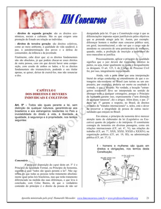 - direitos de segunda geração: são os direitos eco-            desigualada pela lei. O que a Constituição exige é que as
nômicos, sociais e culturais. São os que exigem uma            diferenciações impostas sejam justificáveis pelos objetivos
prestação do Estado em relação ao indivíduo.                   que se pretende atingir pela lei. Assim, por exemplo.
                                                               diferençar homem e mulher num concurso público será,
- direitos de terceira geração: são direitos coletivos,
como ao meio ambiente, à qualidade de vida saudável, à         em geral, inconstitucional, a não ser que o cargo seja de
paz, à autodeterminação dos povos e a defesa do                atendente ou carcereira de uma penitenciária de mulheres,
                                                               quando, então, a proibição de inscrição a indivíduos do
consumidor, da infância e da juventude.
                                                               sexo masculino se justifica.
Finalmente, cabe dizer que: a) os direitos fundamentais
não são absolutos, já que podem chocar-se esses direitos                 Processualmente, aplicar o princípio da igualdade
de outra pessoa, caso em que deverá haver uma compo-           significa que o juiz deverá dar tratamento idêntico às
                                                               partes, ou seja, tratar igualmente os iguais e desigualmente
sição, com cessão de ambos os lados; e b) os direitos
                                                               os desiguais. O art. 125, I, do Código de Processo Civil
fundamentais são irrenunciáveis, podendo o seu titular
                                                               foi, por isso, integralmente recepcionado.
apenas, se quiser, deixar de exercê-los, mas não renunciar
a eles.                                                                  Ainda, vale a pena notar que uma interpretação
                                                               literal do artigo conduziria ao entendimento de que o es-
                                                               trangeiro não-residente no Brasil (um turista ou um em-
                                                               presário, por exemplo), poderia ser morto ou assaltado à
                                                               vontade, o que é absurdo. Na verdade, a locução "estran-
                CAPÍTULO I                                     geiros residentes" deve ser interpretada no sentido de
          DOS DIREITOS E DEVERES                               abranger todo e qualquer estrangeiro, porque o Princípio
         I DIVIDUAIS E COLETIVOS                               da Isonomia garante isso, expressamente ("sem distinção
                                                               de qualquer natureza", diz o artigo). Além disso, o par. 2°
                                                               deste art. 5° garante o respeito, no Brasil, de direitos
Art. 5º - Todos são iguais perante a lei, sem                  oriundos de "tratados internacionais" e, neles, está o dever
distinção de qualquer natureza, garantindo-se aos              de preservar a integridade de pessoa de outras nacio-
brasileiros e aos estrangeiros residentes no País a            nalidades que estejam no Brasil.
inviolabilidade do direito à vida, à liberdade, à
igualdade, à segurança e à propriedade, nos termos                      Em síntese, o princípio da isonomia deve merecer
seguintes:                                                     atenção tanto do elaborador da lei (Legislativo ou Exe-
                                                               cutivo) quanto do julgador e do intérprete. O constituinte
                                                               consagra da isonomia em diversas passagens, como em
                                                               relações internacionais (CF, art. 4°, V); nas relações do
                                                               trabalho (CF, art. 7°, XXX, XXXI, XXXII e XXXIV); na
                                                               organização política (CF, art. 19, III); na administração
                                                               pública (CF, art. 37, I).


                                                                         I - homens e mulheres são iguais em
                                                                         direitos e obrigações, nos termos desta
                                                                         Constituição;


Comentário
          A principal disposição do caput deste art. 5° é o
Princípio da Igualdade Formal, ou Princípio da Isonomia,
segundo o qual "todos são iguais perante a lei". Não sig-
nifica ele que todas as pessoas terão tratamento absoluta-
mente igual pelas leis brasileiras, mas que terão tratamento
diferenciado na medida das suas diferenças, o que leva à
conclusão, com Celso Bastos, de que o verdadeiro
conteúdo do princípio é o direito da pessoa de não ser



      Apostila ministrada pelo prof. Hamurabi Messeder. www.hmconcursos.com.br e www.professorhamurabi.org              21
 