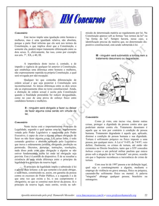 Comentário                                                       missão de determinada matéria ao regulamento por lei. Na
                                                                 Constituição aparece sob as formas "nos termos da lei" ou
          Este inciso impõe uma igualação entre homens e
                                                                 "na forma da lei". Sempre haverá, nesse caso, a
mulheres, mas é uma igualdade relativa, não absoluta,
                                                                 identificação precisa da matéria que, no determinado dis-
porque a parte final informa que ela será nos termos da
Constituição, o que implica dizer que a Constituição, e          positivo constitucional, está sendo submetida à lei.
somente ela, poderá impor tratamento diferençado entre os
dois sexos. E, efetivamente, faz isso, como por exemplo
nos arts. 7°, XX, e 40, III.                                              III - ninguém será submetido a tortura nem a
                                                                          tratamento desumano ou degradante;
         A importância deste inciso é, contudo, a de
impedir a vigência de qualquer lei anterior à Constituição,
que estabeleça uma diferença entre homens e mulheres,
não expressamente repetida na própria Constituição, a qual
será revogada por não-recepção.
         Qualquer lei que contenha diferenciação de
ordem sexual e que seja posterior à Constituição será
inconstitucional. As únicas diferenças entre os dois sexos
são as expressamente ditas no texto constitucional. Ainda,
a distinção de ordem sexual é aceita pela Constituição
quando a finalidade pretendida for reduzir desigualdade,
como no caso de uma prova de esforço físico entre
candidatos homens e mulheres.

          II - ninguém será obrigado a fazer ou deixar
          de fazer alguma coisa senão em virtude de
          lei;
                                                                 Comentário

Comentário                                                                 Como já visto, este inciso visa, dentre outras
                                                                 coisas, proteger a dignidade da pessoa contra atos que
          Neste inciso está o importantíssimo Princípio da       poderiam atentar contra ela. Tratamento desumano é
Legalidade, segundo o qual apenas uma lei, regularmente          aquele que se tem por contrário à condição de pessoa
votada pelo Poder Legislativo e sancionada pelo Poder            humana. Tratamento degradante é aquele que, aplicado,
Executivo, é capaz de criar a alguma pessoa obrigação de         diminui a condição de pessoa humana e sua dignidade.
fazer ou não fazer alguma coisa. Lei, nessa linha, é todo        Tortura é sofrimento psíquico ou físico imposto a uma
comando genérico e abstrato aprovado pelo Legislativo            pessoa, por qualquer meio. A Lei n° 9.455, de 7/4/97, veio
que inova o ordenamento jurídico, obrigando, proibição ou        definir, finalmente, os crimes de tortura, até então não
permissão. Decretos, portarias, instruções, resoluções,          existentes no Direito brasileiro, tanto que o STF concedeu
nada disso pode criar uma obrigação a alguém se não              habeas corpus a um policial militar paulista que estava
estiver fundamentada numa lei onde tal obrigação seja            preso sob a alegação de ter "torturado" um preso, ocasião
prevista. Este é o sentido do dispositivo. É de se ressaltar a   em que o Supremo reconheceu a inexistência do crime de
existência de uma nítida diferença entre o princípio da          tortura.
legalidade e o princípio da reserva legal.
                                                                          Com essa lei de 1997 passou a ter definição legal,
         O princípio da legalidade impõe a submissão à lei       qual seja o constrangimento a alguém, mediante o
e admite duas leituras: a de que somente a lei pode obrigar,     emprego de violência ou grave ameaça, física ou psíquica,
e nada mais, constituindo-se, assim, em garantia da pessoa       causando-lhe sofrimento físico ou mental. A palavra
contra os excessos do Poder Público, e a segunda é a de          "ninguém" abrange qualquer pessoa; brasileiro ou
que uma vez que exista a lei, o seu cumprimento é                estrangeiro.
obrigatório, no que se constitui num dever da pessoa. Já o
princípio da reserva legal, mais estrito, revela na sub-



      Apostila ministrada pelo prof. Hamurabi Messeder. www.hmconcursos.com.br e www.professorhamurabi.org               22
 