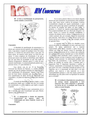 IV - é livre a manifestação do pensamento,                    Se no inciso anterior falava-se do direito daquela
         sendo vedado o anonimato;                            pessoa que quer manifestar seu pensamento sobre qualquer
                                                              coisa, aqui, neste inciso, cuida-se de proteger a pessoa
                                                              eventualmente atingida por aquela manifestação, a qual
                                                              saberá contra quem agir graças à proibição de anonimato.
                                                              Os direitos do atingido são dados em duas linhas. A
                                                              primeira, é o direito de resposta proporcional à ofensa.
                                                              Essa proporcionalidade deve ser observada no meio e no
                                                              modo. Assim, se a pessoa foi atingida verbalmente, e
                                                              somente ela própria ouviu a ofensa, a resposta deverá ser
                                                              verbal e pessoal, não, por exemplo, escrita ou transmitida
                                                              pela televisão. Além disso, se a ofensa foi por escrito, por
                                                              escrito deverá ser a resposta, e não, por exemplo, através
                                                              de agressão física.
                                                                       A segunda linha de defesa do ofendido ocorre
Comentário                                                    através do pedido de indenização em juízo, pela ação cível
         A liberdade de manifestação do pensamento é o        própria. Os danos indenizáveis são o material
direito que a pessoa tem de exprimir, por qualquer forma e    (representado pelos danos causados e pelos lucros não
meio, o que pensa a respeito de qualquer coisa. Em outras     obtidos por causa da ofensa), moral (à intimidade da
palavras, é o direito de uma pessoa dizer o que quer, de      pessoa, independentemente de ter a ofensa sido conhecida
quem quiser, da maneira como quiser, no local em que          por qualquer outra pessoa, bastando que se sinta ofendido)
quiser. A única exigência da Constituição é de que a          e à imagem (dano produzido contra a pessoa em suas
pessoa que exerce esse direito se identifique, para impedir   relações externas, ou seja, à maneira como ela aparece e é
que ele seja fonte de leviandade ou que seja usado de         vista por outras pessoas). As indenizações pedidas pelas
maneira irresponsável. Sabendo quem é o autor do pen-         três linhas são acumuláveis, o que significa dizer que
samento manifestado, o eventual prejudicado poderá usar o     podem ser pedidas na mesma ação e somadas para o
próximo inciso, o V, para defender-se.                        pagamento final. É importante reproduzir a análise de
                                                              Chassan, comentando a Constituição dos Estados Unidos,
         Esse direito vem do art. 19 da Declaração            para quem "de resto, a liberdade ilimitada da palavra e da
Universal dos Direitos do Homem, e a melhor doutrina          imprensa, isto é, a autorização de tudo dizer e de tudo
entende que não há qualquer limitação de ordem formal à       publicar, sem expor-se a uma repressão ou a uma
livre manifestação do pensamento. Alguns, como Paulo          responsabilidade qualquer, é, não uma utopia, porém uma
José da Costa Junior, entendem que, no plano lógico, a        absurdidade que não pode existir na legislação de nenhum
livre manifestação de idéias deverá ser delimitada pela       povo civilizado".
veracidade e, no plano da imprensa, também pelo interesse
público.
                                                                        VI - é inviolável a liberdade de consciência e
         O sentido da liberdade de opinião é duplo: o valor             de crença, sendo assegurado o livre
da indiferença impõe que a opinião não deve ser tomada                  exercício dos cultos religiosos e garantida,
em consideração; e o valor exigência, que impõe o respeito              na forma da lei, a proteção aos locais de
à opinião.                                                              culto e a suas liturgias;
        Finalmente, ressalte-se que o pensamento, em si,
não é tutelado nem pela Constituição nem pelo Direito.
Apenas a sua manifestação o é.

         V - é assegurado o direito de resposta,
         proporcional   ao   agravo,    além    da
         indenização por dano material, moral ou à
         imagem;
Comentário



      Apostila ministrada pelo prof. Hamurabi Messeder. www.hmconcursos.com.br e www.professorhamurabi.org             23
 