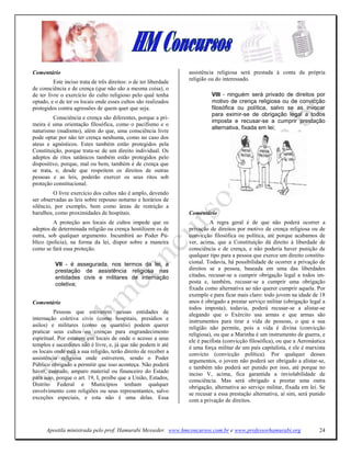 Comentário                                                         assistência religiosa será prestada à conta da própria
                                                                   religião ou do interessado.
          Este inciso trata de três direitos: o de ter liberdade
de consciência e de crença (que não são a mesma coisa), o
de ter livre o exercício do culto religioso pelo qual tenha                  VIII - ninguém será privado de direitos por
optado, e o de ter os locais onde esses cultos são realizados                motivo de crença religiosa ou de convicção
protegidos contra agressões de quem quer que seja.                           filosófica ou política, salvo se as invocar
                                                                             para eximir-se de obrigação legal a todos
         Consciência e crença são diferentes, porque a pri-
                                                                             imposta e recusar-se a cumprir prestação
meira é uma orientação filosófica, como o pacifismo e o
                                                                             alternativa, fixada em lei;
naturismo (nudismo), além do que, uma consciência livre
pode optar por não ter crença nenhuma, como no caso dos
ateus e agnósticos. Estes também estão protegidos pela
Constituição, porque trata-se de um direito individual. Os
adeptos de ritos satânicos também estão protegidos pelo
dispositivo, porque, mal ou bem, também é de crença que
se trata, e, desde que respeitem os direitos de outras
pessoas e as leis, poderão exercer os seus ritos sob
proteção constitucional.
         O livre exercício dos cultos não é amplo, devendo
ser observadas as leis sobre repouso noturno e horários de
silêncio, por exemplo, bem como áreas de restrição a
barulhos, como proximidades de hospitais.                          Comentário
         A proteção aos locais de cultos impede que os                       A regra geral é de que não poderá ocorrer a
adeptos de determinada religião ou crença hostilizem os de         privação de direitos por motivo de crença religiosa ou de
outra, sob qualquer argumento. Incumbirá ao Poder Pú-              convicção filosófica ou política, até porque acabamos de
blico (polícia), na forma da lei, dispor sobre a maneira           ver, acima, que a Constituição dá direito à liberdade de
como se fará essa proteção.                                        consciência e de crença, e não poderia haver punição de
                                                                   qualquer tipo para a pessoa que exerce um direito constitu-
          VII - é assegurada, nos termos da lei, a                 cional. Todavia, há possibilidade de ocorrer a privação de
          prestação de assistência religiosa nas                   direitos se a pessoa, baseada em uma das liberdades
          entidades civis e militares de internação                citadas, recusar-se a cumprir obrigação legal a todos im-
          coletiva;                                                posta e, também, recusar-se a cumprir uma obrigação
                                                                   fixada como alternativa ao não querer cumprir aquela. Por
                                                                   exemplo e para ficar mais claro: todo jovem na idade de 18
Comentário                                                         anos é obrigado a prestar serviço militar (obrigação legal a
                                                                   todos imposta); todavia, poderá recusar-se a alistar-se
          Pessoas que estiverem nessas entidades de                alegando que o Exército usa armas e que armas são
internação coletiva civis (como hospitais, presídios e             instrumentos para tirar a vida de pessoas, o que a sua
asilos) e militares (como os quartéis) podem querer                religião não permite, pois a vida é divina (convicção
praticar seus cultos ou crenças para engrandecimento               religiosa), ou que a Marinha é um instrumento de guerra, e
espiritual. Por estarem em locais de onde o acesso a seus          ele é pacifista (convicção filosófica), ou que a Aeronáutica
templos e sacerdotes não é livre, e, já que não podem ir até       é uma força militar de um país capitalista, e ele é marxista
os locais onde está a sua religião, terão direito de receber a     convicto (convicção política). Por qualquer desses
assistência religiosa onde estiverem, sendo o Poder                argumentos, o jovem não poderá ser obrigado a alistar-se,
Público obrigado a permitir que isso aconteça. Não poderá          e também não poderá ser punido por isso, até porque no
haver, contudo, amparo material ou financeiro do Estado            inciso V, acima, fica garantida a inviolabilidade de
para isso, porque o art. 19, I, proíbe que a União, Estados,       consciência. Mas será obrigado a prestar uma outra
Distrito Federal e Municípios tenham qualquer                      obrigação, alternativa ao serviço militar, fixada em lei. Se
envolvimento com religiões ou seus representantes, salvo           se recusar a essa prestação alternativa, aí sim, será punido
exceções especiais, e esta não é uma delas. Essa                   com a privação de direitos.




      Apostila ministrada pelo prof. Hamurabi Messeder. www.hmconcursos.com.br e www.professorhamurabi.org                  24
 