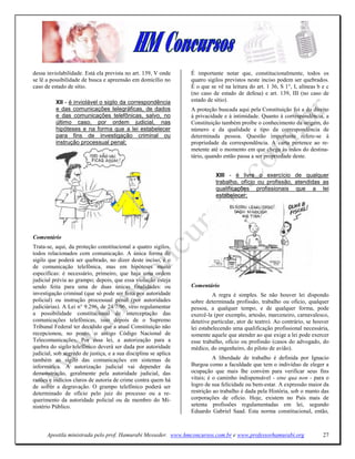 dessa inviolabilidade. Está ela prevista no art. 139, V onde     É importante notar que, constitucionalmente, todos os
se lê a possibilidade de busca e apreensão em domicílio no       quatro sigilos previstos neste inciso podem ser quebrados.
caso de estado de sítio.                                         É o que se vê na leitura do art. 1 36, S 1°, I, alíneas b e c
                                                                 (no caso de estado de defesa) e art. 139, III (no caso de
          XII - é inviolável o sigilo da correspondência         estado de sítio).
          e das comunicações telegráficas, de dados              A proteção buscada aqui pela Constituição foi a do direito
          e das comunicações telefônicas, salvo, no              à privacidade e à intimidade. Quanto à correspondência, a
          último caso, por ordem judicial, nas                   Constituição também proíbe o conhecimento da origem, do
          hipóteses e na forma que a lei estabelecer             número e da qualidade e tipo da correspondência de
          para fins de investigação criminal ou                  determinada pessoa. Questão importante refere-se à
          instrução processual penal;                            propriedade da correspondência. A carta pertence ao re-
                                                                 metente até o momento em que chega às mãos do destina-
                                                                 tário, quando então passa a ser propriedade deste.


                                                                           XIII - é livre o exercício de qualquer
                                                                           trabalho, ofício ou profissão, atendidas as
                                                                           qualificações profissionais que a lei
                                                                           estabelecer;




Comentário
Trata-se, aqui, da proteção constitucional a quatro sigilos,
todos relacionados com comunicação. A única forma de
sigilo que poderá ser quebrado, no dizer deste inciso, é o
de comunicação telefônica, mas em hipóteses muito
específicas: é necessário, primeiro, que haja uma ordem
judicial prévia ao grampo; depois, que essa violação esteja
sendo feita para uma de duas únicas finalidades: ou              Comentário
investigação criminal (que só pode ser feita por autoridade                A regra é simples. Se não houver lei dispondo
policial) ou instrução processual penal (por autoridades         sobre determinada profissão, trabalho ou ofício, qualquer
judiciárias). A Lei n° 9.296, de 24/7/96, veio regulamentar      pessoa, a qualquer tempo, e de qualquer forma, pode
a possibilidade constitucional de interceptação das              exercê-la (por exemplo, artesão, marceneiro, carnavalesco,
comunicações telefônicas, isso depois de o Supremo               detetive particular, ator de teatro). Ao contrário, se houver
Tribunal Federal ter decidido que a atual Constituição não       lei estabelecendo uma qualificação profissional necessária,
recepcionou, no ponto, o antigo Código Nacional de               somente aquele que atender ao que exige a lei pode exercer
Telecomunicações. Por essa lei, a autorização para a             esse trabalho, ofício ou profissão (casos do advogado, do
quebra do sigilo telefônico deverá ser dada por autoridade       médico, do engenheiro, do piloto de avião).
judicial, sob segredo de justiça, e a sua disciplina se aplica
também ao sigilo das comunicações em sistemas de                           A liberdade de trabalho é definida por Ignacio
informática. A autorização judicial vai depender da              Burgoa como a faculdade que tem o indivíduo de eleger a
demonstração, geralmente pela autoridade judicial, das           ocupação que mais lhe convém para verificar seus fins
razões e indícios claros de autoria de crime contra quem há      vitais; é o caminho indispensável - sine qua non - para o
de sofrer a degravação. O grampo telefônico poderá ser           logro de sua felicidade ou bem-estar. A expressão maior da
determinado de ofício pelo juiz do processo ou a re-             restrição ao trabalho é dada pela História, sob o manto das
querimento da autoridade policial ou de membro do Mi-            corporações de ofício. Hoje, existem no País mais de
nistério Público.                                                setenta profissões regulamentadas em lei, segundo
                                                                 Eduardo Gabriel Saad. Esta norma constitucional, então,



      Apostila ministrada pelo prof. Hamurabi Messeder. www.hmconcursos.com.br e www.professorhamurabi.org                 27
 