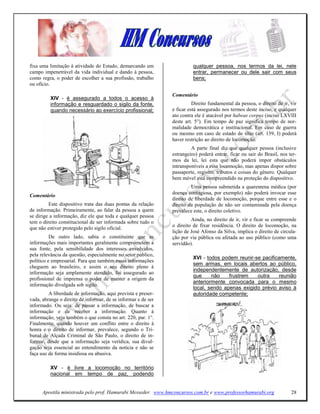 fixa uma limitação à atividade do Estado, demarcando um                  qualquer pessoa, nos termos da lei, nele
campo impenetrável da vida individual e dando à pessoa,                  entrar, permanecer ou dele sair com seus
como regra, o poder de escolher a sua profissão, trabalho                bens;
ou ofício.

                                                               Comentário
          XIV - é assegurado a todos o acesso à
          informação e resguardado o sigilo da fonte,                    Direito fundamental da pessoa, o direito de ir, vir
          quando necessário ao exercício profissional;         e ficar está assegurado nos termos deste inciso, e qualquer
                                                               ato contra ele é atacável por habeas corpus (inciso LXVIII
                                                               deste art. 5°). Em tempo de paz significa tempo de nor-
                                                               malidade democrática e institucional. Em caso de guerra
                                                               ou mesmo em caso de estado de sítio (art. 139, I) poderá
                                                               haver restrição ao direito de locomoção.
                                                                        A parte final diz que qualquer pessoa (inclusive
                                                               estrangeiro) poderá entrar, ficar ou sair do Brasil, nos ter-
                                                               mos da lei, lei esta que não poderá impor obstáculos
                                                               intransponíveis a essa locomoção, mas apenas dispor sobre
                                                               passaporte, registro, tributos e coisas do gênero. Qualquer
                                                               bem móvel está compreendido na proteção do dispositivo.
                                                                        Uma pessoa submetida a quarentena médica (por
                                                               doença contagiosa, por exemplo) não poderá invocar esse
Comentário
                                                               direito de liberdade de locomoção, porque entre esse e o
         Este dispositivo trata das duas pontas da relação     direito da população de não ser contaminada pela doença
de informação. Primeiramente, ao falar da pessoa a quem        prevalece este, o direito coletivo.
se dirige a informação, diz ele que toda e qualquer pessoa
tem o direito constitucional de ser informada sobre tudo o              Ainda, no direito de ir, vir e ficar se compreende
                                                               o direito de fixar residência. O direito de locomoção, na
que não estiver protegido pelo sigilo oficial.
                                                               lição de José Afonso da Silva, implica o direito de circula-
          De outro lado, sabia o constituinte que as           ção por via pública ou afetada ao uso público (como uma
informações mais importantes geralmente comprometem a          servidão).
sua fonte, pela sensibilidade dos interesses envolvidos,
pela relevância da questão, especialmente no setor público,
                                                                         XVI - todos podem reunir-se pacificamente,
político e empresarial. Para que também essas informações
                                                                         sem armas, em locais abertos ao público,
cheguem ao brasileiro, e assim o seu direito pleno à
                                                                         independentemente de autorização, desde
informação seja amplamente atendido, foi assegurado ao
                                                                         que     não    frustrem   outra    reunião
profissional de imprensa o poder de manter a origem da
                                                                         anteriormente convocada para o mesmo
informação divulgada sob sigilo.
                                                                         local, sendo apenas exigido prévio aviso à
         A liberdade de informação, aqui prevista e preser-              autoridade competente;
vada, abrange o direito de informar, de se informar e de ser
informado. Ou seja: de passar a informação, de buscar a
informação e de receber a informação. Quanto à
informação, veja também o que consta no art. 220, par. 1°.
Finalmente, quando houver um conflito entre o direito à
honra e o direito de informar, prevalece, segundo o Tri-
bunal de Alçada Criminal de São Paulo, o direito de in-
formar, desde que a informação seja verídica, sua divul-
gação seja essencial ao entendimento da notícia e não se
faça uso de forma insidiosa ou abusiva.

          XV - é livre a locomoção no território
          nacional em tempo de paz, podendo


      Apostila ministrada pelo prof. Hamurabi Messeder. www.hmconcursos.com.br e www.professorhamurabi.org               28
 