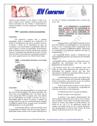 reforçar-se para defender os seus direitos. É feita a res-    art. 182, § 2°. Quanto à propriedade rural, o conceito está
salva, contudo, de que, quando o sindicato postula sobre      no art. 186.
direitos individuais de seus filiados é imprescindível a
outorga de poderes a ele, para regularizar a representação              XXIV - a lei estabelecerá o procedimento
processual.                                                             para desapropriação por necessidade ou
                                                                        utilidade pública, ou por interesse social,
         XXII - é garantido o direito de propriedade;                   mediante justa e prévia indenização em
                                                                        dinheiro, ressalvados os casos previstos
                                                                        nesta Constituição;
Comentário
         Este dispositivo assegura toda e qualquer
propriedade, desde a imobiliária até a intelectual e de       Comentário
marcas. É um dispositivo pelo qual se reconhece à pessoa,              Desapropriação é uma forma de aquisição de bens
no Brasil, o direito de ser proprietário de algo, em          pelo Poder Público. Em outras palavras, é um instrumento
contraponto com exclusividade da propriedade estatal de       de que se vale o Estado para retirar a propriedade de um
outros regimes. O direito de propriedade, genericamente,      particular e incorporar ao patrimônio público, indenizando
pode ser definido como um direito subjetivo que assegura      o ex-proprietário. A Constituição estabelece três tipos de
à pessoa o monopólio da exploração de um bem e de fazer       desapropriação:
valer esse poder contra todos que eventualmente queiram a
                                                              - por necessidade pública, quando é indispensável que
ele se opor, segundo lição de Luiz Alberto David Araújo.
                                                              determinado bem particular seja usado para uma finalidade
                                                              pública;
         XXIII - a propriedade atenderá a sua função
                                                              - por utilidade pública, quando não é indispensável, mas é
         social;
                                                              conveniente que determinado bem seja usado no
                                                              desempenho de atividade pública;
                                                              - por interesse social, que é um argumento vasto, mas
                                                              dentro do qual cabem argumentos que sustentem que a
                                                              propriedade, por qualquer motivo, será mais bem
                                                              aproveitada se transferida ao patrimônio público do que se
                                                              mantida sob o poder do particular.
                                                                      A indenização há de ser justa, o que implica dizer
                                                              que o preço a ser recebido pelo particular desapropriado
                                                              deverá corresponder o mais possível ao que ele receberia
                                                              se vendesse a propriedade pela sua vontade.
                                                                       Além de justa, há que ser prévia, ou seja, antes de
Comentário                                                    o Estado passar para o seu patrimônio a propriedade do
                                                              particular, este já deve ter sido indenizado.
          Função social da propriedade é um conceito que
dá a esta um atributo coletivo, não apenas individual. Sig-            As indenizações devem ser pagas em dinheiro.
nifica dizer que a propriedade não é um direito que se                 Há duas exceções a essa regra geral.
exerce apenas pelo dono de alguma coisa, mas também
que esse dono exerce em relação a terceiros. Ou seja, a                 A primeira é que algumas desapropriações são
propriedade, além de direito da pessoa, é também um           feitas mediante indenização justa e prévia, mas em títulos,
encargo contra essa, que fica constitucionalmente obrigada    não em dinheiro. Esses títulos são devidos pela desapro-
a retribuir, de alguma forma, ao grupo social. um benefício   priação de imóvel rural (títulos da dívida pública), nos
pela manutenção e uso da propriedade.                         termos do art. 182, § 4°, III, geralmente, quando não
                                                              cumpre a sua função social, ou, sob o mesmo argumento,
         A Constituição define o conceito de função social    pela desapropriação de imóveis rurais (títulos da dívida
da propriedade em relação a dois dos seus tipos. Quanto à     agrária), conforme previsto no art. 184, caput.
propriedade urbana, função social é aquela estabelecida no




      Apostila ministrada pelo prof. Hamurabi Messeder. www.hmconcursos.com.br e www.professorhamurabi.org             31
 