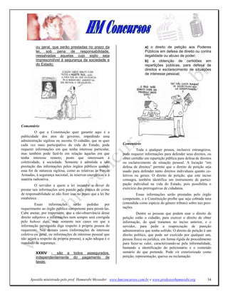 ou geral, que serão prestadas no prazo da                           a) o direito de petição aos Poderes
          lei, sob pena de responsabilidade,                                  Públicos em defesa de direito ou contra
          ressalvadas aquelas cujo sigilo seja                                ilegalidade ou abuso de poder;
          imprescindível à segurança da sociedade e                           b) a obtenção de certidões em
          do Estado;                                                          repartições públicas, para defesa de
                                                                              direitos e esclarecimento de situações
                                                                              de interesse pessoal;




Comentário
         O que a Constituição quer garantir aqui é a
publicidade dos atos de governo, impedindo uma
administração sigilosa ou secreta. O cidadão, que se quer
cada vez mais participativo da vida do Estado, pode            Comentário
requerer informações em que tenha interesse particular,                 Toda e qualquer pessoa, inclusive estrangeiros,
mas também pode fazê-lo em relação àquelas em que              pode requerer informações para defender seus direitos, ou
tenha interesse remoto, posto que interessam à                 obter certidão em repartição pública para defesa de direitos
coletividade, à sociedade. Somente é admitida a não            ou esclarecimento de situação pessoal. A locução “em
prestação das informações pelos órgãos públicos quando         defesa de direitos” permite que o direito de petição seja
essa for de natureza sigilosa, como as relativas às Forças     usado para defender tanto direitos individuais quanto co-
Armadas, à segurança nacional, às reservas energéticas e à     letivos ou gerais. O direito de petição, que este inciso
matéria radioativa.                                            consagra, também identifica um instrumento de partici-
         O servidor a quem a lei incumbe o dever de            pação individual na vida do Estado, pois possibilita o
prestar tais informações será punido pela prática de crime     exercício das prerrogativas de cidadania.
de responsabilidade se não fizer isso no prazo que a lei lhe            Essas informações serão prestadas pelo órgão
estabelece.                                                    competente, e a Constituição proíbe que seja cobrada taxa
         Essas     informações    serão     pedidas    por     (entendida como espécie do gênero tributo) sobre tais pres-
requerimento ao órgão público competente para prestá-las.      tações.
Cabe anotar, por importante, que a não-observância desse                Dentre as pessoas que podem usar o direito de
direito subjetivo a informações nem sempre será corrigida      petição estão o cidadão, para exercer o direito de obter
pelo haheas data, mas somente nos casos em que a               informação, do qual tratamos no inciso anterior, e o
informação perseguida diga respeito à própria pessoa do        servidor, para pedir a reapreciação de punição
requerente. Nos demais casos (informações de interesse         administrativa que tenha sofrido. O direito de petição é um
coletivo ou geral, ou informações de interesse pessoal que     direito político, que pode ser exercido por qualquer um,
não sejam a respeito da própria pessoa), a ação adequa é o     pessoa física ou jurídica, em forma rígida de procedimento
mandado de segurança.                                          para fazer-se valer, caracterizando-se pela informalidade,
                                                               bastando a identificação do peticionário e o conteúdo
          XXXIV - são a            todos assegurados,          sumário do que pretende. Pode vir exteriorizado como
          independentemente        do pagamento de             petição, representação, queixa ou reclamação.
          taxas:



      Apostila ministrada pelo prof. Hamurabi Messeder. www.hmconcursos.com.br e www.professorhamurabi.org              34
 