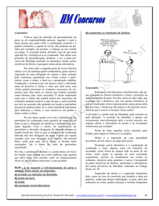 Comentário                                                      e) suspensão ou interdição de direitos;
          Trata-se aqui do princípio da personalização da
pena ou da responsabilidade pessoal, segundo o qual a
única pessoa que pode sofrer a condenação criminal é o
próprio criminoso, o agente do crime, não podendo ser pu-
nido, por exemplo, um parente, o cônjuge ou um vizinho
ou amigo. A execução penal, portanto, seja de que pena
aplicada for, restringir-se-á ao condenado. Não afasta esse
princípio da personalização, portanto, o ser a pena pri-
vativa de liberdade (reclusão ou detenção), multas, penas
restritivas de direito e quaisquer outras penas alternativas.
          Por outro lado, a segunda parte do inciso fala dos
efeitos civis da sentença penal condenatória, quais sejam a
imposição de uma obrigação de reparar o dano causado
pelo criminoso, geralmente nos crimes contra o patri-
mônio, como o roubo, o furto ou a apropriação indébita.
Condenado o criminoso por um desses crimes e falecendo
antes de devolver à vítima o valor que dela tirou, essa
                                                                Comentário
vítima poderá processar os eventuais sucessores do cri-
minoso para tirar deles os valores que tenham recebido                   Este inciso trata das penas constitucionais, das pe-
como herança (não como sucessão). É muito importante            nas possíveis no Direito brasileiro e firma o princípio da
notar que a vítima não poderá retirar dos sucessores do         individualização da pena. Perceba, antes de mais nada, que
criminoso nenhum centavo a mais do que o valor recebido         a relação não é definitiva, mas sim apenas ilustrativa, já
por eles na sucessão, não podendo ser tocado o patrimônio       que a Constituição tolera expressamente outras penas além
pessoal de nenhum deles. Se o valor transferido não bastar      das previstas, e desde que não sejam as do próximo inciso.
para indenizar a vítima, o caso resolve-se em perdas e          Sinal de que é assim é a locução "entre outras".
danos contra a vítima.                                          A privação é a perda total da liberdade, pela reclusão ou
         Na raiz dessa sanção civil está a identificação do     pela detenção. A restrição de liberdade é apenas um
patrimônio do condenado como garantia da reparação do           cerceamento, uma diminuição dela, e ocorre nosursis, nos
dano, já que a obrigação de repará-lo é inafastável do cau-     regimes aberto e semi-aberto de prisão e no livramento
sador daquele. Com a morte, há transferência do                 condicional, por exemplo.
patrimônio e, havendo obrigações do falecido, cumpre ao                  Perda de bens significa tê-los retirados pelo
espólio honrá-las. Note-se que os herdeiros do condenado        Estado, para reparar à vítima ou a si próprio.
falecido não têm obrigação de pagar o dano por aquele
causado, pois essa obrigação é do espólio, não pessoal                  Multa é a imposição de uma penalidade
deles, razão pela qual, diz o inciso, as dívidas serão          pecuniária, de um valor a ser pago pelo preso.
executadas "até o limite do valor do patrimônio                          Prestação social alternativa é a condenação do
transferido".                                                   condenado a fazer alguma coisa em benefício da
Por fim, o perdimento de bens é a perda destes em favor         sociedade, como forma de reparar todo ou parte de seu
do Estado, para reparar aos cofres públicos uma quantia         crime, como pintar as paredes de uma associação
que deles tenha sido retirada, como no enriquecimento           comunitária, auxiliar no atendimento em creche ou
ilícito ou outros crimes funcionais, como peculato.             orfanatos, ministrar aulas gratuitas e outros. Corresponde
                                                                às penas restritivas de direitos, autônomas e substitutivas
                                                                das penas privativas de liberdade, indicadas no Código
XLVI - a lei regulará a individualização da pena e              Penal, art. 44.
adotará, entre outras, as seguintes:
a) privação ou restrição da liberdade;                                   Suspensão de direito é a supressão temporária
                                                                dele, como no caso do motorista que atropela e mata um
b) perda de bens;                                               pedestre, sendo que dirigia embriagado. A pena, além das
c) multa;                                                       referentes ao crime, poderá alcançar a retirada temporária
d) prestação social alternativa;


      Apostila ministrada pelo prof. Hamurabi Messeder. www.hmconcursos.com.br e www.professorhamurabi.org                40
 