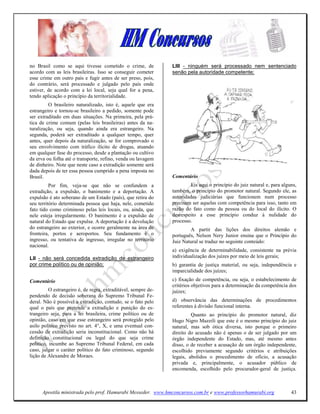 no Brasil como se aqui tivesse cometido o crime, de             LIII - ninguém será processado nem sentenciado
acordo com as leis brasileiras. Isso se conseguir cometer       senão pela autoridade competente;
esse crime em outro país e fugir antes de ser preso, pois,
do contrário, será processado e julgado pelo país onde
estiver, de acordo com a lei local, seja qual for a pena,
tendo aplicação o princípio da territorialidade.
         O brasileiro naturalizado, isto é, aquele que era
estrangeiro e tornou-se brasileiro a pedido, somente pode
ser extraditado em duas situações. Na primeira, pela prá-
tica de crime comum (pelas leis brasileiras) antes da na-
turalização, ou seja, quando ainda era estrangeiro. Na
segunda, poderá ser extraditado a qualquer tempo, quer
antes, quer depois da naturalização, se for comprovado o
seu envolvimento com tráfico ilícito de drogas, atuando
em qualquer fase do processo, desde a plantação ou cultivo
da erva ou folha até o transporte, refino, venda ou lavagem
de dinheiro. Note que neste caso a extradição somente será
dada depois de ter essa pessoa cumprido a pena imposta no
Brasil.                                                         Comentário
          Por fim, veja-se que não se confundem a                        Eis aqui o princípio do juiz natural e, para alguns,
extradição, a expulsão, o banimento e a deportação. A           também, o princípio do promotor natural. Segundo ele, as
expulsão é ato soberano de um Estado (país), que retira do      autoridades judiciárias que funcionem num processo
seu território determinada pessoa que haja, nele, cometido      precisam ser aquelas com competência para isso, tanto em
fato tido como criminoso pelas leis locais, ou, ainda, que      razão do fato como da pessoa ou do local do ilícito. O
nele esteja irregularmente. O banimento é a expulsão de         desrespeito a esse princípio conduz à nulidade do
natural do Estado que expulsa. A deportação é a devolução       processo.
do estrangeiro ao exterior, e ocorre geralmente na área de              A partir das lições dos direitos alemão e
fronteira, portos e aeroportos. Seu fundamento é o              português, Nelson Nery Junior ensina que o Princípio do
ingresso, ou tentativa de ingresso, irregular no território     Juiz Natural se traduz no seguinte conteúdo:
nacional.
                                                                a) exigência de determinabilidade, consistente na prévia
LII - não será concedida extradição de estrangeiro              individualização dos juízes por meio de leis gerais;
por crime político ou de opinião;                               b) garantia de justiça material, ou seja, independência e
                                                                imparcialidade dos juízes;
Comentário                                                      c) fixação de competência, ou seja, o estabelecimento de
                                                                critérios objetivos para a determinação da competência dos
          O estrangeiro é, de regra, extraditável, sempre de-   juízes;
pendendo de decisão soberana do Supremo Tribunal Fe-
deral. Não é possível a extradição, contudo, se o fato pelo     d) observância das determinações de procedimentos
qual o país que pretende a extradição e punição do es-          referentes à divisão funcional interna.
trangeiro seja, para a lei brasileira, crime político ou de              Quanto ao princípio do promotor natural, diz
opinião, caso em que esse estrangeiro será protegido pelo       Hugo Nigro Mazzili que este é o mesmo princípio do juiz
asilo político previsto no art. 4°, X, e uma eventual con-      natural, mas sob ótica diversa, isto porque o primeiro
cessão de extradição seria inconstitucional. Como não há        direito do acusado não é apenas o de ser julgado por um
definição constitucional ou legal do que seja crime             órgão independente do Estado, mas, até mesmo antes
político, incumbe ao Supremo Tribunal Federal, em cada          disso, o de receber a acusação de um órgão independente,
caso, julgar o caráter político do fato criminoso, segundo      escolhido previamente segundo critérios e atribuições
lição de Alexandre de Moraes.                                   legais, abolidos o procedimento de ofício, a acusação
                                                                privada e, principalmente, o acusador público de
                                                                encomenda, escolhido pelo procurador-geral de justiça.



      Apostila ministrada pelo prof. Hamurabi Messeder. www.hmconcursos.com.br e www.professorhamurabi.org                43
 