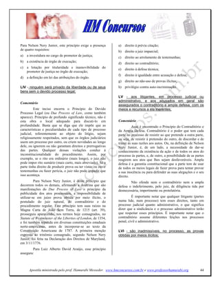 Para Nelson Nery Junior, este princípio exige a presença       a)   direito à prévia citação;
de quatro requisitos:
                                                               b) direito a juiz imparcial;
a)   a investidura no cargo de promotor de justiça;
                                                               c)   direito ao arrolamento de testemunhas;
b) a existência de órgão de execução;                          d) direito ao contraditório;
c)   a lotação por titularidade e inamovibilidade do
                                                               e)   direito à defesa técnica;
     promotor de justiça no órgão de execução;
                                                               f)   direito à igualdade entre acusação e defesa;
d) a definição em lei das atribuições do órgão.
                                                               g) direito ao não-uso de provas ilícitas;
LIV - ninguém será privado da liberdade ou de seus             h) privilégio contra auto-incriminação.
bens sem o devido processo legal;
                                                               LV - aos litigantes, em processo judicial ou
                                                               administrativo, e aos acusados em geral são
Comentário
                                                               assegurados o contraditório e ampla defesa, com os
         Este inciso encerra o Princípio do Devido             meios e recursos a ela inerentes;
Processo Legal (ou Due Process of Law, como também
aparece). Princípio de profundo significado técnico, não é
esta obra o local adequado para discuti-lo em                  Comentário
profundidade. Basta que se diga que ele impõe que as                     Aqui é encontrado o Princípio do Contraditório e
características e peculiaridades de cada tipo de processo      da Ampla Defesa. Contraditório é o poder que tem cada
judicial, referentemente ao objeto do litígio, sejam           parte no processo de resistir ao que pretende a outra parte,
religiosamente respeitados, sem que os órgãos judiciários      ou seja, de resistir à pretensão do outro, de discordar e de
usem um processo por outro, ou criem novidades ao longo        trazer as suas razões aos autos. Ou, na defìnição de Nelson
dele, ou ignorem ou não garantam direitos e prerrogativas      Nery Junior, é, de um lado, a necessidade de dar-se
das partes. Qualquer dessas violações conduz à                 conhecimento da existência da ação e de todos os atos do
inconstitucionalidade do procedimento. Assim, por              processo às partes, e, de outro, a possibilidade de as partes
exemplo, se o rito era ordinário (mais longo), o juiz não      reagirem aos atos que lhes sejam desfavoráveis. Ampla
pode impor rito sumário (mais curto, mais abreviado). Se a     defesa é a garantia constitucional que a parte tem de usar
parte tinha direito de produzir prova ou ter vistas ou ouvir   de todos os meios legais de fazer prova para tentar provar
testemunhas ou fazer perícia, o juiz não pode impedir que      a sua inocência ou para defender as suas alegações e o seu
isso aconteça.                                                 direito.
          Para Nelson Nery Junior, é deste princípio que               Não ofende nem o contraditório nem a ampla
decorrem todos os demais, afirmando a doutrina que são         defesa o indeferimento, pelo juiz, de diligência tida por
manifestações do Due Process of Law o princípio da             desnecessária, impertinente ou protelatória.
publicidade dos atos processuais, a impossibilidade de
utilizar-se em juízo prova obtida por meio ilícito, o                   É importante notar que qualquer litigante (partes
postulado do juiz natural, do contraditório e do               numa lide, num processo) tem esses direitos, tanto em
procedimento regular. Este princípio tem suas raízes na        processo judicial quanto administrativo, o que significa
Magna Carta de João Sem Terra, de 1215 (art. 39),              dizer que a sindicância e o processo administrativo terão
prosseguiu aparecendo, nos termos hoje consagrados, no         que respeitar esses princípios. É importante notar que o
Statute of Westminster of the Liberties of London, de 1354,    contraditório assume diferentes feições nos processos
e foi também repetida em diversas constituições estaduais      penal, civil e administrativo.
norte-americanas, antes de incorporar-se ao texto da
Constituição Americana de 1787. A primeira menção              LVI - são inadmissíveis, no processo, as provas
expressa ao trinômio consagrado, segundo Nelson Nery           obtidas por meios ilícitos;
Junior, foi feita na Declaração dos Direitos de Maryland,
em 3/11/1776.
        Para Luiz Alberto David Araújo, esse princípio
assegura:



      Apostila ministrada pelo prof. Hamurabi Messeder. www.hmconcursos.com.br e www.professorhamurabi.org               44
 