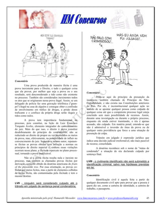 Comentário
         Uma prova produzida de maneira ilícita é uma
prova inexistente para o Direito, e tudo e qualquer coisa
que ela provar, por melhor que seja a prova ou o seu           Comentário
resultado, será desconsiderado e tido como não existente
no processo. Também são considerados inexistentes todos                Trata-se aqui do princípio da presunção da
os atos que se originaram nessa prova ilegal. Assim, se um     inocência, também chamado de Princípio da Não-
delegado de polícia faz uma gravação telefônica ("gram-        Culpabilidade, e não existia nas Constìtuìções anteriores
po") ilegal na casa de alguém e consegue obter a confissão     do País. Por ele, é inconstitucional qualquer ação no
de envolvimento em tráfico de drogas, a prisão desse           sentido de se apontar qualquer pessoa como culpada de
traficante e o confisco da própria droga serão ilegais e       qualquer coisa até que o competente processo legal esteja
tidos como nulos.                                              concluído sem mais possibilidade de recursos. Assim,
                                                               durante uma investigação ou durante o próprio processo,
          A prova tem importância fundamental no               enquanto ele ainda estiver tramitando, o réu é apenas
processo, pois constitui, na lição de Luiz Francisco           acusado, não culpado. Em matéria penal, entende-se que
Torquato Avolio, elemento integrador do convencimento          não é admissível a inversão do ônus da prova ou de
do juiz. Mais do que isso, o direito à prova constitui         qualquer outra providência que force a uma situaçâo de
desdobramento do princípio do contraditório, não se            presunção de culpa.
reduzindo ao direito de propor ou ver produzidos os meios
de prova, mas, efetivamente, na possibilidade de influir no             Trânsito em julgado é expressão jurídica que
convencimento do juiz. Segundo o mesmo autor, reputam-         indica uma decisão judicial irreformável, não mais passível
se ilícitas as provas obtidas com infração a normas ou         de recurso, consolidada.
princípios de direito material e, embora essas violações               A doutrina reconhece sob o nome de "status de
ocorram nesse plano, a ilicitude repercute no plano proces-    condenado" a situação do réu declarado culpado por
sual, tornando a prova inutilizável.                           sentença final.
         Não só a prova ilícita resulta nula e inexiste no
processo, mas também as chamadas provas ilícitas por           LVIII - o civilmente identificado não será submetido a
derivação, conceito obtido da doutrina americana do fruits     identificação criminal, salvo nas hipóteses previstas
of the poisonous tree. Por essa orientação, as provas co-      em lei;
lhidas por meios lícitos, mas a partir de elementos colhidos
de forma ilícita, são contaminadas pela ilicitude e tem o
mesmo destino.                                                 Comentário
                                                                        Identificação civil é aquela feita a partir de
LVII - ninguém será considerado culpado até o                  qualquer documento civil apto para provar que a pessoa é
trânsito em julgado de sentença penal condenatória;            quem diz ser, como a carteira de identidade, a carteira de
                                                               trabalho, o passaporte.


      Apostila ministrada pelo prof. Hamurabi Messeder. www.hmconcursos.com.br e www.professorhamurabi.org             45
 