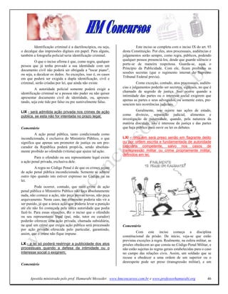 Identificação criminal é a dactiloscópica, ou seja,            Este inciso se completa com o inciso IX do art. 93
o decalque das impressões digitais em papel. Para alguns,     desta Constituição. Por eles, atos processuais, audiências e
também a fotografia policial seria identificação criminal.    julgamentos serão sempre, como regra, públicos, podendo
                                                              qualquer pessoa presenciá-los, desde que guarde silêncio e
         O que o inciso afirma é que, como regra, qualquer
pessoa que já tenha provado a sua identidade com um           porte-se de maneira respeitosa. Guarda-se, aqui, o
documento civil não poderá ser obrigada a "tocar piano",      Princípio da Publicidade. Com ele, ficam proibidas as
                                                              sessões secretas (que o regimento interno do Supremo
ou seja, a decalcar os dedos. As exceções, isso é, os casos
                                                              Tribunal Federal previa).
em que poderá ser exigida a dupla identificação, civil e
criminal, serão criadas por lei, que ainda não existe.                  Como exceção, contudo, atos processuais, audiên-
                                                              cias e julgamentos poderão ser secretos, sigilosos, no que é
         A autoridade policial somente poderá exigir a
                                                              chamado de segredo de justiça. Isso ocorre quando a
identificação criminal se a pessoa não puder ou não quiser
                                                              intimidade das partes ou o interesse social exigirem que
apresentar documento civil de identidade, ou, apresen-
                                                              apenas as partes e seus advogados, ou somente estes, pre-
tando, seja este tido por falso ou pre sumivelmente falso.
                                                              senciem tais ocorrências judiciais.

LIX - será admitida ação privada nos crimes de ação                    Geralmente, isso ocorre nas ações de estado,
pública, se esta não for intentada no prazo legal;            como divórcio, separação judicial, alimentos e
                                                              investigação de paternidade, quando, pela natureza da
                                                              matéria discutida, não é interesse da justiça e das partes
Comentário                                                    que haja público para ouvir ou ler os debates.
         A ação penal pública, tanto condicionada como
incondicionada, é exclusiva do Ministério Público, o que      LXI - ninguém será preso senão em flagrante delito
significa que apenas um promotor de justiça ou um pro-        ou por ordem escrita e fundamentada de autoridade
curador da República poderá propô-la, sendo absoluta-         judiciária competente, salvo nos casos de
mente proibido ao ofendido (vítima) que ajuíze tal ação.      transgressão militar ou crime propriamente militar,
                                                              definidos em lei;
         Para o ofendido ou seu representante legal existe
a ação penal privada, exclusiva dele.
         A regra no Código Penal é de que os crimes sejam
de ação penal pública incondicionada. Somente se admite
outro tipo quando isto estiver expresso no Código ou na
lei.
         Pode ocorrer, contudo, que num crime de ação
penal pública o Ministério Público não faça absolutamente
nada, não comece a ação, não peça provas novas, não peça
arquivamento. Neste caso, um criminoso poderia não vir a
ser punido, já que a única ação que poderia levar a punição
até ele não foi começada pela única autoridade que podia
fazê-lo. Para essas situações, diz o inciso que o ofendido
ou seu representante legal (pai, mãe, tutor ou curador)
poderão oferecer uma ação privada, chamada subsidiária,
na qual um crime que exigia ação pública será processado      Comentário
por ação privada oferecida pelo particular, garantindo,
assim, que o crime não fique impune.                                   Com este inciso começa a disciplina
                                                              constitucional da prisão. De início, veja-se que estão
                                                              previstas exceções à regra. Realmente, na esfera militar, as
LX - a lei só poderá restringir a publicidade dos atos        prisões obedecem ao que consta no Código Penal Militar, e
processuais quando a defesa da intimidade ou o                não estão sujeitas às regras gerais estabelecidas para o caso
interesse social o exigirem;                                  no campo das relações civis. Assim, um soldado que se
                                                              recuse a obedecer a uma ordem de um superior ou o
                                                              desrespeite pode ser preso (transgressão militar), e um
Comentário


      Apostila ministrada pelo prof. Hamurabi Messeder. www.hmconcursos.com.br e www.professorhamurabi.org              46
 